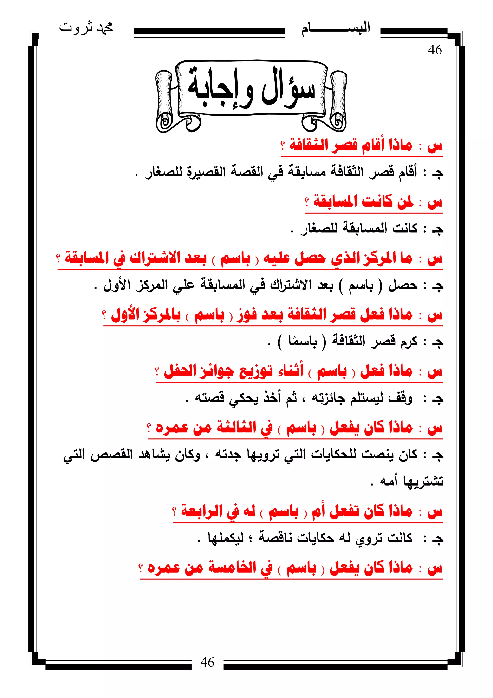 46
‫ثروت‬ ‫دمحم‬ ‫البســــــــــام‬
46
‫ط‬:‫؟‬ ‫اٌصمافح‬ ‫لصش‬ َ‫ألا‬ ‫ِارا‬
‫جػ‬:‫لمصغار‬ ‫ة‬‫القصير‬ ‫القصة‬ ‫في‬ ‫مسابقة‬ ‫الثقافة‬ ‫قصر‬ ‫أقاـ‬.
‫ط‬:‫؟‬ ‫ادلساتمح‬ ‫وأد‬ ٓ‫دل‬
‫جػ‬:‫لمصغار‬ ‫المسابقة‬ ‫كانت‬.
‫ط‬:ٗ١ٍ‫ػ‬ ً‫ؼص‬ ٞ‫اٌز‬ ‫ادلشوض‬ ‫ِا‬(ُ‫تاس‬)‫؟‬ ‫ادلساتمح‬ ‫يف‬ ‫االشرتان‬ ‫تؼذ‬
‫جػ‬:‫حصؿ‬(‫باسـ‬)‫األكؿ‬ ‫المركز‬ ‫عمي‬ ‫المسابقة‬ ‫في‬ ‫اؾ‬‫ر‬‫االشت‬ ‫بعد‬.
‫ط‬:‫فٛص‬ ‫تؼذ‬ ‫اٌصمافح‬ ‫لصش‬ ً‫فؼ‬ ‫ِارا‬(ُ‫تاس‬)‫؟‬ ‫األٚي‬ ‫تادلشوض‬
‫جػ‬:‫الثقافة‬ ‫قصر‬ ‫كرـ‬(‫ا‬‫ن‬‫باسم‬).
‫ط‬:ً‫فؼ‬ ‫ِارا‬(ُ‫تاس‬)‫؟‬ ً‫احلف‬ ‫ظٛائض‬ ‫ذٛص٠غ‬ ‫أشٕاء‬
‫جػ‬:‫قصتو‬ ‫يحكي‬ ‫أخذ‬ ‫ثـ‬ ، ‫جائزتو‬ ‫ليستمـ‬ ‫كقؼ‬.
‫ط‬:ً‫٠فؼ‬ ْ‫وا‬ ‫ِارا‬(ُ‫تاس‬)‫؟‬ ٖ‫ػّش‬ ِٓ ‫اٌصاٌصح‬ ‫يف‬
‫جػ‬:‫التي‬ ‫القصص‬ ‫يشاىد‬ ‫ككاف‬ ، ‫جدتو‬ ‫تركييا‬ ‫التي‬ ‫لمحكايات‬ ‫ينصت‬ ‫كاف‬
‫أمو‬ ‫تشترييا‬.
‫ط‬:َ‫أ‬ ً‫ذفؼ‬ ْ‫وا‬ ‫ِارا‬(ُ‫تاس‬)‫؟‬ ‫اٌشاتؼح‬ ‫يف‬ ٌٗ
‫جػ‬:‫ليكمميا‬ ‫؛‬ ‫ناقصة‬ ‫حكايات‬ ‫لو‬ ‫تركم‬ ‫كانت‬.
‫ط‬:ً‫٠فؼ‬ ْ‫وا‬ ‫ِارا‬(ُ‫تاس‬)‫؟‬ ٖ‫ػّش‬ ِٓ ‫اخلاِسح‬ ‫يف‬
 