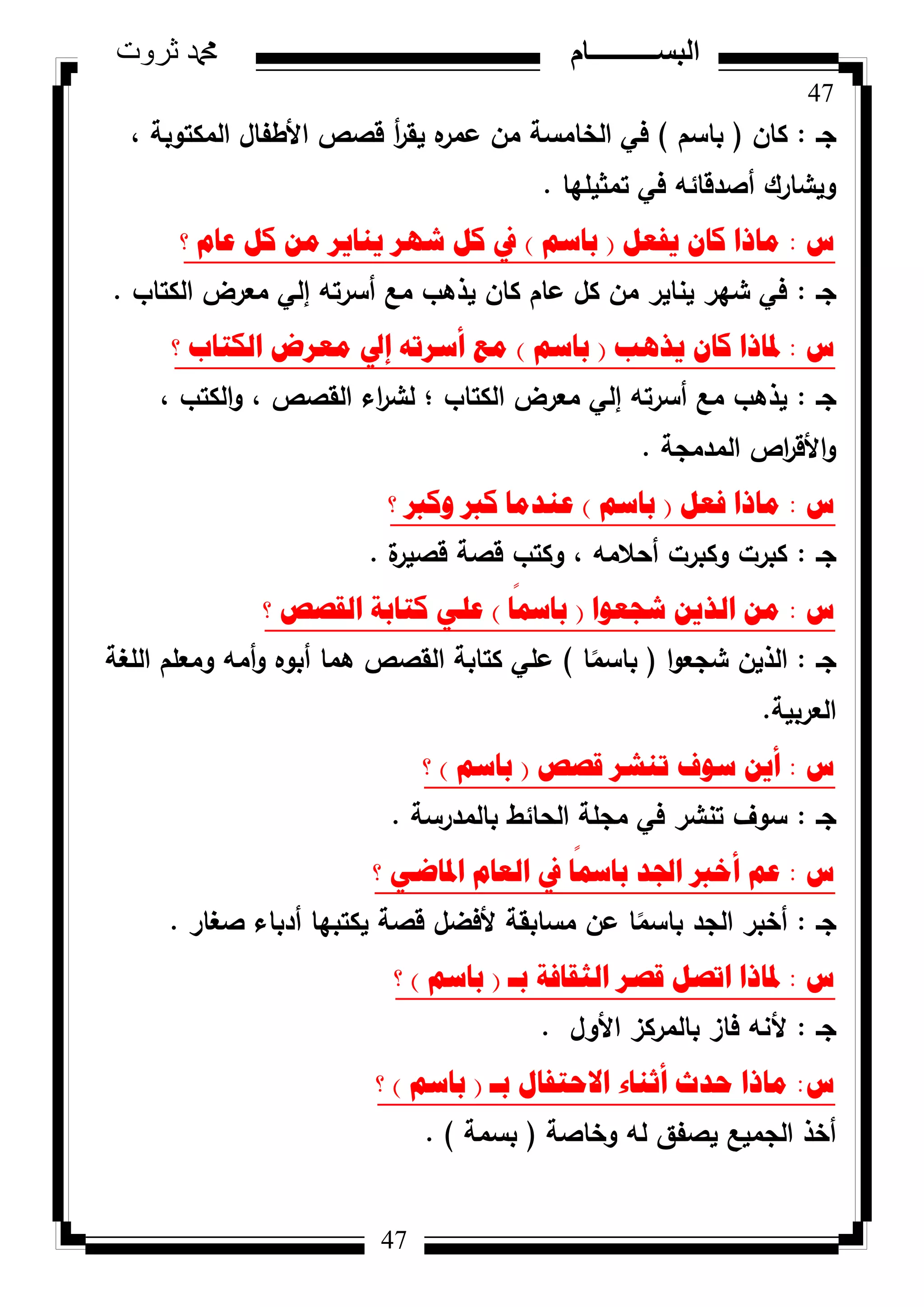 47
‫ثروت‬ ‫دمحم‬ ‫البســــــــــام‬
47
‫جػ‬:‫كاف‬(‫باسـ‬)، ‫المكتكبة‬ ‫األطفاؿ‬ ‫قصص‬ ‫أ‬‫ر‬‫يق‬ ‫ه‬‫عمر‬ ‫مف‬ ‫الخامسة‬ ‫في‬
‫تمثيميا‬ ‫في‬ ‫أصدقائو‬ ‫كيشارؾ‬.
‫ط‬:ً‫٠فؼ‬ ْ‫وا‬ ‫ِارا‬(ُ‫تاس‬)‫؟‬ َ‫ػا‬ ً‫و‬ ِٓ ‫٠ٕا٠ش‬ ‫شٙش‬ ً‫و‬ ‫يف‬
‫جػ‬:‫الكتاب‬ ‫معرض‬ ‫إلي‬ ‫أسرتو‬ ‫مع‬ ‫يذىب‬ ‫كاف‬ ‫عاـ‬ ‫كؿ‬ ‫مف‬ ‫يناير‬ ‫شير‬ ‫في‬.
‫ط‬:‫٠ز٘ة‬ ْ‫وا‬ ‫دلارا‬(ُ‫تاس‬)‫؟‬ ‫اٌىراب‬ ‫ِؼشض‬ ‫إيل‬ ٗ‫أسشذ‬ ‫ِغ‬
‫جػ‬:، ‫الكتب‬‫ك‬ ، ‫القصص‬ ‫اء‬‫ر‬‫لش‬ ‫؛‬ ‫الكتاب‬ ‫معرض‬ ‫إلي‬ ‫أسرتو‬ ‫مع‬ ‫يذىب‬
‫المدمجة‬ ‫اص‬‫ر‬‫األق‬‫ك‬.
‫ط‬:ً‫فؼ‬ ‫ِارا‬(ُ‫تاس‬)‫؟‬ ‫ٚورب‬ ‫ورب‬ ‫ػٕذِا‬
‫جػ‬:‫ة‬‫قصير‬ ‫قصة‬ ‫ككتب‬ ، ‫أحالمو‬ ‫ككبرت‬ ‫كبرت‬.
‫ط‬:‫شعؼٛا‬ ٓ٠‫اٌز‬ ِٓ(‫ا‬
ً
‫تامس‬)‫؟‬ ‫اٌمصص‬ ‫وراتح‬ ٍٟ‫ػ‬
‫جػ‬:‫ا‬‫ك‬‫شجع‬ ‫الذيف‬(‫ا‬‫ن‬‫باسم‬)‫المغة‬ ‫كمعمـ‬ ‫أمو‬‫ك‬ ‫أبكه‬ ‫ىما‬ ‫القصص‬ ‫كتابة‬ ‫عمي‬
‫العربية‬.
‫ط‬:‫لصص‬ ‫ذٕشش‬ ‫سٛف‬ ٓ٠‫أ‬(ُ‫تاس‬)‫؟‬
‫جػ‬:‫بالمدرسة‬ ‫الحائط‬ ‫مجمة‬ ‫في‬ ‫تنشر‬ ‫سكؼ‬.
‫ط‬:‫؟‬ ٟ‫ادلاظ‬ َ‫اٌؼا‬ ‫يف‬ ‫ا‬
ً
‫تامس‬ ‫اجلذ‬ ‫أخرب‬ ُ‫ػ‬
‫جػ‬:‫صغار‬ ‫أدباء‬ ‫يكتبيا‬ ‫قصة‬ ‫ألفضؿ‬ ‫مسابقة‬ ‫عف‬ ‫ا‬‫ن‬‫باسم‬ ‫الجد‬ ‫أخبر‬.
‫ط‬:‫تـ‬ ‫اٌصمافح‬ ‫لصش‬ ً‫اذص‬ ‫دلارا‬(ُ‫تاس‬)‫؟‬
‫جػ‬:‫األكؿ‬ ‫بالمركز‬ ‫فاز‬ ‫ألنو‬.
‫ط‬:‫تـ‬ ‫االؼرفاي‬ ‫أشٕاء‬ ‫ؼذز‬ ‫ِارا‬(ُ‫تاس‬)‫؟‬
‫كخاصة‬ ‫لو‬ ‫يصفؽ‬ ‫الجميع‬ ‫أخذ‬(‫بسمة‬).
 