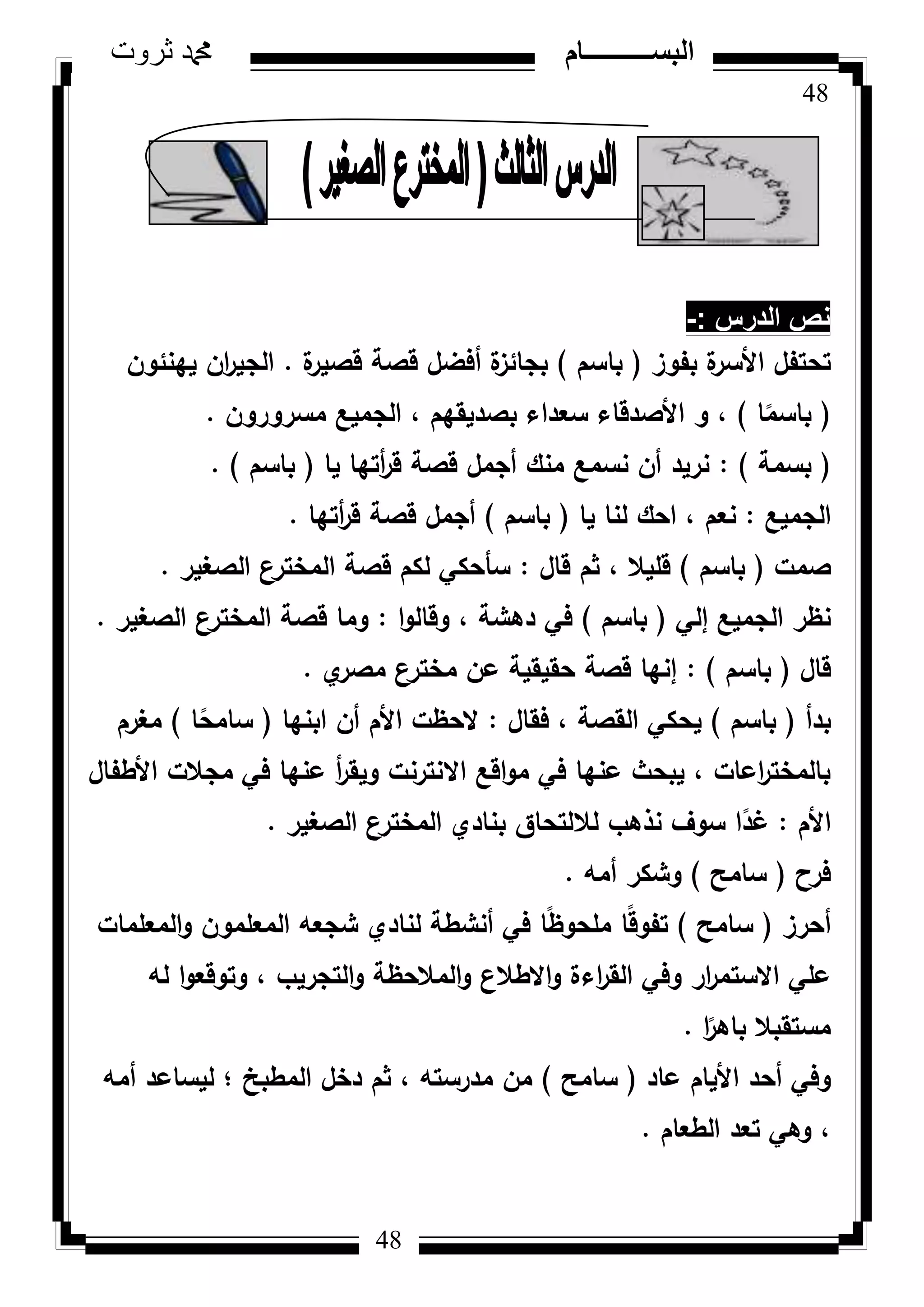 48
‫ثروت‬ ‫دمحم‬ ‫البســــــــــام‬
48
‫الدرس‬ ‫نص‬-:
‫بفكز‬ ‫ة‬‫األسر‬ ‫تحتفؿ‬(‫باسـ‬)‫ة‬‫قصير‬ ‫قصة‬ ‫أفضؿ‬ ‫ة‬‫بجائز‬.‫يينئكف‬ ‫اف‬‫ر‬‫الجي‬
(‫ا‬‫ن‬‫باسم‬)‫مسركركف‬ ‫الجميع‬ ، ‫بصديقيـ‬ ‫سعداء‬ ‫األصدقاء‬ ‫ك‬ ،.
(‫بسمة‬):‫يا‬ ‫أتيا‬‫ر‬‫ق‬ ‫قصة‬ ‫أجمؿ‬ ‫منؾ‬ ‫نسمع‬ ‫أف‬ ‫نريد‬(‫باسـ‬).
‫الجميع‬:‫يا‬ ‫لنا‬ ‫احؾ‬ ، ‫نعـ‬(‫باسـ‬)‫أتيا‬‫ر‬‫ق‬ ‫قصة‬ ‫أجمؿ‬.
‫صمت‬(‫باسـ‬)‫قاؿ‬ ‫ثـ‬ ، ‫قميال‬:‫الصغير‬ ‫ع‬‫المختر‬ ‫قصة‬ ‫لكـ‬ ‫سأحكي‬.
‫إلي‬ ‫الجميع‬ ‫نظر‬(‫باسـ‬)‫ا‬‫ك‬‫كقال‬ ، ‫دىشة‬ ‫في‬:‫الصغير‬ ‫ع‬‫المختر‬ ‫قصة‬ ‫كما‬.
‫قاؿ‬(‫باسـ‬):‫م‬‫مصر‬ ‫مخترع‬ ‫عف‬ ‫حقيقية‬ ‫قصة‬ ‫إنيا‬.
‫بدأ‬(‫باسـ‬)‫فقاؿ‬ ، ‫القصة‬ ‫يحكي‬:‫ابنيا‬ ‫أف‬ ‫األـ‬ ‫الحظت‬(‫ا‬‫ن‬‫سامح‬)‫مغرـ‬
‫األطفاؿ‬ ‫مجالت‬ ‫في‬ ‫عنيا‬ ‫أ‬‫ر‬‫كيق‬ ‫االنترنت‬ ‫اقع‬‫ك‬‫م‬ ‫في‬ ‫عنيا‬ ‫يبحث‬ ، ‫اعات‬‫ر‬‫بالمخت‬
‫األـ‬:‫الصغير‬ ‫المخترع‬ ‫بنادم‬ ‫لاللتحاؽ‬ ‫نذىب‬ ‫سكؼ‬ ‫ا‬‫ن‬‫غد‬.
‫فرح‬(‫سامح‬)‫أمو‬ ‫كشكر‬.
‫أحرز‬(‫سامح‬)‫المعممات‬‫ك‬ ‫المعممكف‬ ‫شجعو‬ ‫لنادم‬ ‫أنشطة‬ ‫في‬ ‫ا‬‫ن‬‫ظ‬‫ممحك‬ ‫ا‬‫ن‬‫ق‬‫تفك‬
‫لو‬ ‫ا‬‫ك‬‫كتكقع‬ ، ‫التجريب‬‫ك‬ ‫المالحظة‬‫ك‬ ‫االطالع‬‫ك‬ ‫اءة‬‫ر‬‫الق‬ ‫كفي‬ ‫ار‬‫ر‬‫االستم‬ ‫عمي‬
‫ا‬‫ن‬‫باىر‬ ‫مستقبال‬.
‫عاد‬ ‫األياـ‬ ‫أحد‬ ‫كفي‬(‫سامح‬)‫أمو‬ ‫ليساعد‬ ‫؛‬ ‫المطبخ‬ ‫دخؿ‬ ‫ثـ‬ ، ‫مدرستو‬ ‫مف‬
‫الطعاـ‬ ‫تعد‬ ‫كىي‬ ،.
 