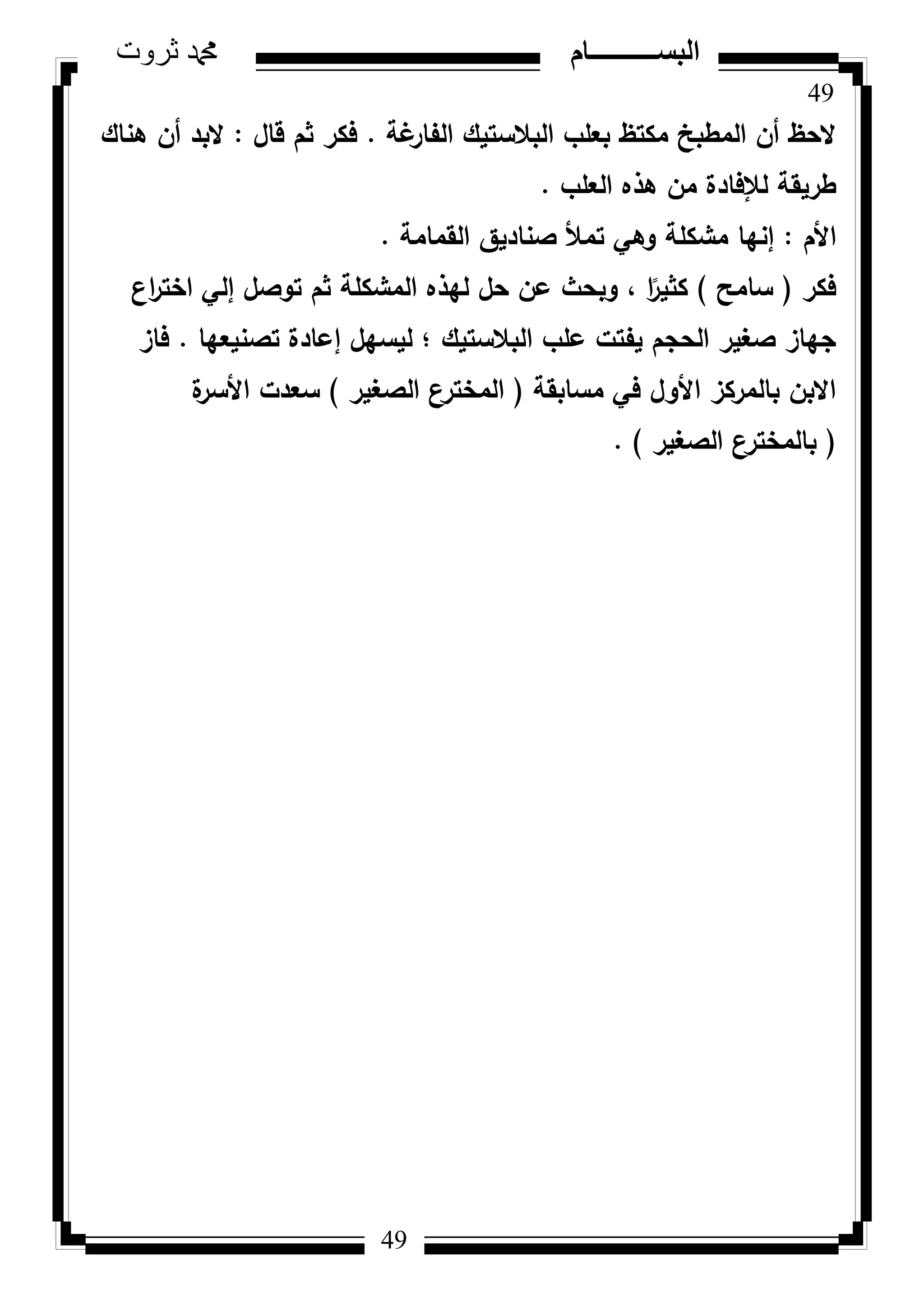 49
‫ثروت‬ ‫دمحم‬ ‫البســــــــــام‬
49
‫غة‬‫الفار‬ ‫البالستيؾ‬ ‫بعمب‬ ‫مكتظ‬ ‫المطبخ‬ ‫أف‬ ‫الحظ‬.‫قاؿ‬ ‫ثـ‬ ‫فكر‬:‫ىناؾ‬ ‫أف‬ ‫البد‬
‫العمب‬ ‫ىذه‬ ‫مف‬ ‫لإلفادة‬ ‫طريقة‬.
‫األـ‬:‫القمامة‬ ‫صناديؽ‬ ‫تمأل‬ ‫كىي‬ ‫مشكمة‬ ‫إنيا‬.
‫فكر‬(‫سامح‬)‫اع‬‫ر‬‫اخت‬ ‫إلي‬ ‫تكصؿ‬ ‫ثـ‬ ‫المشكمة‬ ‫ليذه‬ ‫حؿ‬ ‫عف‬ ‫كبحث‬ ، ‫ا‬‫ن‬‫كثير‬
‫تصنيعيا‬ ‫إعادة‬ ‫ليسيؿ‬ ‫؛‬ ‫البالستيؾ‬ ‫عمب‬ ‫يفتت‬ ‫الحجـ‬ ‫صغير‬ ‫جياز‬.‫فاز‬
‫مسابقة‬ ‫في‬ ‫األكؿ‬ ‫بالمركز‬ ‫االبف‬(‫الصغير‬ ‫المخترع‬)‫ة‬‫األسر‬ ‫سعدت‬
(‫الصغير‬ ‫بالمخترع‬).
 