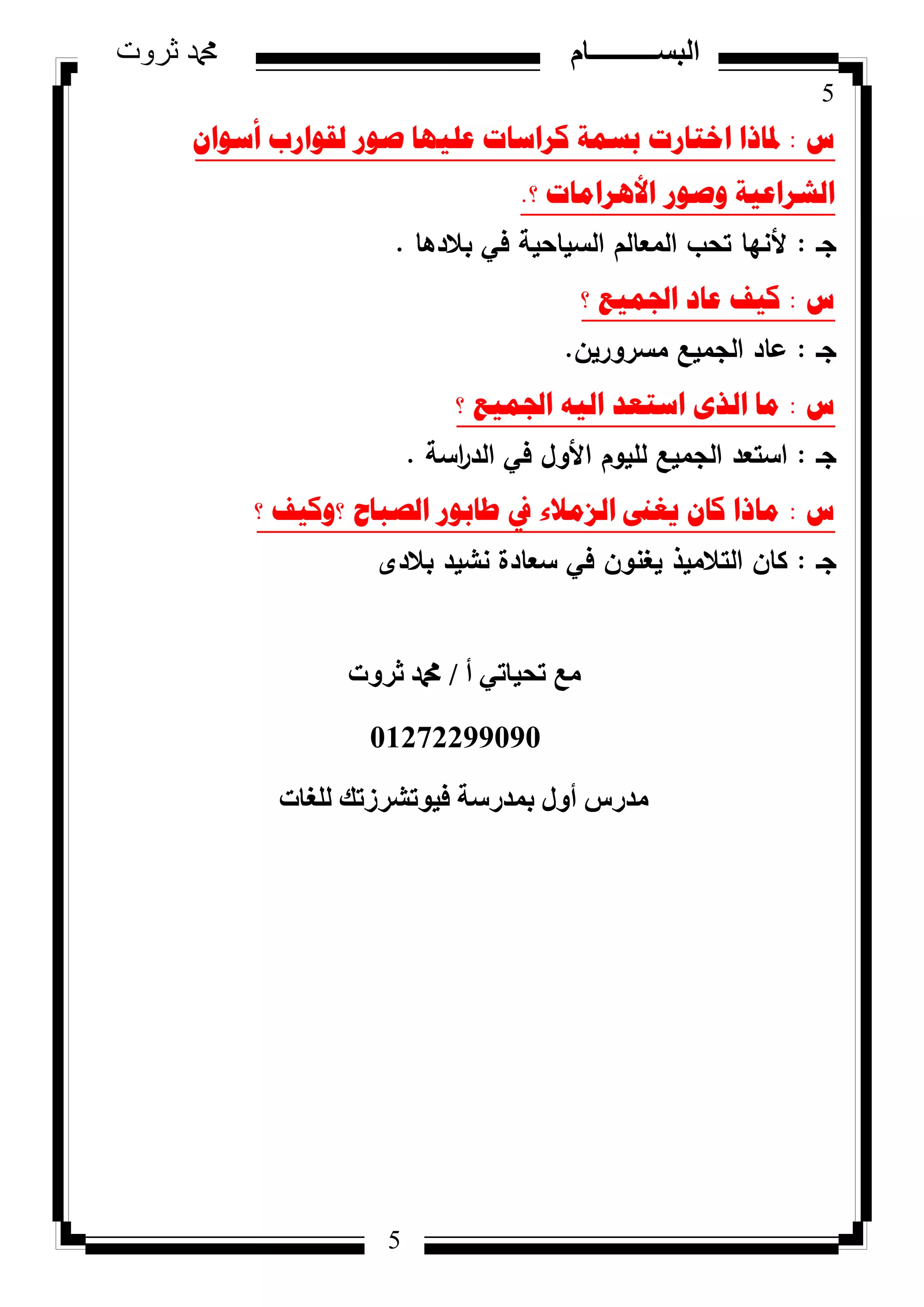 5
‫ثروت‬ ‫دمحم‬ ‫البســــــــــام‬
5
‫ط‬:ْ‫أسٛا‬ ‫ٌمٛاسب‬ ‫صٛس‬ ‫ػٍ١ٙا‬ ‫وشاساخ‬ ‫تسّح‬ ‫اخراسخ‬ ‫دلارا‬
‫ٚصٛس‬ ‫اٌششاػ١ح‬‫؟‬ ‫األ٘شاِاخ‬.
‫جػ‬:‫بالدىا‬ ‫في‬ ‫السياحية‬ ‫المعالـ‬ ‫تحب‬ ‫ألنيا‬.
‫ط‬:‫؟‬ ‫اجلّ١غ‬ ‫ػاد‬ ‫و١ف‬
‫جػ‬:‫مسركريف‬ ‫الجميع‬ ‫عاد‬.
‫ط‬:‫؟‬ ‫اجلّ١غ‬ ٗ١ٌ‫ا‬ ‫اسرؼذ‬ ٜ‫اٌز‬ ‫ِا‬
‫جػ‬:‫اسة‬‫ر‬‫الد‬ ‫في‬ ‫األكؿ‬ ‫لميكـ‬ ‫الجميع‬ ‫استعد‬.
‫ط‬:‫؟‬ ‫؟ٚو١ف‬ ‫اٌصثاغ‬ ‫طاتٛس‬ ‫يف‬ ‫اٌضِالء‬ ‫٠غىن‬ ْ‫وا‬ ‫ِارا‬
‫جػ‬:‫بالدل‬ ‫نشيد‬ ‫سعادة‬ ‫في‬ ‫يغنكف‬ ‫التالميذ‬ ‫كاف‬
‫أ‬ ٢‫رؾ٤بر‬ ‫ٓغ‬/‫صشٝد‬ ‫دمحم‬
01272299090
‫ُِـبد‬ ‫ك٤ٞرششصري‬ ‫ثٔذسعخ‬ ٍٝ‫أ‬ ‫ٓذسط‬
 