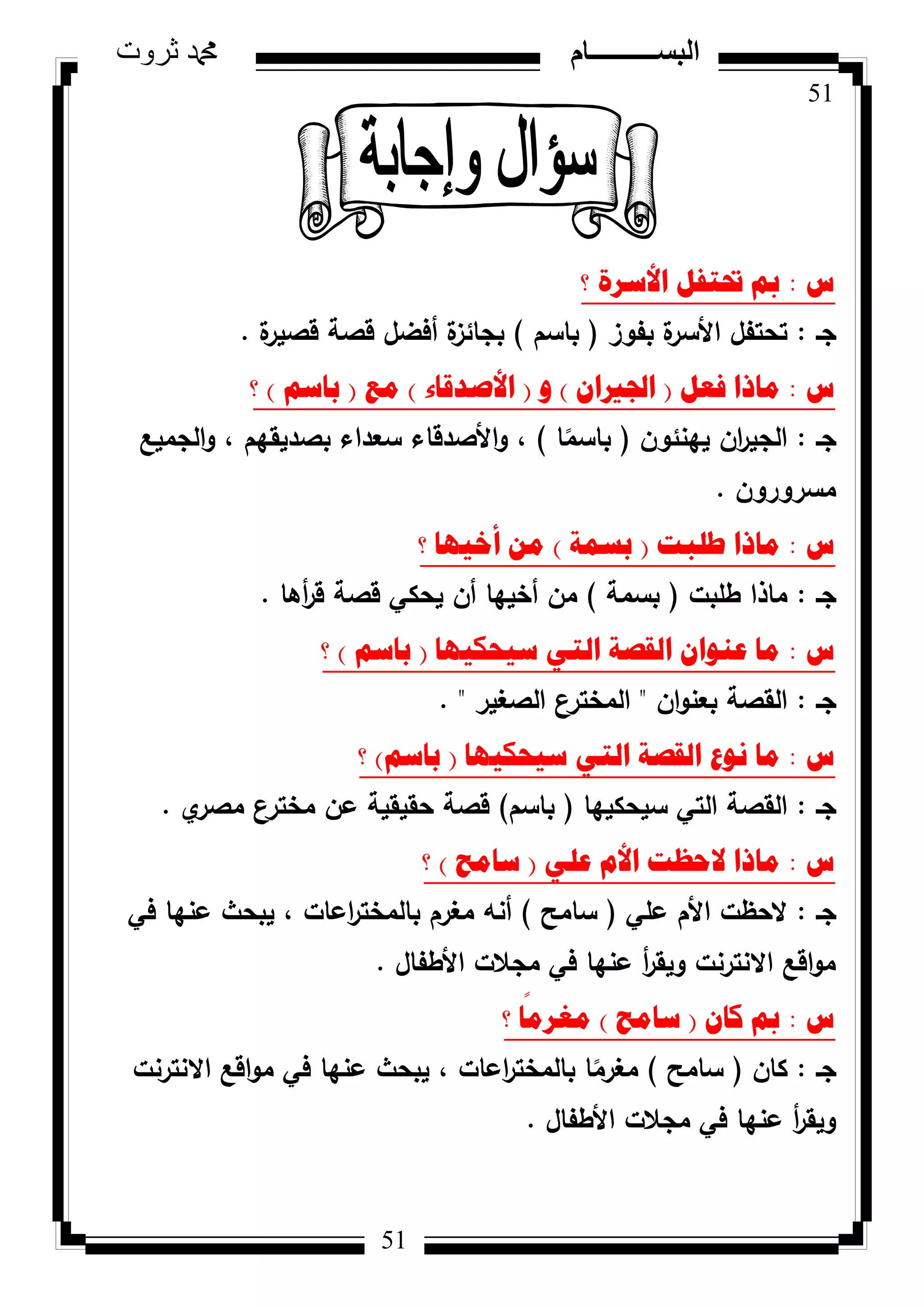 51
‫ثروت‬ ‫دمحم‬ ‫البســــــــــام‬
51
‫ط‬:‫؟‬ ‫األسشج‬ ً‫حترف‬ ‫مب‬
‫جػ‬:‫بفكز‬ ‫ة‬‫األسر‬ ‫تحتفؿ‬(‫باسـ‬)‫ة‬‫قصير‬ ‫قصة‬ ‫أفضؿ‬ ‫ة‬‫بجائز‬.
‫ط‬:ً‫فؼ‬ ‫ِارا‬(ْ‫اجلريا‬)ٚ(‫األصذلاء‬)‫ِغ‬(ُ‫تاس‬)‫؟‬
‫جػ‬:‫يينئكف‬ ‫اف‬‫ر‬‫الجي‬(‫ا‬‫ن‬‫باسم‬)‫الجميع‬‫ك‬ ، ‫بصديقيـ‬ ‫سعداء‬ ‫األصدقاء‬‫ك‬ ،
‫مسركركف‬.
‫ط‬:‫طٍثد‬ ‫ِارا‬(‫تسّح‬)‫؟‬ ‫أخ١ٙا‬ ِٓ
‫جػ‬:‫طمبت‬ ‫ماذا‬(‫بسمة‬)‫أىا‬‫ر‬‫ق‬ ‫قصة‬ ‫يحكي‬ ‫أف‬ ‫أخييا‬ ‫مف‬.
‫ط‬:‫س١ؽى١ٙا‬ ٟ‫اٌر‬ ‫اٌمصح‬ ْ‫ػٕٛا‬ ‫ِا‬(ُ‫تاس‬)‫؟‬
‫جػ‬:‫اف‬‫ك‬‫بعن‬ ‫القصة‬"‫الصغير‬ ‫المخترع‬. "
‫ط‬:‫س١ؽى١ٙا‬ ٟ‫اٌر‬ ‫اٌمصح‬ ‫ٔٛع‬ ‫ِا‬(ُ‫تاس‬)‫؟‬
‫جػ‬:‫سيحكييا‬ ‫التي‬ ‫القصة‬(‫باسـ‬)‫م‬‫مصر‬ ‫ع‬‫مختر‬ ‫عف‬ ‫حقيقية‬ ‫قصة‬.
‫ط‬:ٍٟ‫ػ‬ َ‫األ‬ ‫الؼظد‬ ‫ِارا‬(‫ساِػ‬)‫؟‬
‫جػ‬:‫عمي‬ ‫األـ‬ ‫الحظت‬(‫سامح‬)‫في‬ ‫عنيا‬ ‫يبحث‬ ، ‫اعات‬‫ر‬‫بالمخت‬ ‫مغرـ‬ ‫أنو‬
‫األطفاؿ‬ ‫مجالت‬ ‫في‬ ‫عنيا‬ ‫أ‬‫ر‬‫كيق‬ ‫االنترنت‬ ‫اقع‬‫ك‬‫م‬.
‫ط‬:ْ‫وا‬ ‫مب‬(‫ساِػ‬)‫؟‬ ‫ا‬
ً
ِ‫ِغش‬
‫جػ‬:‫كاف‬(‫سامح‬)‫االنترنت‬ ‫اقع‬‫ك‬‫م‬ ‫في‬ ‫عنيا‬ ‫يبحث‬ ، ‫اعات‬‫ر‬‫بالمخت‬ ‫ا‬‫ن‬‫مغرم‬
‫األطفاؿ‬ ‫مجالت‬ ‫في‬ ‫عنيا‬ ‫أ‬‫ر‬‫كيق‬.
 
