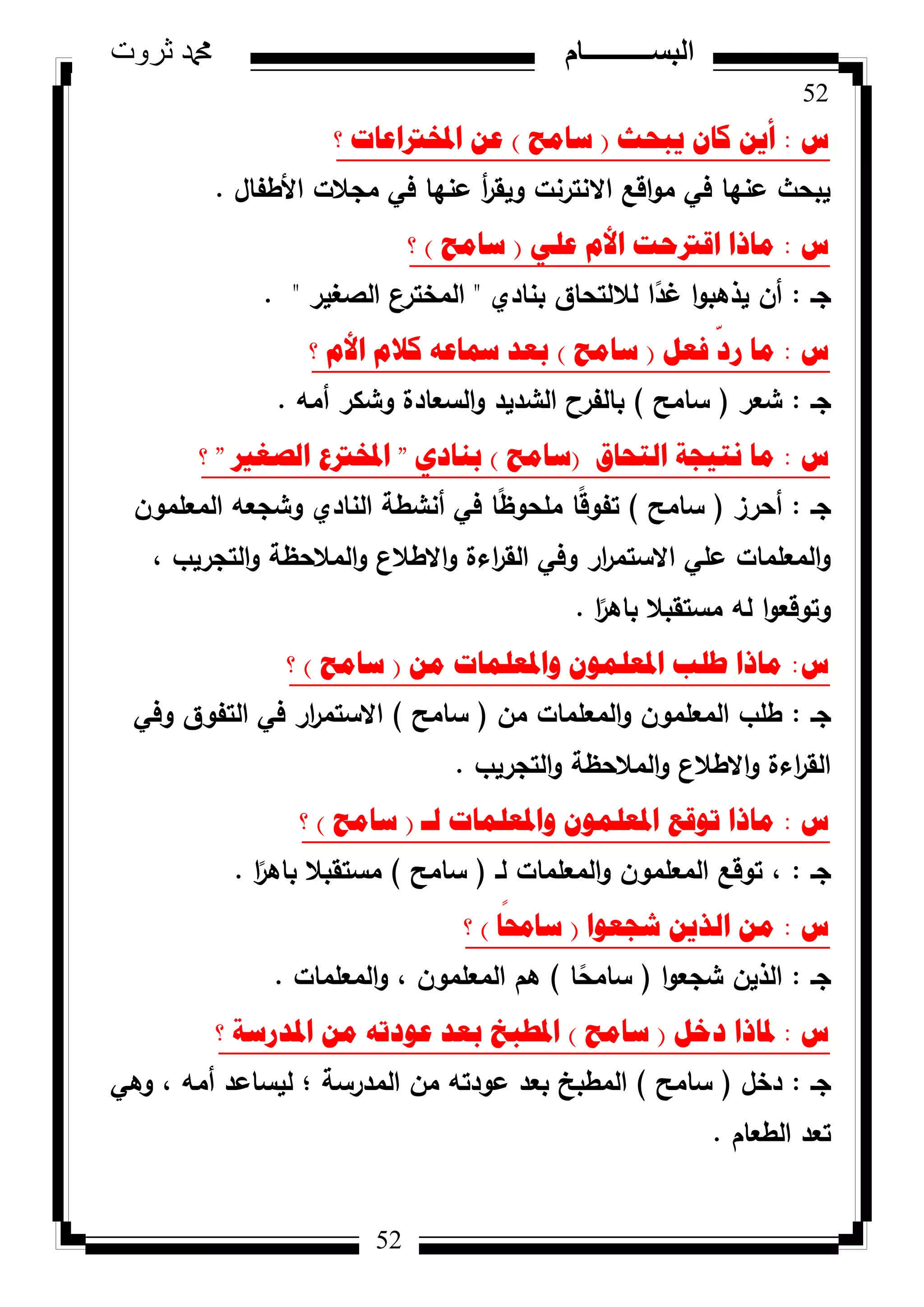 52
‫ثروت‬ ‫دمحم‬ ‫البســــــــــام‬
52
‫ط‬:‫٠ثؽس‬ ْ‫وا‬ ٓ٠‫أ‬(‫ساِػ‬)‫؟‬ ‫ادلخرتاػاخ‬ ٓ‫ػ‬
‫األطفاؿ‬ ‫مجالت‬ ‫في‬ ‫عنيا‬ ‫أ‬‫ر‬‫كيق‬ ‫االنترنت‬ ‫اقع‬‫ك‬‫م‬ ‫في‬ ‫عنيا‬ ‫يبحث‬.
‫ط‬:ٍٟ‫ػ‬ َ‫األ‬ ‫الرتؼد‬ ‫ِارا‬(‫ساِػ‬)‫؟‬
‫جػ‬:‫بنادم‬ ‫لاللتحاؽ‬ ‫ا‬‫ن‬‫غد‬ ‫ا‬‫ك‬‫يذىب‬ ‫أف‬"‫الصغير‬ ‫المخترع‬. "
‫ط‬:ً‫فؼ‬
ّ
‫سد‬ ‫ِا‬(‫ساِػ‬)‫؟‬ َ‫األ‬ َ‫وال‬ ٗ‫مساػ‬ ‫تؼذ‬
‫جػ‬:‫شعر‬(‫سامح‬)‫أمو‬ ‫كشكر‬ ‫السعادة‬‫ك‬ ‫الشديد‬ ‫بالفرح‬.
‫ط‬:‫اٌرؽاق‬ ‫ٔر١عح‬ ‫ِا‬(‫ساِػ‬)ٞ‫تٕاد‬"‫اٌصغري‬ ‫ادلخرتع‬"‫؟‬
‫جػ‬:‫أحرز‬(‫سامح‬)‫المعممكف‬ ‫كشجعو‬ ‫النادم‬ ‫أنشطة‬ ‫في‬ ‫ا‬‫ن‬‫ظ‬‫ممحك‬ ‫ا‬‫ن‬‫ق‬‫تفك‬
، ‫التجريب‬‫ك‬ ‫المالحظة‬‫ك‬ ‫االطالع‬‫ك‬ ‫اءة‬‫ر‬‫الق‬ ‫كفي‬ ‫ار‬‫ر‬‫االستم‬ ‫عمي‬ ‫المعممات‬‫ك‬
‫ا‬‫ن‬‫باىر‬ ‫مستقبال‬ ‫لو‬ ‫ا‬‫ك‬‫كتكقع‬.
‫ط‬:ِٓ ‫ٚادلؼٍّاخ‬ ٍّْٛ‫ادلؼ‬ ‫طٍة‬ ‫ِارا‬(‫ساِػ‬)‫؟‬
‫جػ‬:‫مف‬ ‫المعممات‬‫ك‬ ‫المعممكف‬ ‫طمب‬(‫سامح‬)‫كفي‬ ‫التفكؽ‬ ‫في‬ ‫ار‬‫ر‬‫االستم‬
‫التجريب‬‫ك‬ ‫المالحظة‬‫ك‬ ‫االطالع‬‫ك‬ ‫اءة‬‫ر‬‫الق‬.
‫ط‬:‫ٌـ‬ ‫ٚادلؼٍّاخ‬ ٍّْٛ‫ادلؼ‬ ‫ذٛلغ‬ ‫ِارا‬(‫ساِػ‬)‫؟‬
‫جػ‬:‫لػ‬ ‫المعممات‬‫ك‬ ‫المعممكف‬ ‫تكقع‬ ،(‫سامح‬)‫ا‬‫ن‬‫باىر‬ ‫مستقبال‬.
‫ط‬:‫شعؼٛا‬ ٓ٠‫اٌز‬ ِٓ(‫ا‬
ً
‫سازل‬)‫؟‬
‫جػ‬:‫ا‬‫ك‬‫شجع‬ ‫الذيف‬(‫ا‬‫ن‬‫سامح‬)‫المعممات‬‫ك‬ ، ‫المعممكف‬ ‫ىـ‬.
‫ط‬:ً‫دخ‬ ‫دلارا‬(‫ساِػ‬)‫؟‬ ‫ادلذسسح‬ ِٓ ٗ‫ػٛدذ‬ ‫تؼذ‬ ‫ادلطثخ‬
‫جػ‬:‫دخؿ‬(‫سامح‬)‫كىي‬ ، ‫أمو‬ ‫ليساعد‬ ‫؛‬ ‫المدرسة‬ ‫مف‬ ‫عكدتو‬ ‫بعد‬ ‫المطبخ‬
‫الطعاـ‬ ‫تعد‬.
 