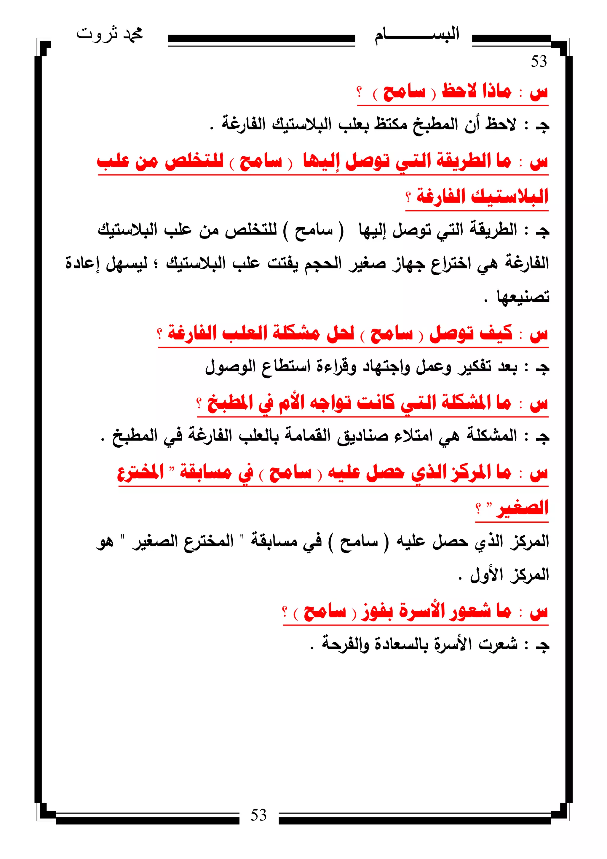 53
‫ثروت‬ ‫دمحم‬ ‫البســــــــــام‬
53
‫ط‬:‫الؼظ‬ ‫ِارا‬(‫ساِػ‬)‫؟‬
‫جػ‬:‫غة‬‫الفار‬ ‫البالستيؾ‬ ‫بعمب‬ ‫مكتظ‬ ‫المطبخ‬ ‫أف‬ ‫الحظ‬.
‫ط‬:‫إٌ١ٙا‬ ً‫ذٛص‬ ٟ‫اٌر‬ ‫اٌطش٠مح‬ ‫ِا‬(‫ساِػ‬)‫ػٍة‬ ِٓ ‫ٌٍرخٍص‬
‫؟‬ ‫اٌفاسغح‬ ‫اٌثالسر١ه‬
‫جػ‬:‫إلييا‬ ‫تكصؿ‬ ‫التي‬ ‫الطريقة‬(‫سامح‬)‫البالستيؾ‬ ‫عمب‬ ‫مف‬ ‫لمتخمص‬
‫إعادة‬ ‫ليسيؿ‬ ‫؛‬ ‫البالستيؾ‬ ‫عمب‬ ‫يفتت‬ ‫الحجـ‬ ‫صغير‬ ‫جياز‬ ‫اع‬‫ر‬‫اخت‬ ‫ىي‬ ‫غة‬‫الفار‬
‫تصنيعيا‬.
‫ط‬:ً‫ذٛص‬ ‫و١ف‬(‫ساِػ‬)‫؟‬ ‫اٌفاسغح‬ ‫اٌؼٍة‬ ‫ِشىٍح‬ ً‫حل‬
‫جػ‬:‫الكصكؿ‬ ‫استطاع‬ ‫اءة‬‫ر‬‫كق‬ ‫اجتياد‬‫ك‬ ‫كعمؿ‬ ‫تفكير‬ ‫بعد‬
‫ط‬:‫؟‬ ‫ادلطثخ‬ ‫يف‬ َ‫األ‬ ٗ‫ذٛاظ‬ ‫وأد‬ ٟ‫اٌر‬ ‫ادلشىٍح‬ ‫ِا‬
‫جػ‬:‫المطبخ‬ ‫في‬ ‫غة‬‫الفار‬ ‫بالعمب‬ ‫القمامة‬ ‫صناديؽ‬ ‫امتالء‬ ‫ىي‬ ‫المشكمة‬.
‫ط‬:ٗ١ٍ‫ػ‬ ً‫ؼص‬ ٞ‫اٌز‬ ‫ادلشوض‬ ‫ِا‬(‫ساِػ‬)‫ِساتمح‬ ‫يف‬"‫ادلخرتع‬
‫اٌصغري‬"‫؟‬
‫عميو‬ ‫حصؿ‬ ‫الذم‬ ‫المركز‬(‫سامح‬)‫مسابقة‬ ‫في‬"‫الصغير‬ ‫المخترع‬"‫ىك‬
‫األكؿ‬ ‫المركز‬.
‫ط‬:‫تفٛص‬ ‫األسشج‬ ‫شؼٛس‬ ‫ِا‬(‫ساِػ‬)‫؟‬
‫جػ‬:‫الفرحة‬‫ك‬ ‫بالسعادة‬ ‫ة‬‫األسر‬ ‫شعرت‬.
 