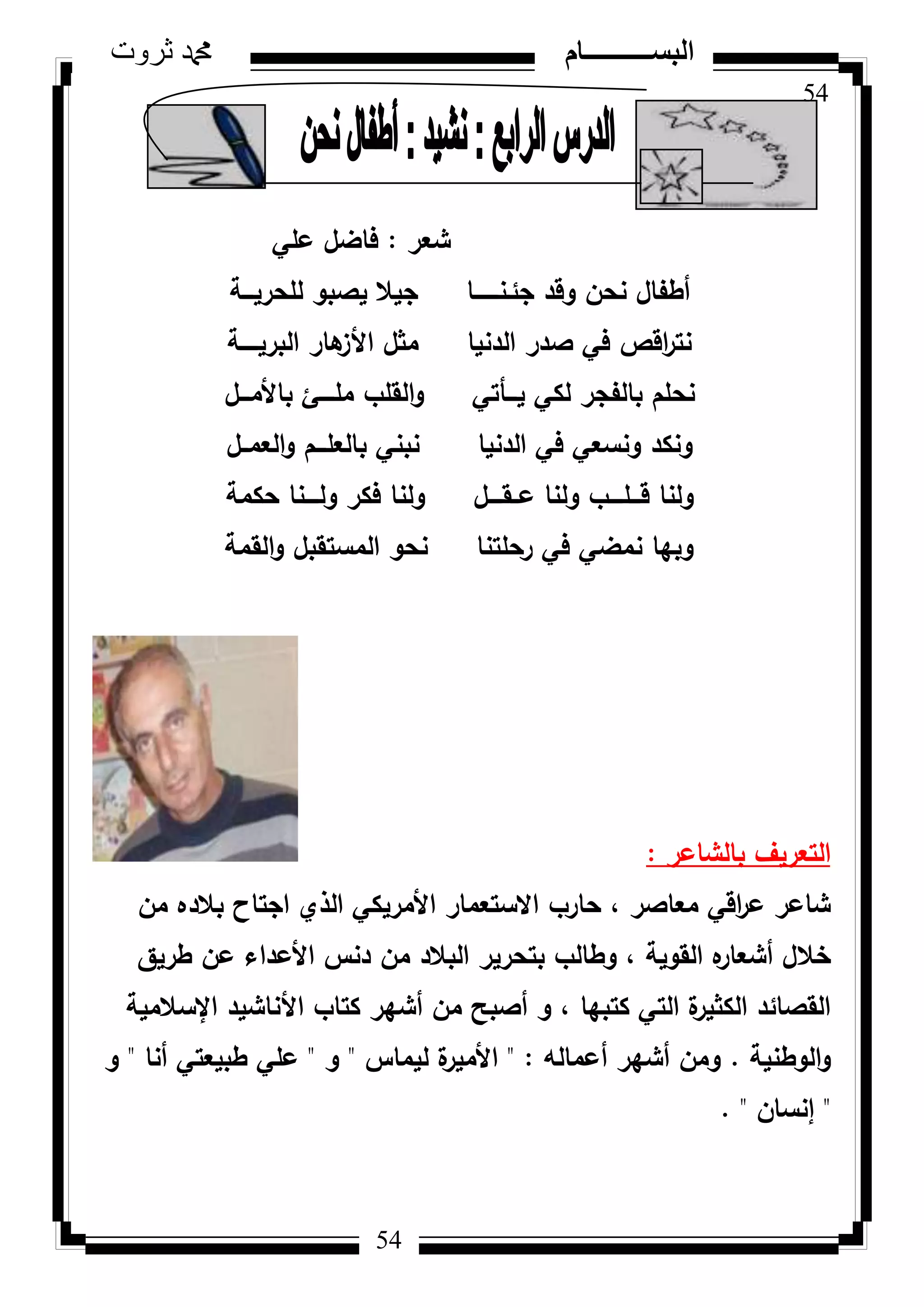 54
‫ثروت‬ ‫دمحم‬ ‫البســــــــــام‬
54
‫شعر‬:‫عمي‬ ‫فاضؿ‬
‫لمحريػػػة‬ ‫يصبك‬ ‫جيال‬ ‫جئػنػػػػػػػا‬ ‫كقد‬ ‫نحف‬ ‫أطفاؿ‬
‫البريػػػػػة‬ ‫ىار‬‫األز‬ ‫مثؿ‬ ‫الدنيا‬ ‫صدر‬ ‫في‬ ‫اقص‬‫ر‬‫نت‬
‫باألمػػػؿ‬ ‫ممػػػػئ‬ ‫القمب‬‫ك‬ ‫يػػػأتي‬ ‫لكي‬ ‫بالفجر‬ ‫نحمـ‬
‫العمػػؿ‬‫ك‬ ‫بالعمػػػـ‬ ‫نبني‬ ‫الدنيا‬ ‫في‬ ‫كنسعي‬ ‫كنكد‬
‫حكمة‬ ‫كلػػػػنا‬ ‫فكر‬ ‫كلنا‬ ‫عػػقػػػػؿ‬ ‫كلنا‬ ‫قػػػمػػػػب‬ ‫كلنا‬
‫القمة‬‫ك‬ ‫المستقبؿ‬ ‫نحك‬ ‫رحمتنا‬ ‫في‬ ‫نمضي‬ ‫كبيا‬
‫بالشاعر‬ ‫التعريؼ‬:
‫مف‬ ‫بالده‬ ‫اجتاح‬ ‫الذم‬ ‫األمريكي‬ ‫االستعمار‬ ‫حارب‬ ، ‫معاصر‬ ‫اقي‬‫ر‬‫ع‬ ‫شاعر‬
‫طريؽ‬ ‫عف‬ ‫األعداء‬ ‫دنس‬ ‫مف‬ ‫البالد‬ ‫بتحرير‬ ‫كطالب‬ ، ‫القكية‬ ‫ه‬‫أشعار‬ ‫خالؿ‬
‫اإلسالمية‬ ‫األناشيد‬ ‫كتاب‬ ‫أشير‬ ‫مف‬ ‫أصبح‬ ‫ك‬ ، ‫كتبيا‬ ‫التي‬ ‫ة‬‫الكثير‬ ‫القصائد‬
‫الكطنية‬‫ك‬.‫أعمالو‬ ‫أشير‬ ‫كمف‬" :‫ليماس‬ ‫ة‬‫األمير‬"‫ك‬"‫أنا‬ ‫طبيعتي‬ ‫عمي‬"‫ك‬
"‫إنساف‬. "
 