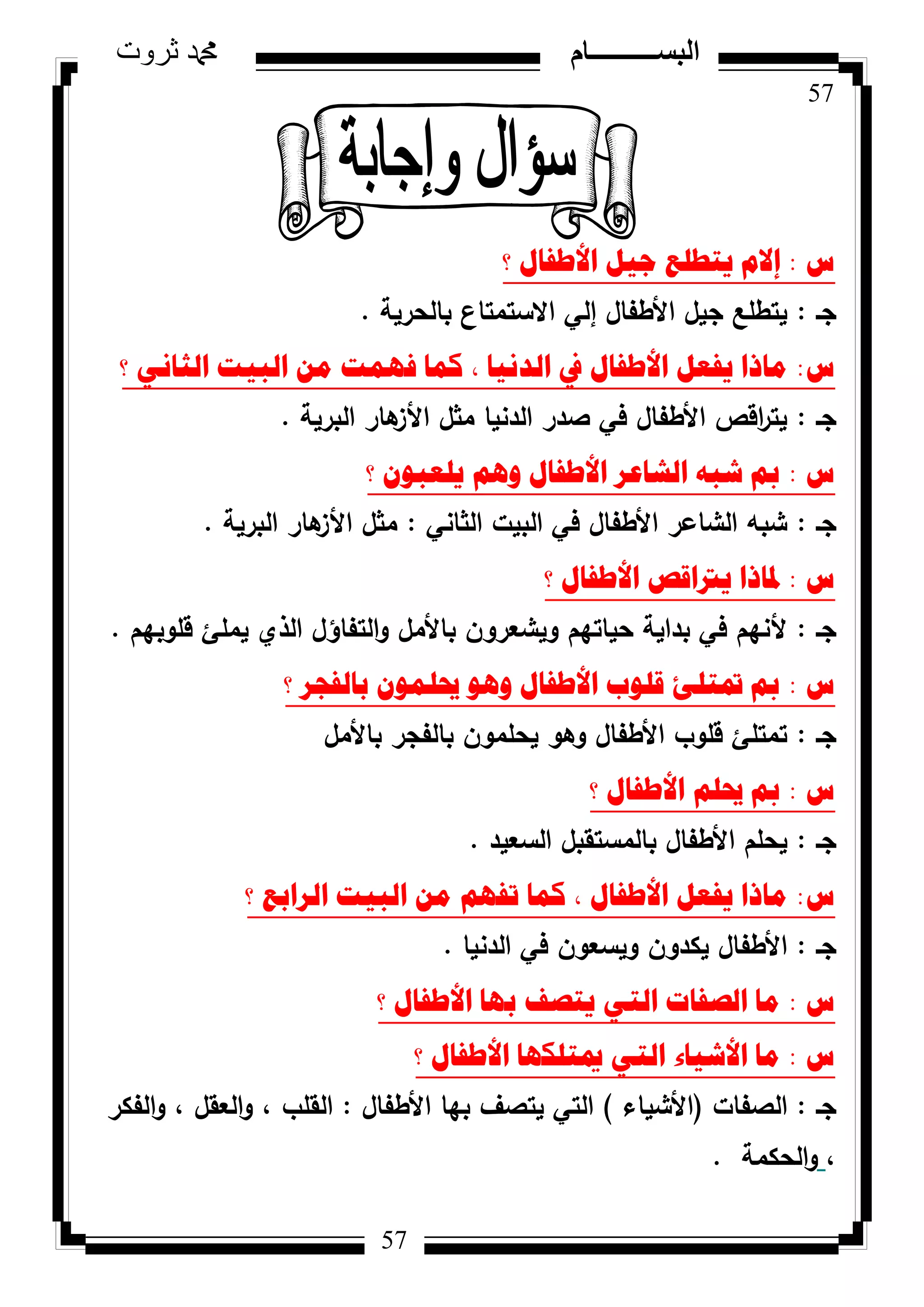 57
‫ثروت‬ ‫دمحم‬ ‫البســــــــــام‬
57
‫ط‬:‫؟‬ ‫األطفاي‬ ً١‫ظ‬ ‫٠رطٍغ‬ َ‫إال‬
‫جػ‬:‫بالحرية‬ ‫االستمتاع‬ ‫إلي‬ ‫األطفاؿ‬ ‫جيؿ‬ ‫يتطمع‬.
‫ط‬:‫؟‬ ٟٔ‫اٌصا‬ ‫اٌث١د‬ ِٓ ‫فّٙد‬ ‫وّا‬ ، ‫اٌذٔ١ا‬ ‫يف‬ ‫األطفاي‬ ً‫٠فؼ‬ ‫ِارا‬
‫جػ‬:‫البرية‬ ‫ىار‬‫األز‬ ‫مثؿ‬ ‫الدنيا‬ ‫صدر‬ ‫في‬ ‫األطفاؿ‬ ‫اقص‬‫ر‬‫يت‬.
‫ط‬:‫؟‬ ْٛ‫٠ٍؼث‬ ُ٘ٚ ‫األطفاي‬ ‫اٌشاػش‬ ٗ‫شث‬ ‫مب‬
‫جػ‬:‫الثاني‬ ‫البيت‬ ‫في‬ ‫األطفاؿ‬ ‫الشاعر‬ ‫شبو‬:‫البرية‬ ‫ىار‬‫األز‬ ‫مثؿ‬.
‫ط‬:‫؟‬ ‫األطفاي‬ ‫٠رتالص‬ ‫دلارا‬
‫جػ‬:‫قمكبيـ‬ ‫يممئ‬ ‫الذم‬ ‫التفاؤؿ‬‫ك‬ ‫باألمؿ‬ ‫كيشعركف‬ ‫حياتيـ‬ ‫بداية‬ ‫في‬ ‫ألنيـ‬.
‫ط‬:‫؟‬ ‫تاٌفعش‬ ٍّْٛ‫حي‬ ٛ٘ٚ ‫األطفاي‬ ‫لٍٛب‬ ‫دترٍئ‬ ‫مب‬
‫جػ‬:‫باألمؿ‬ ‫بالفجر‬ ‫يحممكف‬ ‫كىك‬ ‫األطفاؿ‬ ‫قمكب‬ ‫تمتمئ‬
‫ط‬:‫؟‬ ‫األطفاي‬ ٍُ‫حي‬ ‫مب‬
‫جػ‬:‫السعيد‬ ‫بالمستقبؿ‬ ‫األطفاؿ‬ ‫يحمـ‬.
‫ط‬:‫؟‬ ‫اٌشاتغ‬ ‫اٌث١د‬ ِٓ ُٙ‫ذف‬ ‫وّا‬ ، ‫األطفاي‬ ً‫٠فؼ‬ ‫ِارا‬
‫جػ‬:‫الدنيا‬ ‫في‬ ‫كيسعكف‬ ‫يكدكف‬ ‫األطفاؿ‬.
‫ط‬:‫؟‬ ‫األطفاي‬ ‫تٙا‬ ‫٠رصف‬ ٟ‫اٌر‬ ‫اٌصفاخ‬ ‫ِا‬
‫ط‬:‫؟‬ ‫األطفاي‬ ‫ميرٍىٙا‬ ٟ‫اٌر‬ ‫األش١اء‬ ‫ِا‬
‫جػ‬:‫الصفات‬(‫األشياء‬)‫األطفاؿ‬ ‫بيا‬ ‫يتصؼ‬ ‫التي‬:‫الفكر‬‫ك‬ ، ‫العقؿ‬‫ك‬ ، ‫القمب‬
،‫الحكمة‬‫ك‬.
 