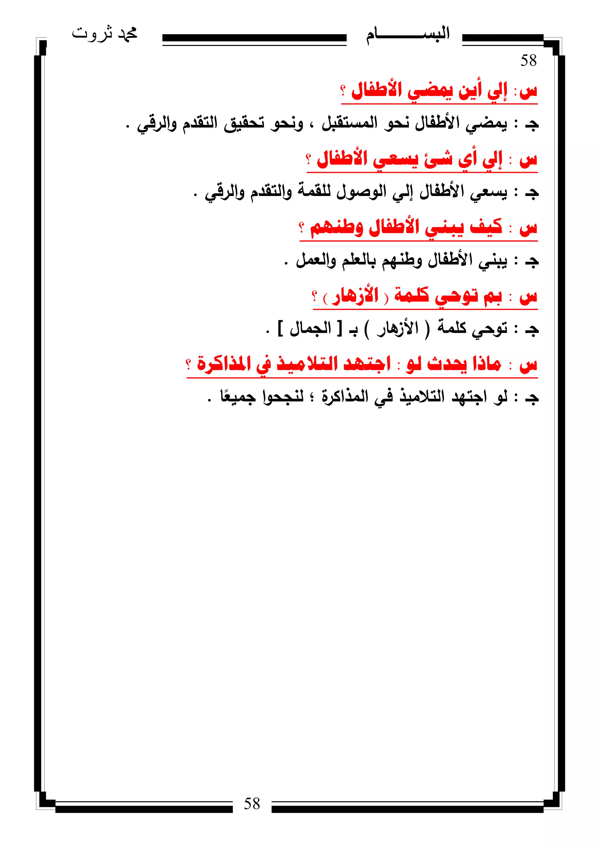 58
‫ثروت‬ ‫دمحم‬ ‫البســــــــــام‬
58
‫ط‬:‫؟‬ ‫األطفاي‬ ٟ‫ميع‬ ٓ٠‫أ‬ ‫إيل‬
‫جػ‬:‫الرقي‬‫ك‬ ‫التقدـ‬ ‫تحقيؽ‬ ‫كنحك‬ ، ‫المستقبؿ‬ ‫نحك‬ ‫األطفاؿ‬ ‫يمضي‬.
‫ط‬:‫؟‬ ‫األطفاي‬ ٟ‫٠سؼ‬ ‫شئ‬ ٞ‫أ‬ ‫إيل‬
‫جػ‬:‫الرقي‬‫ك‬ ‫التقدـ‬‫ك‬ ‫لمقمة‬ ‫الكصكؿ‬ ‫إلي‬ ‫األطفاؿ‬ ‫يسعي‬.
‫ط‬:‫؟‬ ُٕٙ‫ٚط‬ ‫األطفاي‬ ٟٕ‫٠ث‬ ‫و١ف‬
‫جػ‬:‫العمؿ‬‫ك‬ ‫بالعمـ‬ ‫كطنيـ‬ ‫األطفاؿ‬ ‫يبني‬.
‫ط‬:‫وٍّح‬ ٟ‫ذٛؼ‬ ‫مب‬(‫األص٘اس‬)‫؟‬
‫جػ‬:‫كممة‬ ‫تكحي‬(‫ىار‬‫األز‬)‫بػ‬[‫الجماؿ‬].
‫ط‬:ٌٛ ‫حيذز‬ ‫ِارا‬:‫؟‬ ‫ادلزاوشج‬ ‫يف‬ ‫اٌرالِ١ز‬ ‫اظرٙذ‬
‫جػ‬:‫ا‬‫ن‬‫جميع‬ ‫ا‬‫ك‬‫لنجح‬ ‫؛‬ ‫ة‬‫المذاكر‬ ‫في‬ ‫التالميذ‬ ‫اجتيد‬ ‫لك‬.
 