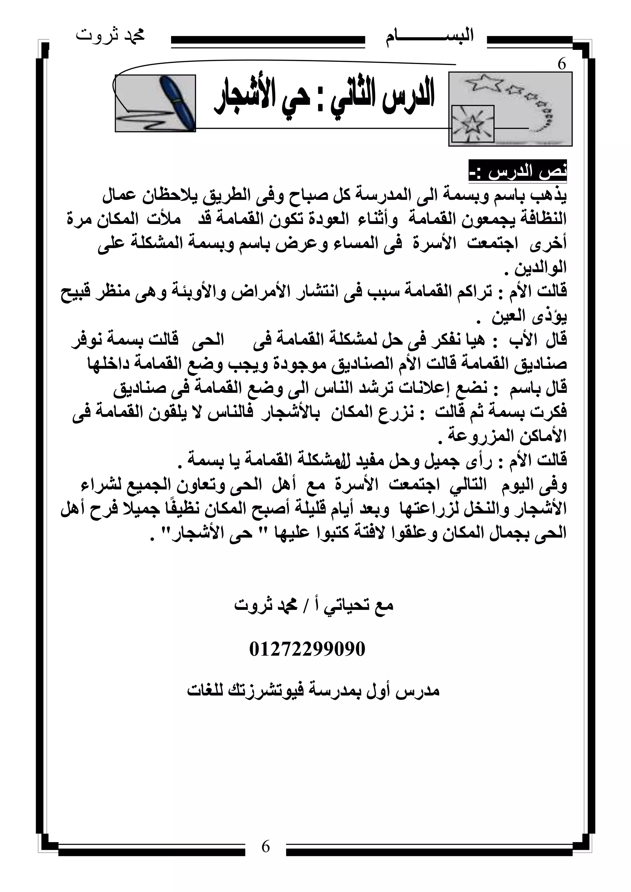 6
‫ثروت‬ ‫دمحم‬ ‫البســــــــــام‬
6
‫الدرس‬ ‫نص‬-:
ٍ‫ػٔب‬ ٕ‫٣الؽظب‬ ‫اُطش٣ن‬ ٠‫ٝك‬ ‫طجبػ‬ ًَ ‫أُذسعخ‬ ٠ُ‫ا‬ ‫ٝثغٔخ‬ ْ‫ثبع‬ ‫٣زٛت‬
‫اُؤبٓخ‬ ٕٞ‫٣غٔؼ‬ ‫اُ٘ظبكخ‬‫ٝأص٘بء‬‫هذ‬ ‫اُؤبٓخ‬ ٌٕٞ‫ر‬ ‫اُؼٞدح‬‫ٓألد‬‫ٓشح‬ ٕ‫أٌُب‬
ٟ‫أخش‬‫اعزٔؼذ‬‫األعشح‬٠ِ‫ػ‬ ‫أُشٌِخ‬ ‫ٝثغٔخ‬ ْ‫ثبع‬ ‫ٝػشع‬ ‫أُغبء‬ ٠‫ك‬
ٖ٣‫اُٞاُذ‬.
‫هبُذ‬ّ‫األ‬:‫اٗزشبس‬ ٠‫ك‬ ‫عجت‬ ‫اُؤبٓخ‬ ًْ‫رشا‬‫األٓشاع‬‫ٝاألٝثئخ‬‫هج٤ؼ‬ ‫ٓ٘ظش‬ ٠ٛٝ
ٖ٤‫اُؼ‬ ٟ‫٣إر‬.
ٍ‫هب‬‫األة‬:٠‫ك‬ ‫اُؤبٓخ‬ ‫ُٔشٌِخ‬ َ‫ؽ‬ ٠‫ك‬ ‫ٗلٌش‬ ‫ٛ٤ب‬٠‫اُؾ‬‫ٗٞكش‬ ‫ثغٔخ‬ ‫هبُذ‬
‫هبُذ‬ ‫اُؤبٓخ‬ ‫ط٘بد٣ن‬ّ‫األ‬‫داخِٜب‬ ‫اُؤبٓخ‬ ‫ٝػغ‬ ‫ٝ٣غت‬ ‫ٓٞعٞدح‬ ‫اُظ٘بد٣ن‬
ْ‫ثبع‬ ٍ‫هب‬:‫ٗؼغ‬‫ئػالٗبد‬‫ط٘بد٣ن‬ ٠‫ك‬ ‫اُؤبٓخ‬ ‫ٝػغ‬ ٠ُ‫ا‬ ‫اُ٘بط‬ ‫رششذ‬
‫هبُذ‬ ْ‫ص‬ ‫ثغٔخ‬ ‫كٌشد‬:ٕ‫أٌُب‬ ‫ٗضسع‬‫ثبألشغبس‬٠‫ك‬ ‫اُؤبٓخ‬ ٕٞ‫٣ِو‬ ‫ال‬ ‫كبُ٘بط‬
ًٖ‫األٓب‬‫أُضسٝػخ‬.
‫هبُذ‬ّ‫األ‬:ٟ‫سأ‬ٍ ‫ٓل٤ذ‬ َ‫ٝؽ‬ َ٤ٔ‫ع‬ٍ‫ثغٔخ‬ ‫٣ب‬ ‫اُؤبٓخ‬ ‫ٓشٌِخ‬.
ّٞ٤ُ‫ا‬ ٠‫ٝك‬٢ُ‫اُزب‬‫اعزٔؼذ‬‫األعشح‬‫ٓغ‬َٛ‫أ‬‫ُششاء‬ ‫اُغٔ٤غ‬ ٕٝ‫ٝرؼب‬ ٠‫اُؾ‬
‫األشغبس‬‫ٝثؼذ‬ ‫ُضساػزٜب‬ َ‫ٝاُ٘خ‬ّ‫أ٣ب‬‫هِ٤ِخ‬‫أطجؼ‬‫كشػ‬ ‫عٔ٤ال‬ ‫ب‬ً‫ل‬٤‫ٗظ‬ ٕ‫أٌُب‬َٛ‫أ‬
‫ػِ٤ٜب‬ ‫ًزجٞا‬ ‫الكزخ‬ ‫ٝػِوٞا‬ ٕ‫أٌُب‬ ٍ‫ثغٔب‬ ٠‫اُؾ‬"٠‫ؽ‬‫األشغبس‬. "
‫أ‬ ٢‫رؾ٤بر‬ ‫ٓغ‬/‫صشٝد‬ ‫دمحم‬
01272299090
‫ُِـبد‬ ‫ك٤ٞرششصري‬ ‫ثٔذسعخ‬ ٍٝ‫أ‬ ‫ٓذسط‬
 