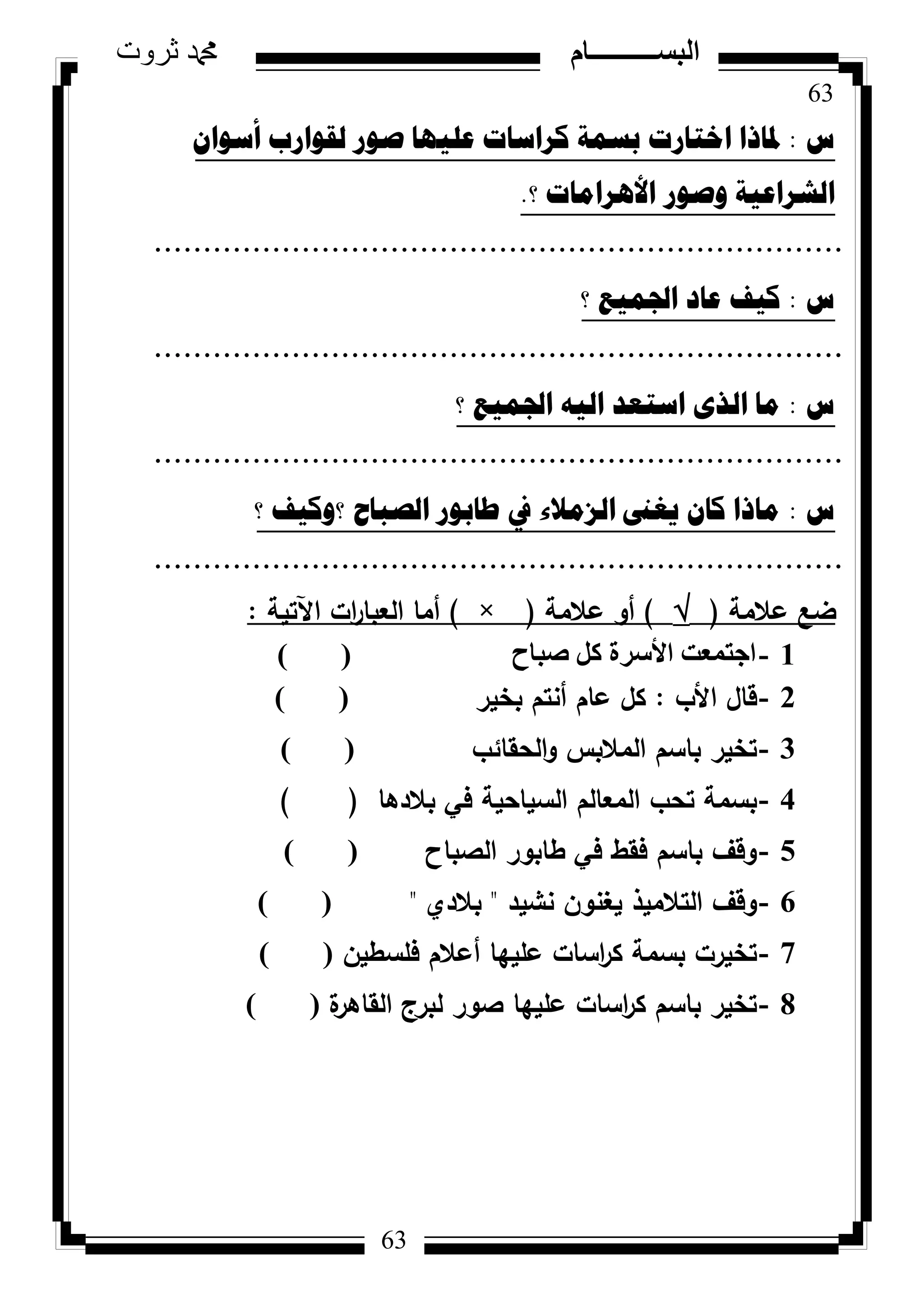 63
‫ثروت‬ ‫دمحم‬ ‫البســــــــــام‬
63
‫ط‬:ْ‫أسٛا‬ ‫ٌمٛاسب‬ ‫صٛس‬ ‫ػٍ١ٙا‬ ‫وشاساخ‬ ‫تسّح‬ ‫اخراسخ‬ ‫دلارا‬
‫ٚصٛس‬ ‫اٌششاػ١ح‬‫؟‬ ‫األ٘شاِاخ‬.
......................................................................
‫ط‬:‫؟‬ ‫اجلّ١غ‬ ‫ػاد‬ ‫و١ف‬
......................................................................
‫ط‬:‫؟‬ ‫اجلّ١غ‬ ٗ١ٌ‫ا‬ ‫اسرؼذ‬ ٜ‫اٌز‬ ‫ِا‬
......................................................................
‫ط‬:‫؟‬ ‫؟ٚو١ف‬ ‫اٌصثاغ‬ ‫طاتٛس‬ ‫يف‬ ‫اٌضِالء‬ ‫٠غىن‬ ْ‫وا‬ ‫ِارا‬
......................................................................
‫عالمة‬ ‫ضع‬()‫عالمة‬ ‫أك‬(×)‫اآلتية‬ ‫ات‬‫ر‬‫العبا‬ ‫أما‬:
1-‫طجبػ‬ ًَ ‫األعشح‬ ‫اعزٔؼذ‬()
2-‫األب‬ ‫قاؿ‬:‫بخير‬ ‫أنتـ‬ ‫عاـ‬ ‫كؿ‬) (
3-‫الحقائب‬‫ك‬ ‫المالبس‬ ‫باسـ‬ ‫تخير‬) (
4-‫بالدىا‬ ‫في‬ ‫السياحية‬ ‫المعالـ‬ ‫تحب‬ ‫بسمة‬()
5-‫الصباح‬ ‫طابكر‬ ‫في‬ ‫فقط‬ ‫باسـ‬ ‫كقؼ‬) (
6-‫نشيد‬ ‫يغنكف‬ ‫التالميذ‬ ‫كقؼ‬"‫بالدم‬") (
7-‫فمسطيف‬ ‫أعالـ‬ ‫عمييا‬ ‫اسات‬‫ر‬‫ك‬ ‫بسمة‬ ‫تخيرت‬) (
8-‫ة‬‫القاىر‬ ‫لبرج‬ ‫صكر‬ ‫عمييا‬ ‫اسات‬‫ر‬‫ك‬ ‫باسـ‬ ‫تخير‬) (
 