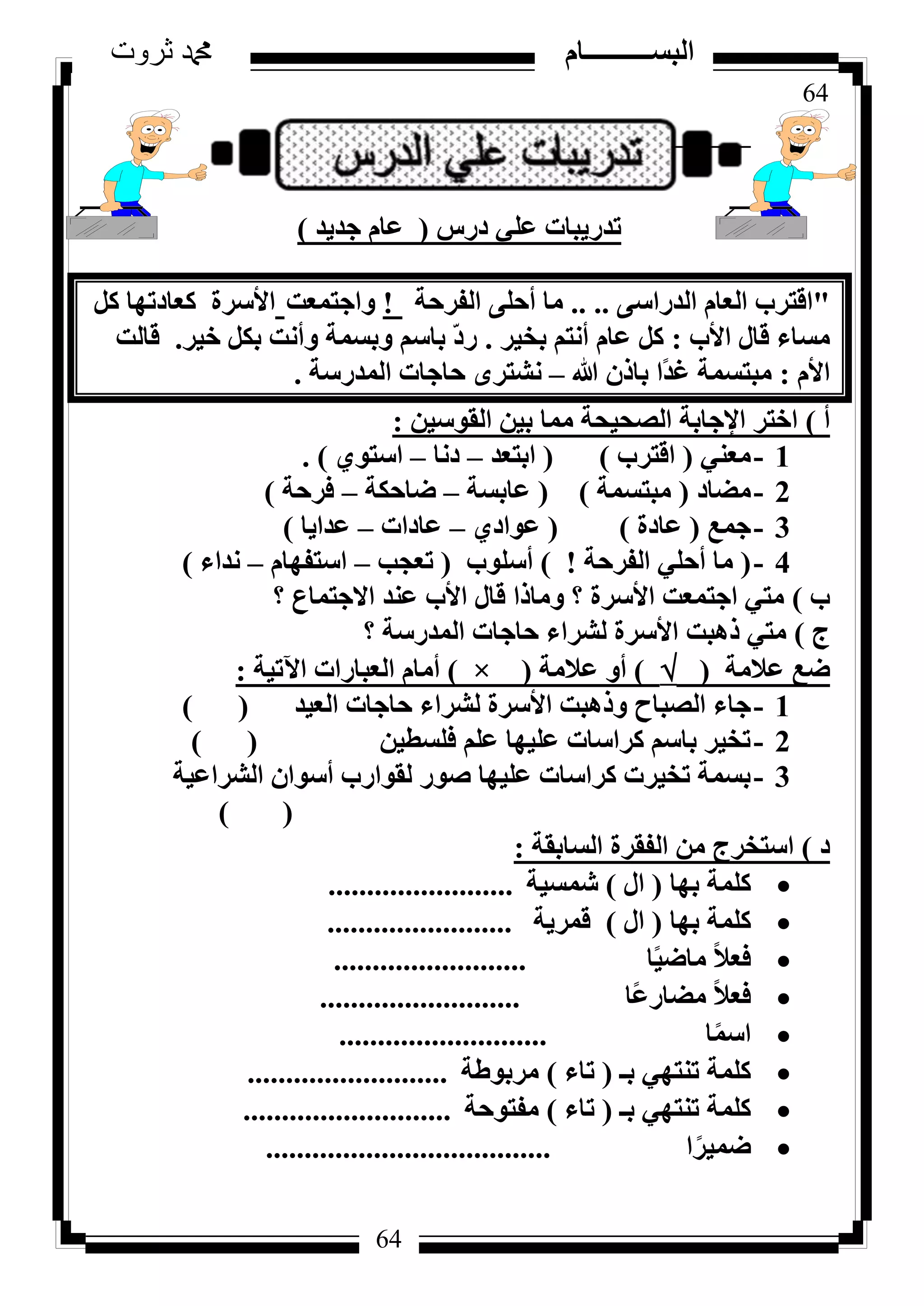 64
‫ثروت‬ ‫دمحم‬ ‫البســــــــــام‬
64
‫دسط‬ ٢ِ‫ػ‬ ‫رذس٣جبد‬(‫عذ٣ذ‬ ّ‫ػب‬)
"٠‫اُذساع‬ ّ‫اُؼب‬ ‫اهزشة‬.. ..‫اُلشؽخ‬ ٠ِ‫أؽ‬ ‫ٓب‬!‫ٝاعزٔؼذ‬ًَ ‫ًؼبدرٜب‬ ‫األعشح‬
‫األة‬ ٍ‫هب‬ ‫ٓغبء‬:‫ثخ٤ش‬ ْ‫أٗز‬ ّ‫ػب‬ ًَ.‫خ٤ش‬ ٌَ‫ث‬ ‫ٝأٗذ‬ ‫ٝثغٔخ‬ ْ‫ثبع‬ ّ‫د‬‫س‬.‫هبُذ‬
ّ‫األ‬:‫هللا‬ ٕ‫ثبر‬ ‫ًا‬‫ذ‬‫ؿ‬ ‫ٓجزغٔخ‬–‫أُذسعخ‬ ‫ؽبعبد‬ ٟ‫ٗشزش‬.
‫أ‬)ٖ٤‫اُوٞع‬ ٖ٤‫ث‬ ‫ٓٔب‬ ‫اُظؾ٤ؾخ‬ ‫اإلعبثخ‬ ‫اخزش‬:
1-٢٘‫ٓؼ‬(‫اهزشة‬)(‫اثزؼذ‬–‫دٗب‬–١ٞ‫اعز‬).
2-‫ٓؼبد‬(‫ٓجزغٔخ‬)(‫ػبثغخ‬–‫ػبؽٌخ‬–‫كشؽخ‬)
3-‫عٔغ‬(‫ػبدح‬)(١‫ػٞاد‬–‫ػبداد‬–‫ػذا٣ب‬)
4-(‫اُلشؽخ‬ ٢ِ‫أؽ‬ ‫ٓب‬!)‫أعِٞة‬(‫رؼغت‬–ّ‫اعزلٜب‬–‫ٗذاء‬)
‫ة‬)‫؟‬ ‫االعزٔبع‬ ‫ػ٘ذ‬ ‫األة‬ ٍ‫هب‬ ‫ٝٓبرا‬ ‫؟‬ ‫األعشح‬ ‫اعزٔؼذ‬ ٢‫ٓز‬
‫ط‬)‫؟‬ ‫أُذسعخ‬ ‫ؽبعبد‬ ‫ُششاء‬ ‫األعشح‬ ‫رٛجذ‬ ٢‫ٓز‬
‫ػالٓخ‬ ‫ػغ‬()‫ػالٓخ‬ ٝ‫أ‬(×)‫ا٥ر٤خ‬ ‫اُؼجبساد‬ ّ‫أٓب‬:
1-‫اُؼ٤ذ‬ ‫ؽبعبد‬ ‫ُششاء‬ ‫األعشح‬ ‫ٝرٛجذ‬ ‫اُظجبػ‬ ‫عبء‬()
2-ٖ٤‫كِغط‬ ِْ‫ػ‬ ‫ػِ٤ٜب‬ ‫ًشاعبد‬ ْ‫ثبع‬ ‫رخ٤ش‬()
3-‫اُششاػ٤خ‬ ٕ‫أعٞا‬ ‫ُوٞاسة‬ ‫طٞس‬ ‫ػِ٤ٜب‬ ‫ًشاعبد‬ ‫رخ٤شد‬ ‫ثغٔخ‬
) (
‫د‬)‫اُغبثوخ‬ ‫اُلوشح‬ ٖٓ ‫اعزخشط‬:
‫ثٜب‬ ‫ًِٔخ‬(ٍ‫ا‬)‫شٔغ٤خ‬........................
‫ثٜب‬ ‫ًِٔخ‬(ٍ‫ا‬)‫هٔش٣خ‬........................
‫ب‬ً٤‫ٓبػ‬ ً‫ال‬‫كؼ‬.........................
‫ًب‬‫ػ‬‫ٓؼبس‬ ً‫ال‬‫كؼ‬..........................
‫ب‬ًٔ‫اع‬...........................
‫ثـ‬ ٢ٜ‫ر٘ز‬ ‫ًِٔخ‬(‫ربء‬)‫ٓشثٞؽخ‬..........................
‫ثـ‬ ٢ٜ‫ر٘ز‬ ‫ًِٔخ‬(‫ربء‬)‫ٓلزٞؽخ‬...........................
‫ا‬ً‫ػٔ٤ش‬.....................................
 