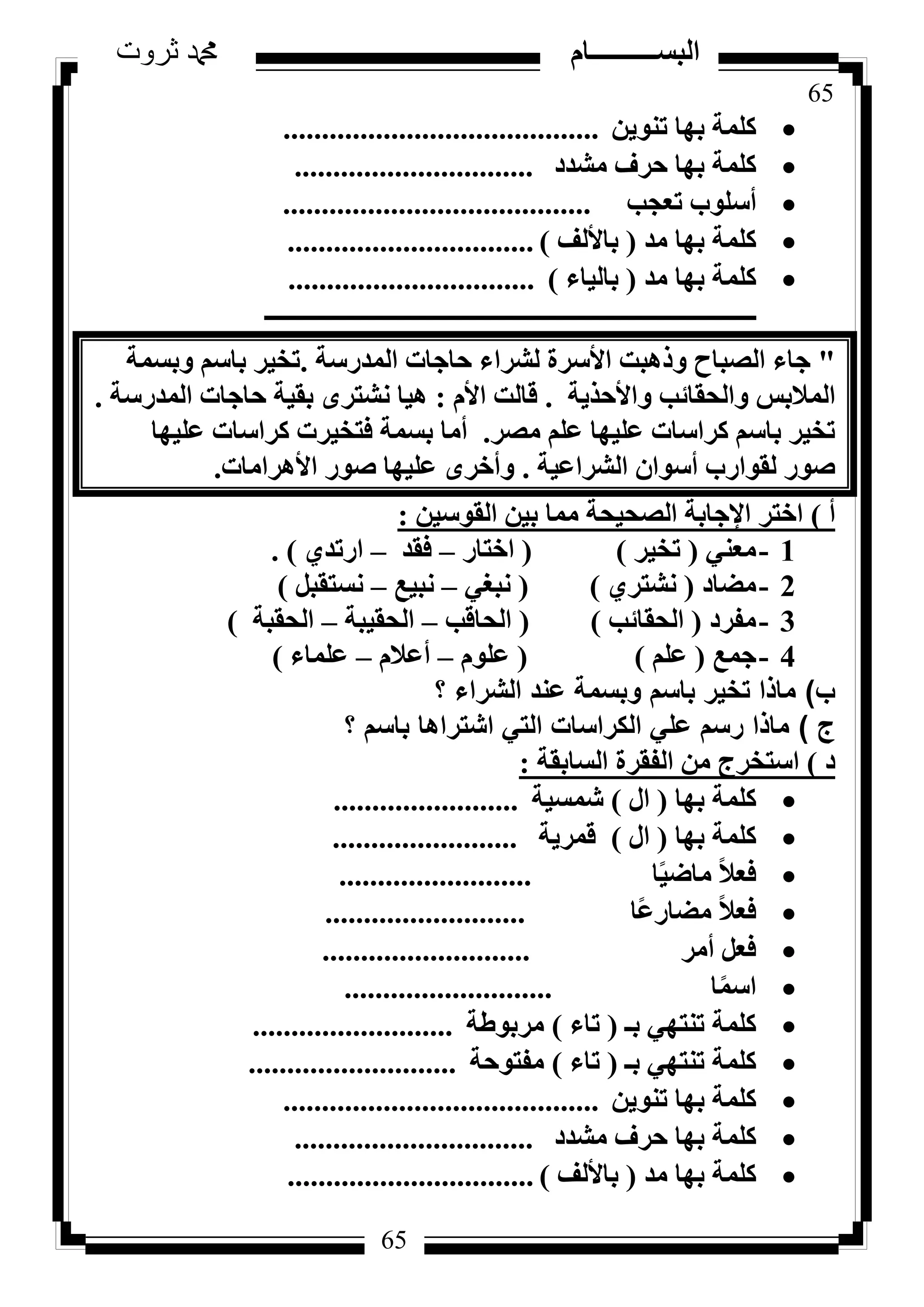 65
‫ثروت‬ ‫دمحم‬ ‫البســــــــــام‬
65
ٖ٣ٞ٘‫ر‬ ‫ثٜب‬ ‫ًِٔخ‬.........................................
‫ٓشذد‬ ‫ؽشف‬ ‫ثٜب‬ ‫ًِٔخ‬...............................
‫رؼغت‬ ‫أعِٞة‬........................................
‫ٓذ‬ ‫ثٜب‬ ‫ًِٔخ‬(‫ثبألُق‬)................................
‫ٓذ‬ ‫ثٜب‬ ‫ًِٔخ‬(‫ثبُ٤بء‬)................................
‫ـــــــــــــــــــــــــــــــــــــــــــــــــــــــــــــــــــــــــــــــــ‬
"‫أُذسعخ‬ ‫ؽبعبد‬ ‫ُششاء‬ ‫األعشح‬ ‫ٝرٛجذ‬ ‫اُظجبػ‬ ‫عبء‬.‫ٝثغٔخ‬ ْ‫ثبع‬ ‫رخ٤ش‬
‫ٝاألؽز٣خ‬ ‫ٝاُؾوبئت‬ ‫أُالثظ‬.ّ‫األ‬ ‫هبُذ‬:‫أُذسعخ‬ ‫ؽبعبد‬ ‫ثو٤خ‬ ٟ‫ٗشزش‬ ‫ٛ٤ب‬.
‫ٓظش‬ ِْ‫ػ‬ ‫ػِ٤ٜب‬ ‫ًشاعبد‬ ْ‫ثبع‬ ‫رخ٤ش‬.‫ػِ٤ٜب‬ ‫ًشاعبد‬ ‫كزخ٤شد‬ ‫ثغٔخ‬ ‫أٓب‬
‫اُششاػ٤خ‬ ٕ‫أعٞا‬ ‫ُوٞاسة‬ ‫طٞس‬.‫األٛشآب‬ ‫طٞس‬ ‫ػِ٤ٜب‬ ٟ‫ٝأخش‬‫د‬.
‫أ‬)ٖ٤‫اُوٞع‬ ٖ٤‫ث‬ ‫ٓٔب‬ ‫اُظؾ٤ؾخ‬ ‫اإلعبثخ‬ ‫اخزش‬:
1-٢٘‫ٓؼ‬(‫رخ٤ش‬)(‫اخزبس‬–‫كوذ‬–١‫اسرذ‬).
2-‫ٓؼبد‬(١‫ٗشزش‬)(٢‫ٗجـ‬–‫ٗج٤غ‬–َ‫ٗغزوج‬)
3-‫ٓلشد‬(‫اُؾوبئت‬)(‫اُؾبهت‬–‫اُؾو٤جخ‬–‫اُؾوجخ‬)
4-‫عٔغ‬(ِْ‫ػ‬)(ِّٞ‫ػ‬–ّ‫أػال‬–‫ػِٔبء‬)
‫ب‬)‫؟‬ ‫الشراء‬ ‫عند‬ ‫وبسمة‬ ‫باسم‬ ‫تخير‬ ‫ماذا‬
‫ج‬)‫؟‬ ‫باسم‬ ‫اشتراها‬ ‫التي‬ ‫الكراسات‬ ‫علي‬ ‫رسم‬ ‫ماذا‬
‫د‬)‫اُغبثوخ‬ ‫اُلوشح‬ ٖٓ ‫اعزخشط‬:
‫ثٜب‬ ‫ًِٔخ‬(ٍ‫ا‬)‫شٔغ٤خ‬........................
‫ثٜب‬ ‫ًِٔخ‬(ٍ‫ا‬)‫هٔش٣خ‬........................
‫ب‬ً٤‫ٓبػ‬ ً‫ال‬‫كؼ‬.........................
‫ًب‬‫ػ‬‫ٓؼبس‬ ً‫ال‬‫كؼ‬..........................
‫أٓش‬ َ‫كؼ‬...........................
‫ب‬ًٔ‫اع‬...........................
‫ثـ‬ ٢ٜ‫ر٘ز‬ ‫ًِٔخ‬(‫ربء‬)‫ٓشثٞؽخ‬..........................
‫ثـ‬ ٢ٜ‫ر٘ز‬ ‫ًِٔخ‬(‫ربء‬)‫ٓلزٞؽخ‬...........................
ٖ٣ٞ٘‫ر‬ ‫ثٜب‬ ‫ًِٔخ‬.........................................
‫ٓشذد‬ ‫ؽشف‬ ‫ثٜب‬ ‫ًِٔخ‬...............................
‫ٓذ‬ ‫ثٜب‬ ‫ًِٔخ‬(‫ثبألُق‬)................................
 