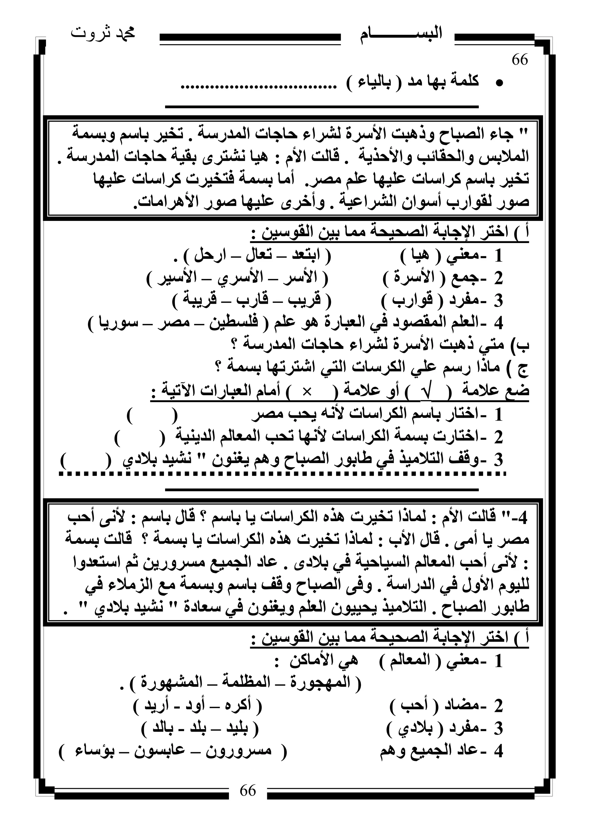 66
‫ثروت‬ ‫دمحم‬ ‫البســــــــــام‬
66
‫ٓذ‬ ‫ثٜب‬ ‫ًِٔخ‬(‫ثبُ٤بء‬)................................
‫ـــــــــــــــــــــــــــــــــــــــــــــــــــــــــــــــــــــــــــــــــ‬
"‫أُذسعخ‬ ‫ؽبعبد‬ ‫ُششاء‬ ‫األعشح‬ ‫ٝرٛجذ‬ ‫اُظجبػ‬ ‫عبء‬.‫ٝثغٔخ‬ ْ‫ثبع‬ ‫رخ٤ش‬
‫ٝاألؽز٣خ‬ ‫ٝاُؾوبئت‬ ‫أُالثظ‬.ّ‫األ‬ ‫هبُذ‬:‫أُذسعخ‬ ‫ؽبعبد‬ ‫ثو٤خ‬ ٟ‫ٗشزش‬ ‫ٛ٤ب‬.
‫ٓظش‬ ِْ‫ػ‬ ‫ػِ٤ٜب‬ ‫ًشاعبد‬ ْ‫ثبع‬ ‫رخ٤ش‬.‫ػِ٤ٜب‬ ‫ًشاعبد‬ ‫كزخ٤شد‬ ‫ثغٔخ‬ ‫أٓب‬
‫اُششاػ٤خ‬ ٕ‫أعٞا‬ ‫ُوٞاسة‬ ‫طٞس‬.‫األٛشآب‬ ‫طٞس‬ ‫ػِ٤ٜب‬ ٟ‫ٝأخش‬‫د‬.
‫أ‬)ٖ٤‫اُوٞع‬ ٖ٤‫ث‬ ‫ٓٔب‬ ‫اُظؾ٤ؾخ‬ ‫اإلعبثخ‬ ‫اخزش‬:
1-٢٘‫ٓؼ‬(‫ٛ٤ب‬)(‫اثزؼذ‬–ٍ‫رؼب‬–َ‫اسؽ‬).
2-‫عٔغ‬(‫األعشح‬)(‫األعش‬–١‫األعش‬–‫األع٤ش‬)
3-‫ٓلشد‬(‫هٞاسة‬)(‫هش٣ت‬–‫هبسة‬–‫هش٣جخ‬)
4-ِْ‫ػ‬ ٞٛ ‫اُؼجبسح‬ ٢‫ك‬ ‫أُوظٞد‬ ِْ‫اُؼ‬(ٖ٤‫كِغط‬–‫ٓظش‬–‫عٞس٣ب‬)
‫ب‬)‫؟‬ ‫المدرسة‬ ‫حاجات‬ ‫لشراء‬ ‫األسرة‬ ‫ذهبت‬ ‫متي‬
‫ج‬)‫؟‬ ‫بسمة‬ ‫اشترتها‬ ‫التي‬ ‫الكرسات‬ ‫علي‬ ‫رسم‬ ‫ماذا‬
‫ػالٓخ‬ ‫ػغ‬()‫ػالٓخ‬ ٝ‫أ‬(×)‫ا٥ر٤خ‬ ‫اُؼجبساد‬ ّ‫أٓب‬:
1-‫ٓظش‬ ‫٣ؾت‬ ٚٗ‫أل‬ ‫اٌُشاعبد‬ ْ‫ثبع‬ ‫اخزبس‬()
2-‫اُذ٣٘٤خ‬ ُْ‫أُؼب‬ ‫رؾت‬ ‫ألٜٗب‬ ‫اٌُشاعبد‬ ‫ثغٔخ‬ ‫اخزبسد‬()
3-ٕٞ٘‫٣ـ‬ ْٛٝ ‫اُظجبػ‬ ‫ؽبثٞس‬ ٢‫ك‬ ‫اُزالٓ٤ز‬ ‫ٝهق‬"١‫ثالد‬ ‫ٗش٤ذ‬()
‫ـــــــــــــــــــــــــــــــــــــــــــــــــــــــــــــــــــــــــــــــــ‬
4"-ّ‫األ‬ ‫هبُذ‬:ْ‫ثبع‬ ٍ‫هب‬ ‫؟‬ ْ‫ثبع‬ ‫٣ب‬ ‫اٌُشاعبد‬ ٙ‫ٛز‬ ‫رخ٤شد‬ ‫ُٔبرا‬:‫أؽت‬ ٠ٗ‫أل‬
٠ٓ‫أ‬ ‫٣ب‬ ‫ٓظش‬.‫األة‬ ٍ‫هب‬:‫ثغٔخ‬ ‫هبُذ‬ ‫؟‬ ‫ثغٔخ‬ ‫٣ب‬ ‫اٌُشاعبد‬ ٙ‫ٛز‬ ‫رخ٤شد‬ ‫ُٔبرا‬
:ٟ‫ثالد‬ ٢‫ك‬ ‫اُغ٤بؽ٤خ‬ ُْ‫أُؼب‬ ‫أؽت‬ ٠ٗ‫أل‬.‫اعزؼذٝا‬ ْ‫ص‬ ٖ٣‫ٓغشٝس‬ ‫اُغٔ٤غ‬ ‫ػبد‬
‫اُذساعخ‬ ٢‫ك‬ ٍٝ‫األ‬ ّٞ٤ُِ.٢‫ك‬ ‫اُضٓالء‬ ‫ٓغ‬ ‫ٝثغٔخ‬ ْ‫ثبع‬ ‫ٝهق‬ ‫اُظجبػ‬ ٠‫ٝك‬
‫اُظجبػ‬ ‫ؽبثٞس‬.‫عؼبدح‬ ٢‫ك‬ ٕٞ٘‫ٝ٣ـ‬ ِْ‫اُؼ‬ ٕٞ٤٤‫٣ؾ‬ ‫اُزالٓ٤ز‬"١‫ثالد‬ ‫ٗش٤ذ‬. "
‫أ‬)ٖ٤‫اُوٞع‬ ٖ٤‫ث‬ ‫ٓٔب‬ ‫اُظؾ٤ؾخ‬ ‫اإلعبثخ‬ ‫اخزش‬:
1-٢٘‫ٓؼ‬(ُْ‫أُؼب‬)ًٖ‫األٓب‬ ٢ٛ:
(‫أُٜغٞسح‬–‫أُظِٔخ‬–‫أُشٜٞسح‬).
2-‫ٓؼبد‬(‫أؽت‬)(ٙ‫أًش‬–‫أٝد‬-‫أس٣ذ‬)
3-‫ٓلشد‬(١‫ثالد‬)(‫ثِ٤ذ‬–‫ثِذ‬-‫ثبُذ‬)
4-ْٛٝ ‫اُغٔ٤غ‬ ‫ػبد‬(ٕٝ‫ٓغشٝس‬–ٕٞ‫ػبثغ‬–‫ثإعبء‬)
 