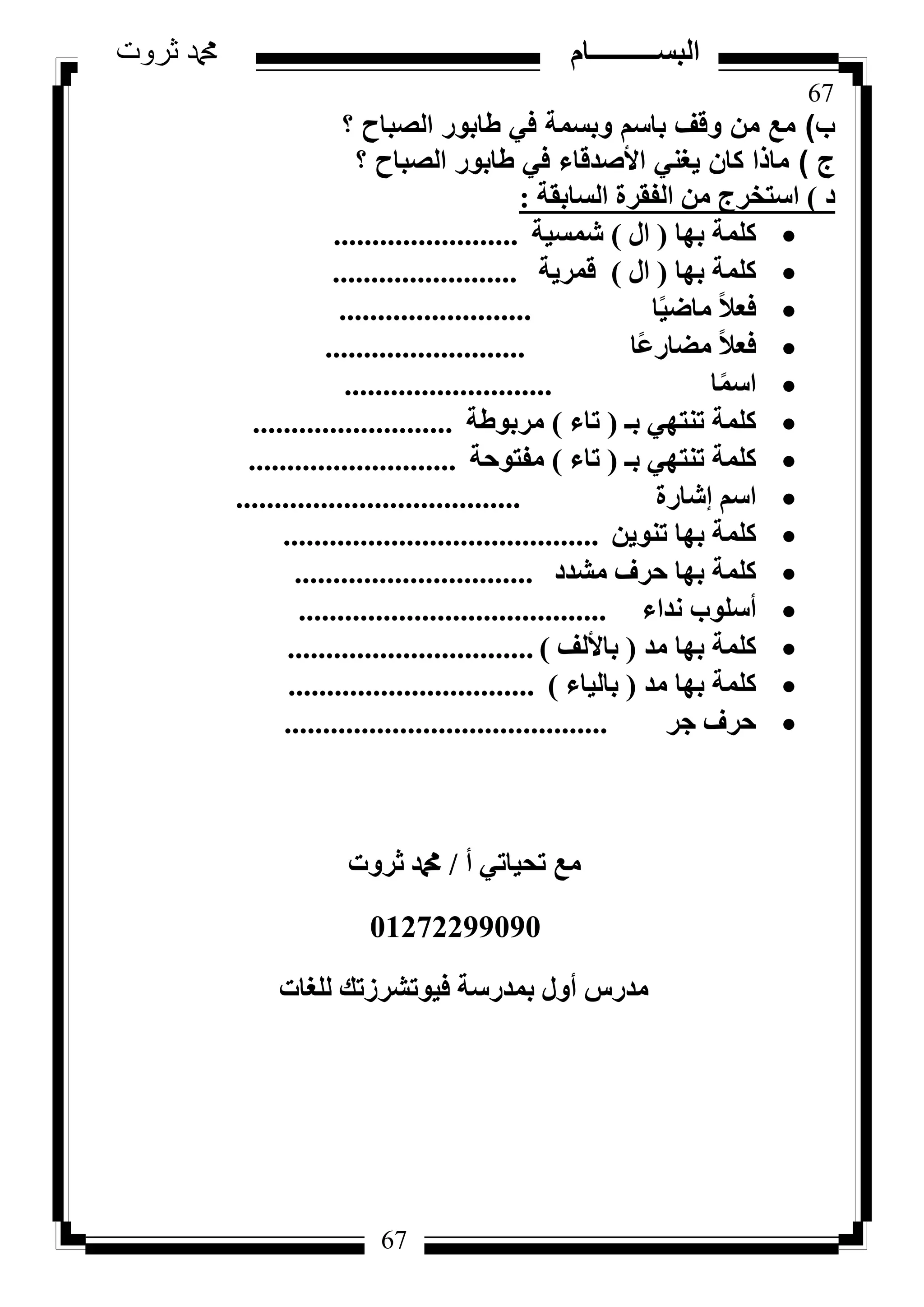 67
‫ثروت‬ ‫دمحم‬ ‫البســــــــــام‬
67
‫ب‬)‫؟‬ ‫الصباح‬ ‫طابور‬ ‫في‬ ‫وبسمة‬ ‫باسم‬ ‫وقف‬ ‫من‬ ‫مع‬
‫ج‬)‫؟‬ ‫الصباح‬ ‫طابور‬ ‫في‬ ‫األصدقاء‬ ‫يغني‬ ‫كان‬ ‫ماذا‬
‫د‬)‫اُغبثوخ‬ ‫اُلوشح‬ ٖٓ ‫اعزخشط‬:
‫ثٜب‬ ‫ًِٔخ‬(ٍ‫ا‬)‫شٔغ٤خ‬........................
‫ثٜب‬ ‫ًِٔخ‬(ٍ‫ا‬)‫هٔش٣خ‬........................
‫ب‬ً٤‫ٓبػ‬ ً‫ال‬‫كؼ‬.........................
‫ًب‬‫ػ‬‫ٓؼبس‬ ً‫ال‬‫كؼ‬..........................
‫ب‬ًٔ‫اع‬...........................
‫ثـ‬ ٢ٜ‫ر٘ز‬ ‫ًِٔخ‬(‫ربء‬)‫ٓشثٞؽخ‬..........................
‫ثـ‬ ٢ٜ‫ر٘ز‬ ‫ًِٔخ‬(‫ربء‬)‫ٓلزٞؽخ‬...........................
‫ئشبسح‬ ْ‫اع‬.....................................
ٖ٣ٞ٘‫ر‬ ‫ثٜب‬ ‫ًِٔخ‬.........................................
‫ٓشذد‬ ‫ؽشف‬ ‫ثٜب‬ ‫ًِٔخ‬...............................
‫ٗذاء‬ ‫أعِٞة‬........................................
‫ٓذ‬ ‫ثٜب‬ ‫ًِٔخ‬(‫ثبألُق‬)................................
‫ٓذ‬ ‫ثٜب‬ ‫ًِٔخ‬(‫ثبُ٤بء‬)................................
‫عش‬ ‫ؽشف‬..........................................
‫أ‬ ٢‫رؾ٤بر‬ ‫ٓغ‬/‫صشٝد‬ ‫دمحم‬
01272299090
‫ُِـبد‬ ‫ك٤ٞرششصري‬ ‫ثٔذسعخ‬ ٍٝ‫أ‬ ‫ٓذسط‬
 
