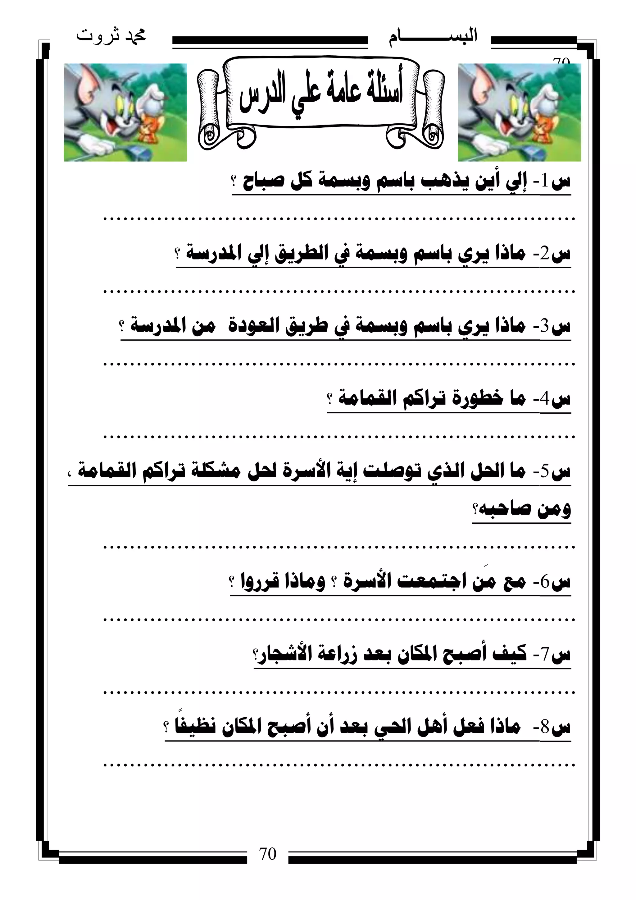70
‫ثروت‬ ‫دمحم‬ ‫البســــــــــام‬
70
‫ط‬1-‫؟‬ ‫صثاغ‬ ً‫و‬ ‫ٚتسّح‬ ُ‫تاس‬ ‫٠ز٘ة‬ ٓ٠‫أ‬ ‫إيل‬
......................................................................
‫ط‬2-‫؟‬ ‫ادلذسسح‬ ‫إيل‬ ‫اٌطش٠ك‬ ‫يف‬ ‫ٚتسّح‬ ُ‫تاس‬ ٞ‫٠ش‬ ‫ِارا‬
......................................................................
‫ط‬3-‫؟‬ ‫ادلذسسح‬ ِٓ ‫اٌؼٛدج‬ ‫طش٠ك‬ ‫يف‬ ‫ٚتسّح‬ ُ‫تاس‬ ٞ‫٠ش‬ ‫ِارا‬
......................................................................
‫ط‬4-‫؟‬ ‫اٌمّاِح‬ ُ‫ذشاو‬ ‫خطٛسج‬ ‫ِا‬
......................................................................
‫ط‬5-‫اٌمّاِح‬ ُ‫ذشاو‬ ‫ِشىٍح‬ ً‫حل‬ ‫األسشج‬ ‫إ٠ح‬ ‫ذٛصٍد‬ ٞ‫اٌز‬ ً‫احل‬ ‫ِا‬,
‫صاؼثٗ؟‬ ِٓٚ
......................................................................
‫ط‬6-‫؟‬ ‫لشسٚا‬ ‫ِٚارا‬ ‫؟‬ ‫األسشج‬ ‫اظرّؼد‬ ٓ
َ
ِ ‫ِغ‬
......................................................................
‫ط‬7-‫األشعاس؟‬ ‫صساػح‬ ‫تؼذ‬ ْ‫ادلىا‬ ‫أصثػ‬ ‫و١ف‬
......................................................................
‫ط‬8-‫؟‬ ‫ا‬
ً
‫ٔظ١ف‬ ْ‫ادلىا‬ ‫أصثػ‬ ْ‫أ‬ ‫تؼذ‬ ٟ‫احل‬ ً٘‫أ‬ ً‫فؼ‬ ‫ِارا‬
......................................................................
 