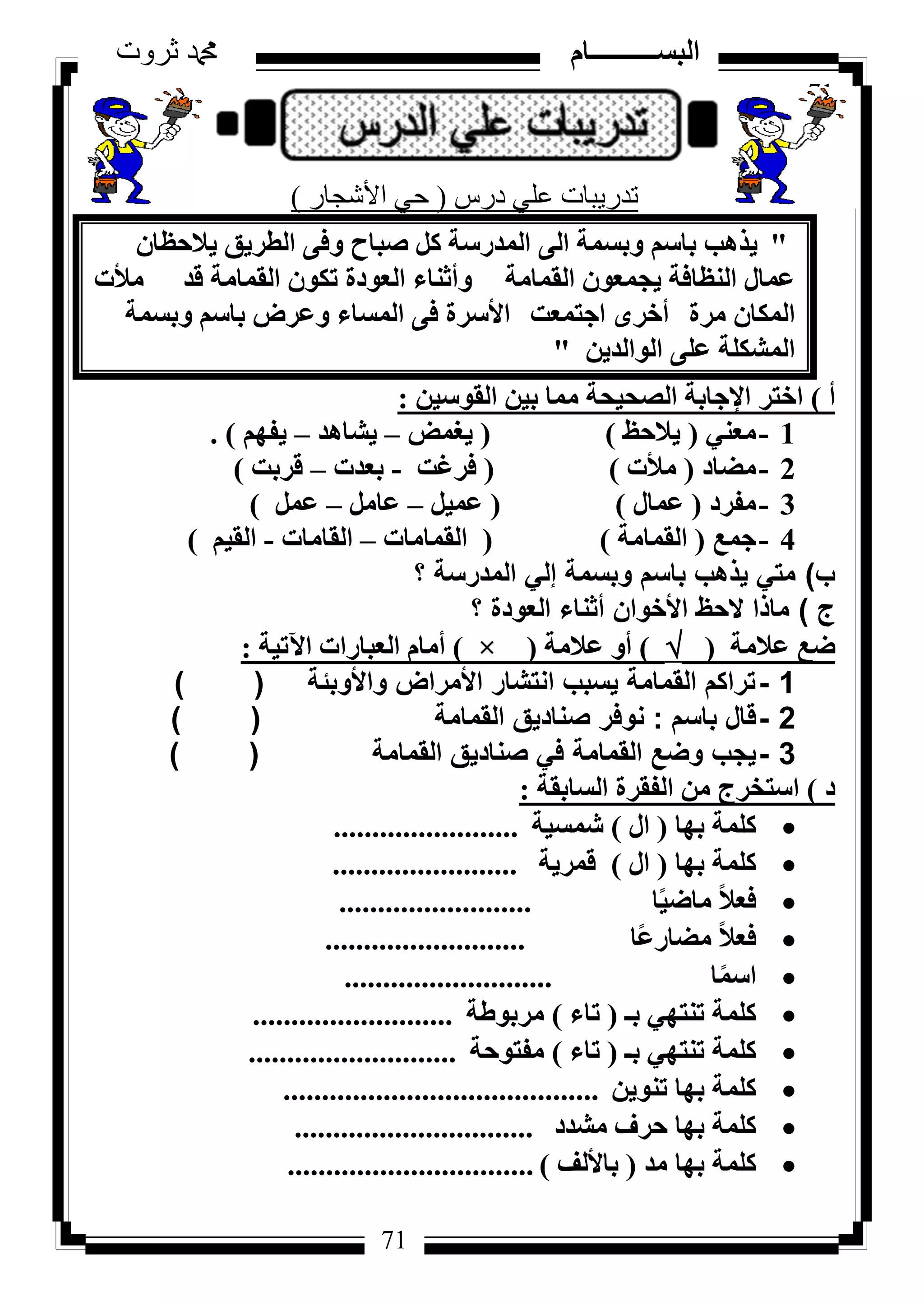 71
‫ثروت‬ ‫دمحم‬ ‫البســــــــــام‬
71
‫دسط‬ ٍٟ‫ػ‬ ‫رذس٠جبد‬(‫األشجبس‬ ٟ‫د‬)
"ٕ‫٣الؽظب‬ ‫اُطش٣ن‬ ٠‫ٝك‬ ‫طجبػ‬ ًَ ‫أُذسعخ‬ ٠ُ‫ا‬ ‫ٝثغٔخ‬ ْ‫ثبع‬ ‫٣زٛت‬
‫اُؤبٓخ‬ ٕٞ‫٣غٔؼ‬ ‫اُ٘ظبكخ‬ ٍ‫ػٔب‬‫ٝأص٘بء‬‫هذ‬ ‫اُؤبٓخ‬ ٌٕٞ‫ر‬ ‫اُؼٞدح‬‫ٓألد‬
‫ٓشح‬ ٕ‫أٌُب‬ٟ‫أخش‬‫اعزٔؼذ‬‫األعشح‬‫ٝثغٔخ‬ ْ‫ثبع‬ ‫ٝػشع‬ ‫أُغبء‬ ٠‫ك‬
ٖ٣‫اُٞاُذ‬ ٠ِ‫ػ‬ ‫أُشٌِخ‬"
‫أ‬)ٖ٤‫اُوٞع‬ ٖ٤‫ث‬ ‫ٓٔب‬ ‫اُظؾ٤ؾخ‬ ‫اإلعبثخ‬ ‫اخزش‬:
1-٢٘‫ٓؼ‬(‫٣الؽع‬)(‫٣ـٔغ‬–‫٣شبٛذ‬–ْٜ‫٣ل‬).
2-‫ٓؼبد‬(‫ٓألد‬)(‫كشؿذ‬-‫ثؼذد‬–‫هشثذ‬)
3-‫ٓلشد‬(ٍ‫ػٔب‬)(َ٤ٔ‫ػ‬–َٓ‫ػب‬–َٔ‫ػ‬)
4-‫عٔغ‬(‫اُؤبٓخ‬)(‫اُؤبٓبد‬–‫اُوبٓبد‬-ْ٤‫اُو‬)
‫ب‬)‫؟‬ ‫المدرسة‬ ‫إلي‬ ‫وبسمة‬ ‫باسم‬ ‫يذهب‬ ‫متي‬
‫ج‬)‫؟‬ ‫العودة‬ ‫أثناء‬ ‫األخوان‬ ‫الحظ‬ ‫ماذا‬
‫ػالٓخ‬ ‫ػغ‬()‫ػالٓخ‬ ٝ‫أ‬(×)‫ا٥ر٤خ‬ ‫اُؼجبساد‬ ّ‫أٓب‬:
1-‫واألوبئة‬ ‫األمراض‬ ‫انتشار‬ ‫يسبب‬ ‫القمامة‬ ‫تراكم‬()
2-‫باسم‬ ‫قال‬:‫القمامة‬ ‫صناديق‬ ‫نوفر‬()
3-‫القمامة‬ ‫صناديق‬ ‫في‬ ‫القمامة‬ ‫وضع‬ ‫يجب‬()
‫د‬)‫اُغبثوخ‬ ‫اُلوشح‬ ٖٓ ‫اعزخشط‬:
‫ثٜب‬ ‫ًِٔخ‬(ٍ‫ا‬)‫شٔغ٤خ‬........................
‫ثٜب‬ ‫ًِٔخ‬(ٍ‫ا‬)‫هٔش٣خ‬........................
‫ب‬ً٤‫ٓبػ‬ ً‫ال‬‫كؼ‬.........................
‫ًب‬‫ػ‬‫ٓؼبس‬ ً‫ال‬‫كؼ‬..........................
‫ب‬ًٔ‫اع‬...........................
‫ثـ‬ ٢ٜ‫ر٘ز‬ ‫ًِٔخ‬(‫ربء‬)‫ٓشثٞؽخ‬..........................
‫ثـ‬ ٢ٜ‫ر٘ز‬ ‫ًِٔخ‬(‫ربء‬)‫ٓلزٞؽخ‬...........................
ٖ٣ٞ٘‫ر‬ ‫ثٜب‬ ‫ًِٔخ‬.........................................
‫ٓشذد‬ ‫ؽشف‬ ‫ثٜب‬ ‫ًِٔخ‬...............................
‫ٓذ‬ ‫ثٜب‬ ‫ًِٔخ‬(‫ثبألُق‬)................................
 