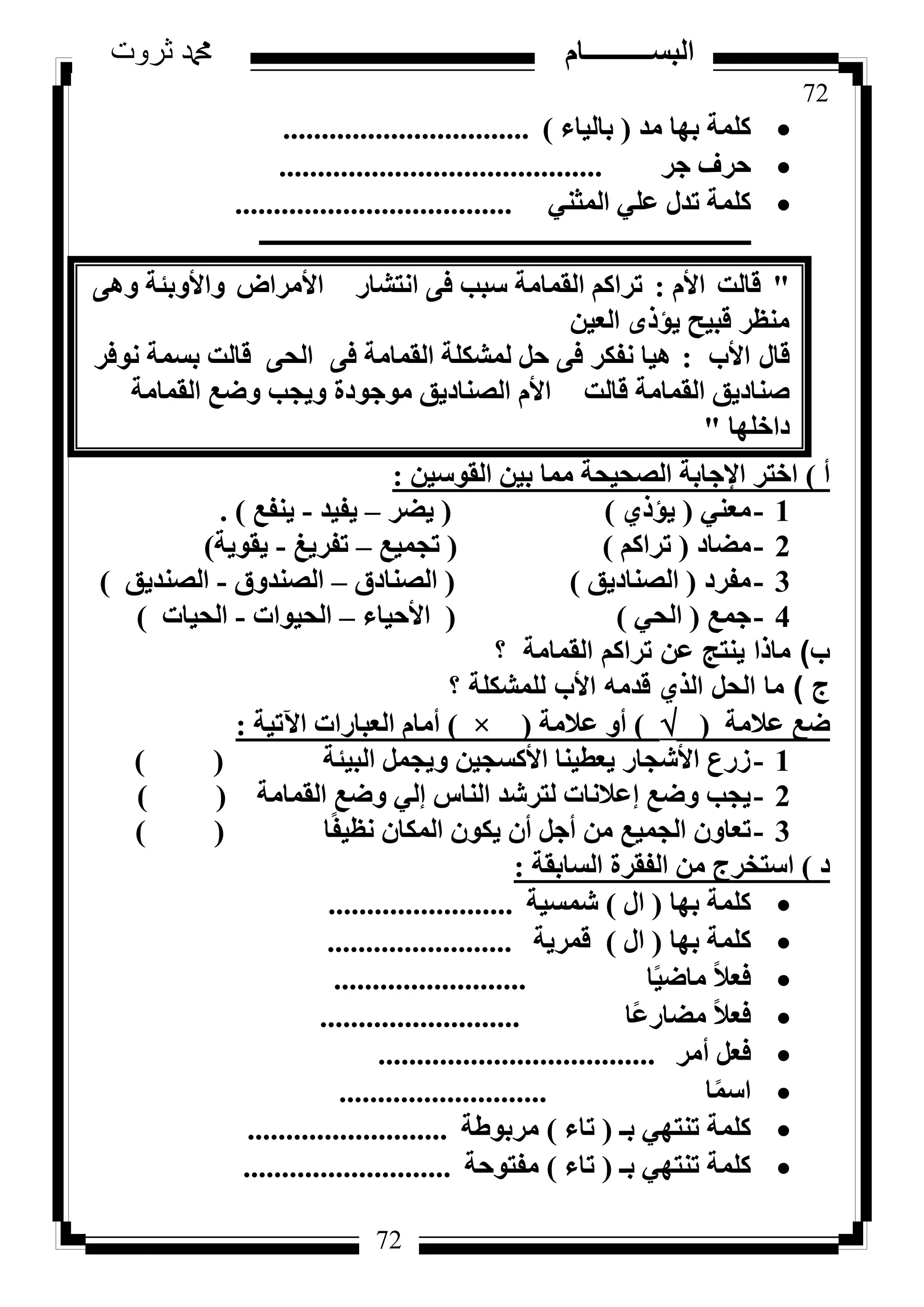 72
‫ثروت‬ ‫دمحم‬ ‫البســــــــــام‬
72
‫ٓذ‬ ‫ثٜب‬ ‫ًِٔخ‬(‫ثبُ٤بء‬)................................
‫عش‬ ‫ؽشف‬..........................................
٢٘‫أُض‬ ٢ِ‫ػ‬ ٍ‫رذ‬ ‫ًِٔخ‬....................................
‫ـــــــــــــــــــــــــــــــــــــــــــــــــــــــــــــــــــــــــــــــــ‬
"‫هبُذ‬ّ‫األ‬:‫اٗزشبس‬ ٠‫ك‬ ‫عجت‬ ‫اُؤبٓخ‬ ًْ‫رشا‬‫األٓشاع‬‫ٝاألٝثئخ‬٠ٛٝ
ٖ٤‫اُؼ‬ ٟ‫٣إر‬ ‫هج٤ؼ‬ ‫ٓ٘ظش‬
ٍ‫هب‬‫األة‬:٠‫ك‬ ‫اُؤبٓخ‬ ‫ُٔشٌِخ‬ َ‫ؽ‬ ٠‫ك‬ ‫ٗلٌش‬ ‫ٛ٤ب‬٠‫اُؾ‬‫ٗٞكش‬ ‫ثغٔخ‬ ‫هبُذ‬
‫هبُذ‬ ‫اُؤبٓخ‬ ‫ط٘بد٣ن‬ّ‫األ‬‫اُؤبٓخ‬ ‫ٝػغ‬ ‫ٝ٣غت‬ ‫ٓٞعٞدح‬ ‫اُظ٘بد٣ن‬
‫داخِٜب‬"
‫أ‬)ٖ٤‫اُوٞع‬ ٖ٤‫ث‬ ‫ٓٔب‬ ‫اُظؾ٤ؾخ‬ ‫اإلعبثخ‬ ‫اخزش‬:
1-٢٘‫ٓؼ‬(١‫٣إر‬)(‫٣ؼش‬–‫٣ل٤ذ‬-‫٣٘لغ‬).
2-‫ٓؼبد‬(ًْ‫رشا‬)(‫رغٔ٤غ‬–‫رلش٣ؾ‬-‫٣وٞ٣خ‬)
3-‫ٓلشد‬(‫اُظ٘بد٣ن‬)(‫اُظ٘بدم‬–‫اُظ٘ذٝم‬-‫اُظ٘ذ٣ن‬)
4-‫عٔغ‬(٢‫اُؾ‬)(‫األؽ٤بء‬–‫اُؾ٤ٞاد‬-‫اُؾ٤بد‬)
‫ب‬)‫؟‬ ‫القمامة‬ ‫تراكم‬ ‫عن‬ ‫ينتج‬ ‫ماذا‬
‫ج‬)‫؟‬ ‫للمشكلة‬ ‫األب‬ ‫قدمه‬ ‫الذي‬ ‫الحل‬ ‫ما‬
‫ػالٓخ‬ ‫ػغ‬()‫ػالٓخ‬ ٝ‫أ‬(×)‫ا٥ر٤خ‬ ‫اُؼجبساد‬ ّ‫أٓب‬:
1-‫اُج٤ئخ‬ َٔ‫ٝ٣غ‬ ٖ٤‫األًغغ‬ ‫٣ؼط٤٘ب‬ ‫األشغبس‬ ‫صسع‬()
2-‫اُؤبٓخ‬ ‫ٝػغ‬ ٢ُ‫ئ‬ ‫اُ٘بط‬ ‫ُزششذ‬ ‫ئػالٗبد‬ ‫ٝػغ‬ ‫٣غت‬()
3-‫ب‬ً‫ل‬٤‫ٗظ‬ ٕ‫أٌُب‬ ٌٕٞ٣ ٕ‫أ‬ َ‫أع‬ ٖٓ ‫اُغٔ٤غ‬ ٕٝ‫رؼب‬()
‫د‬)‫اُغبثوخ‬ ‫اُلوشح‬ ٖٓ ‫اعزخشط‬:
‫ثٜب‬ ‫ًِٔخ‬(ٍ‫ا‬)‫شٔغ٤خ‬........................
‫ثٜب‬ ‫ًِٔخ‬(ٍ‫ا‬)‫هٔش٣خ‬........................
‫ب‬ً٤‫ٓبػ‬ ً‫ال‬‫كؼ‬.........................
‫ًب‬‫ػ‬‫ٓؼبس‬ ً‫ال‬‫كؼ‬..........................
‫أٓش‬ َ‫كؼ‬....................................
‫ب‬ًٔ‫اع‬...........................
‫ثـ‬ ٢ٜ‫ر٘ز‬ ‫ًِٔخ‬(‫ربء‬)‫ٓشثٞؽخ‬..........................
‫ثـ‬ ٢ٜ‫ر٘ز‬ ‫ًِٔخ‬(‫ربء‬)‫ٓلزٞؽخ‬...........................
 