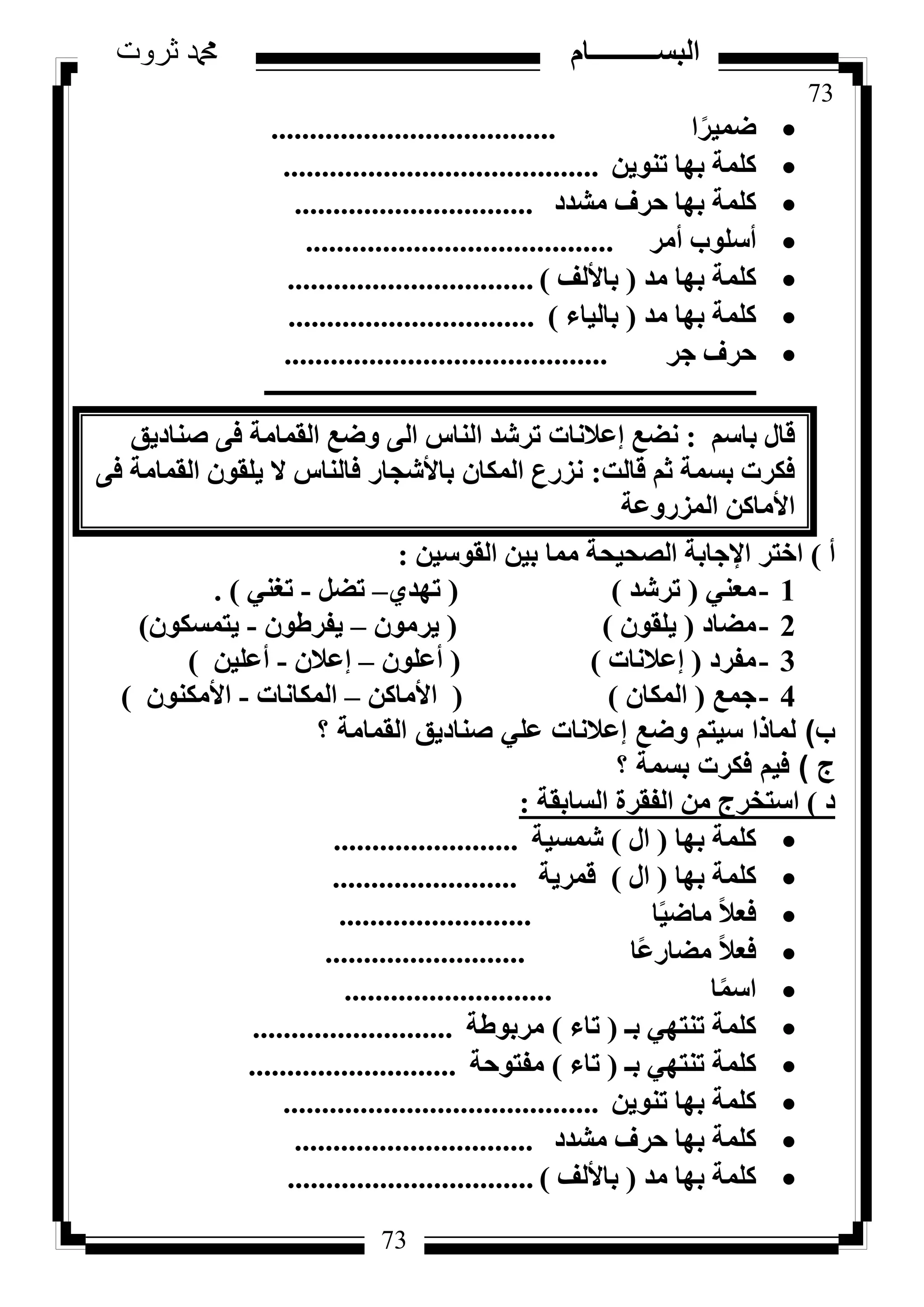 73
‫ثروت‬ ‫دمحم‬ ‫البســــــــــام‬
73
‫ا‬ً‫ػٔ٤ش‬.....................................
ٖ٣ٞ٘‫ر‬ ‫ثٜب‬ ‫ًِٔخ‬.........................................
‫ٓشذد‬ ‫ؽشف‬ ‫ثٜب‬ ‫ًِٔخ‬...............................
‫أٓش‬ ‫أعِٞة‬........................................
‫ٓذ‬ ‫ثٜب‬ ‫ًِٔخ‬(‫ثبألُق‬)................................
‫ٓذ‬ ‫ثٜب‬ ‫ًِٔخ‬(‫ثبُ٤بء‬)................................
‫عش‬ ‫ؽشف‬..........................................
‫ـــــــــــــــــــــــــــــــــــــــــــــــــــــــــــــــــــــــــــــــــ‬
ْ‫ثبع‬ ٍ‫هب‬:‫ٗؼغ‬‫ئػالٗبد‬‫ط٘بد٣ن‬ ٠‫ك‬ ‫اُؤبٓخ‬ ‫ٝػغ‬ ٠ُ‫ا‬ ‫اُ٘بط‬ ‫رششذ‬
‫هبُذ‬ ْ‫ص‬ ‫ثغٔخ‬ ‫كٌشد‬:ٕ‫أٌُب‬ ‫ٗضسع‬‫ثبألشغبس‬٠‫ك‬ ‫اُؤبٓخ‬ ٕٞ‫٣ِو‬ ‫ال‬ ‫كبُ٘بط‬
ًٖ‫األٓب‬‫أُضسٝػخ‬
‫أ‬)ٖ٤‫اُوٞع‬ ٖ٤‫ث‬ ‫ٓٔب‬ ‫اُظؾ٤ؾخ‬ ‫اإلعبثخ‬ ‫اخزش‬:
1-٢٘‫ٓؼ‬(‫رششذ‬)(١‫رٜذ‬–َ‫رؼ‬-٢٘‫رـ‬).
2-‫ٓؼبد‬(ٕٞ‫٣ِو‬)(ٕٞٓ‫٣ش‬–ٕٞ‫٣لشؽ‬-ٌٕٞ‫٣زٔغ‬)
3-‫ٓلشد‬(‫ئػالٗبد‬)(ِٕٞ‫أػ‬–ٕ‫ئػال‬-ٖ٤ِ‫أػ‬)
4-‫عٔغ‬(ٕ‫أٌُب‬)(ًٖ‫األٓب‬–‫أٌُبٗبد‬-ٌٕٞ٘ٓ‫األ‬)
‫ب‬)‫؟‬ ‫القمامة‬ ‫صناديق‬ ‫علي‬ ‫إعالنات‬ ‫وضع‬ ‫سيتم‬ ‫لماذا‬
‫ج‬)‫؟‬ ‫بسمة‬ ‫فكرت‬ ‫فيم‬
‫د‬)‫اُغبثوخ‬ ‫اُلوشح‬ ٖٓ ‫اعزخشط‬:
‫ثٜب‬ ‫ًِٔخ‬(ٍ‫ا‬)‫شٔغ٤خ‬........................
‫ثٜب‬ ‫ًِٔخ‬(ٍ‫ا‬)‫هٔش٣خ‬........................
‫ب‬ً٤‫ٓبػ‬ ً‫ال‬‫كؼ‬.........................
‫ًب‬‫ػ‬‫ٓؼبس‬ ً‫ال‬‫كؼ‬..........................
‫ب‬ًٔ‫اع‬...........................
‫ثـ‬ ٢ٜ‫ر٘ز‬ ‫ًِٔخ‬(‫ربء‬)‫ٓشثٞؽخ‬..........................
‫ثـ‬ ٢ٜ‫ر٘ز‬ ‫ًِٔخ‬(‫ربء‬)‫ٓلزٞؽخ‬...........................
ٖ٣ٞ٘‫ر‬ ‫ثٜب‬ ‫ًِٔخ‬.........................................
‫ٓشذد‬ ‫ؽشف‬ ‫ثٜب‬ ‫ًِٔخ‬...............................
‫ٓذ‬ ‫ثٜب‬ ‫ًِٔخ‬(‫ثبألُق‬)................................
 