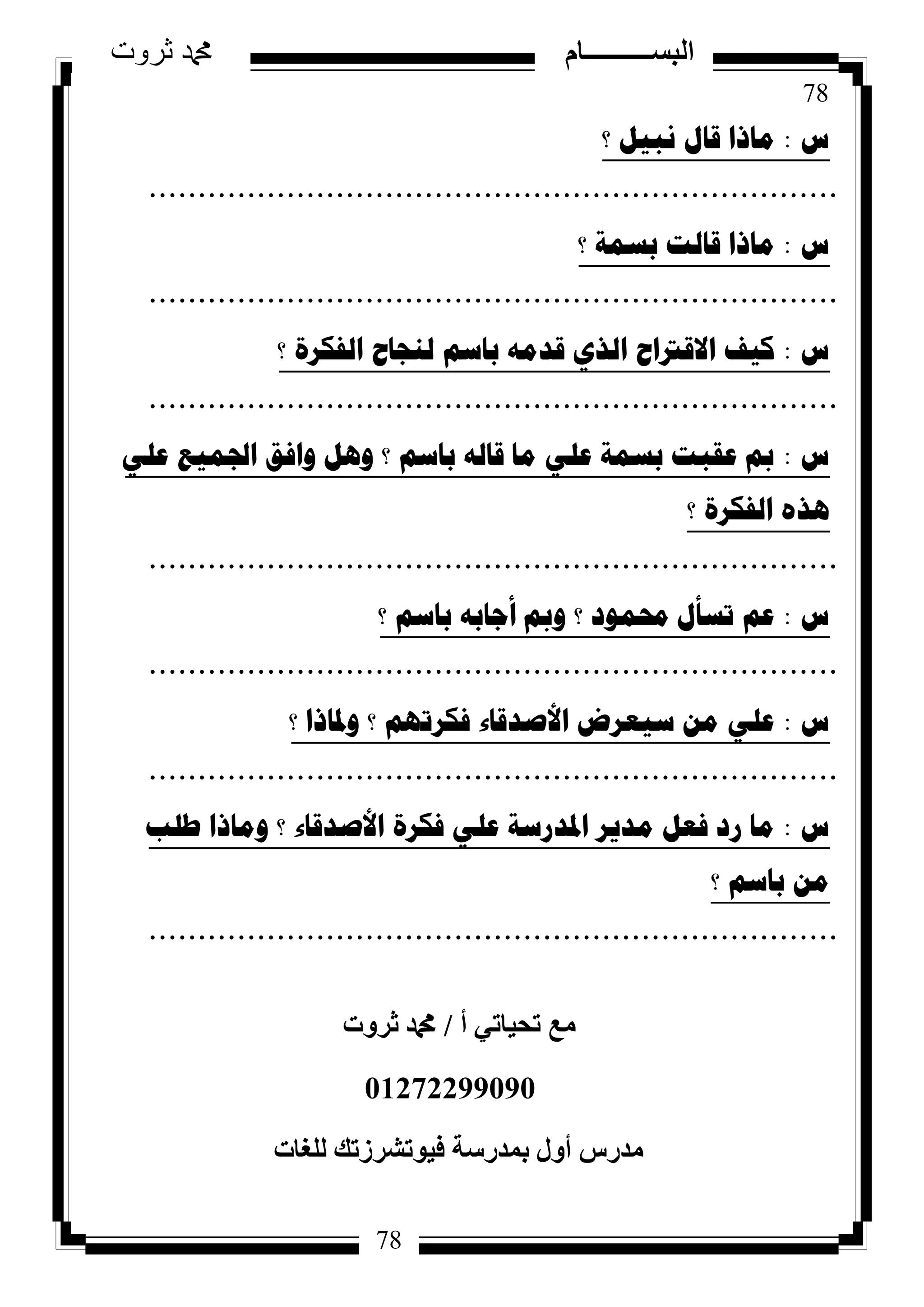 78
‫ثروت‬ ‫دمحم‬ ‫البســــــــــام‬
78
‫ط‬:‫؟‬ ً١‫ٔث‬ ‫لاي‬ ‫ِارا‬
......................................................................
‫ط‬:‫؟‬ ‫تسّح‬ ‫لاٌد‬ ‫ِارا‬
......................................................................
‫ط‬:‫؟‬ ‫اٌفىشج‬ ‫ٌٕعاغ‬ ُ‫تاس‬ ِٗ‫لذ‬ ٞ‫اٌز‬ ‫االلرتاغ‬ ‫و١ف‬
......................................................................
‫ط‬:ٍٟ‫ػ‬ ‫اجلّ١غ‬ ‫ٚافك‬ ً٘ٚ ‫؟‬ ُ‫تاس‬ ٌٗ‫لا‬ ‫ِا‬ ٍٟ‫ػ‬ ‫تسّح‬ ‫ػمثد‬ ‫مب‬
‫؟‬ ‫اٌفىشج‬ ٖ‫٘ز‬
......................................................................
‫ط‬:‫؟‬ ُ‫تاس‬ ٗ‫أظات‬ ‫ٚمب‬ ‫؟‬ ‫زلّٛد‬ ‫ذسأي‬ ُ‫ػ‬
......................................................................
‫ط‬:‫؟‬ ‫ٚدلارا‬ ‫؟‬ ُٙ‫فىشذ‬ ‫األصذلاء‬ ‫س١ؼشض‬ ِٓ ٍٟ‫ػ‬
......................................................................
‫ط‬:‫طٍة‬ ‫ِٚارا‬ ‫؟‬ ‫األصذلاء‬ ‫فىشج‬ ٍٟ‫ػ‬ ‫ادلذسسح‬ ‫ِذ٠ش‬ ً‫فؼ‬ ‫سد‬ ‫ِا‬
‫؟‬ ُ‫تاس‬ ِٓ
......................................................................
‫أ‬ ٢‫رؾ٤بر‬ ‫ٓغ‬/‫صشٝد‬ ‫دمحم‬
01272299090
‫ُِـبد‬ ‫ك٤ٞرششصري‬ ‫ثٔذسعخ‬ ٍٝ‫أ‬ ‫ٓذسط‬
 