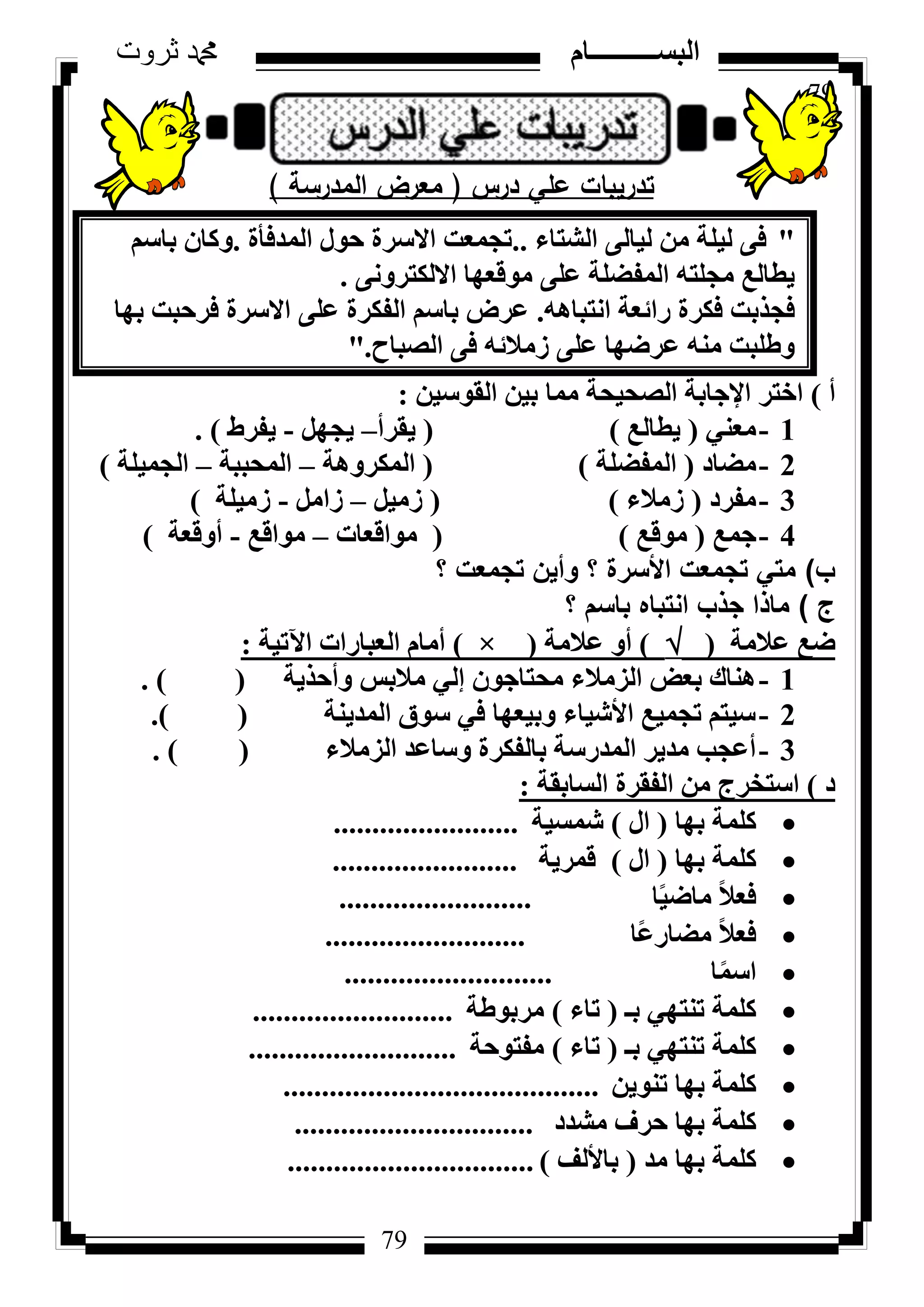 79
‫ثروت‬ ‫دمحم‬ ‫البســــــــــام‬
79
‫درس‬ ‫عمي‬ ‫تدريبات‬(‫المدرسة‬ ‫معرض‬)
"‫اُشزبء‬ ٠ُ‫ُ٤ب‬ ٖٓ ‫ُ٤ِخ‬ ٠‫ك‬..‫أُذكأح‬ ٍٞ‫ؽ‬ ‫االعشح‬ ‫رغٔؼذ‬.ْ‫ثبع‬ ٕ‫ًٝب‬
٠ٗٝ‫االٌُزش‬ ‫ٓٞهؼٜب‬ ٠ِ‫ػ‬ ‫أُلؼِخ‬ ٚ‫ٓغِز‬ ‫٣طبُغ‬.
ٚٛ‫اٗزجب‬ ‫سائؼخ‬ ‫كٌشح‬ ‫كغزثذ‬.‫ثٜب‬ ‫كشؽجذ‬ ‫االعشح‬ ٠ِ‫ػ‬ ‫اُلٌشح‬ ْ‫ثبع‬ ‫ػشع‬
‫اُظجبػ‬ ٠‫ك‬ ٚ‫صٓالئ‬ ٠ِ‫ػ‬ ‫ػشػٜب‬ ٚ٘ٓ ‫ٝؽِجذ‬."
‫أ‬)ٖ٤‫اُوٞع‬ ٖ٤‫ث‬ ‫ٓٔب‬ ‫اُظؾ٤ؾخ‬ ‫اإلعبثخ‬ ‫اخزش‬:
1-٢٘‫ٓؼ‬(‫٣طبُغ‬)(‫٣وشأ‬–َٜ‫٣غ‬-‫٣لشؽ‬).
2-‫ٓؼبد‬(‫أُلؼِخ‬)(‫أٌُشٝٛخ‬–‫أُؾججخ‬–‫اُغٔ٤ِخ‬)
3-‫ٓلشد‬(‫صٓالء‬)(َ٤ٓ‫ص‬–َٓ‫صا‬-‫صٓ٤ِخ‬)
4-‫عٔغ‬(‫ٓٞهغ‬)(‫ٓٞاهؼبد‬–‫ٓٞاهغ‬-‫أٝهؼخ‬)
‫ب‬)‫؟‬ ‫تجمعت‬ ‫وأين‬ ‫؟‬ ‫األسرة‬ ‫تجمعت‬ ‫متي‬
‫ج‬)‫؟‬ ‫باسم‬ ‫انتباه‬ ‫جذب‬ ‫ماذا‬
‫ػالٓخ‬ ‫ػغ‬()‫ػالٓخ‬ ٝ‫أ‬(×)‫ا٥ر٤خ‬ ‫اُؼجبساد‬ ّ‫أٓب‬:
1-‫ٝأؽز٣خ‬ ‫ٓالثظ‬ ٢ُ‫ئ‬ ٕٞ‫ٓؾزبع‬ ‫اُضٓالء‬ ‫ثؼغ‬ ‫ٛ٘بى‬().
2-‫أُذ٣٘خ‬ ‫عٞم‬ ٢‫ك‬ ‫ٝث٤ؼٜب‬ ‫األش٤بء‬ ‫رغٔ٤غ‬ ْ‫ع٤ز‬().
3-‫اُضٓالء‬ ‫ٝعبػذ‬ ‫ثبُلٌشح‬ ‫أُذسعخ‬ ‫ٓذ٣ش‬ ‫أػغت‬().
‫د‬)‫اُغبثوخ‬ ‫اُلوشح‬ ٖٓ ‫اعزخشط‬:
‫ثٜب‬ ‫ًِٔخ‬(ٍ‫ا‬)‫شٔغ٤خ‬........................
‫ثٜب‬ ‫ًِٔخ‬(ٍ‫ا‬)‫هٔش٣خ‬........................
‫ب‬ً٤‫ٓبػ‬ ً‫ال‬‫كؼ‬.........................
‫ًب‬‫ػ‬‫ٓؼبس‬ ً‫ال‬‫كؼ‬..........................
‫ب‬ًٔ‫اع‬...........................
‫ثـ‬ ٢ٜ‫ر٘ز‬ ‫ًِٔخ‬(‫ربء‬)‫ٓشثٞؽخ‬..........................
‫ثـ‬ ٢ٜ‫ر٘ز‬ ‫ًِٔخ‬(‫ربء‬)‫ٓلزٞؽخ‬...........................
ٖ٣ٞ٘‫ر‬ ‫ثٜب‬ ‫ًِٔخ‬.........................................
‫ٓشذد‬ ‫ؽشف‬ ‫ثٜب‬ ‫ًِٔخ‬...............................
‫ٓذ‬ ‫ثٜب‬ ‫ًِٔخ‬(‫ثبألُق‬)................................
 