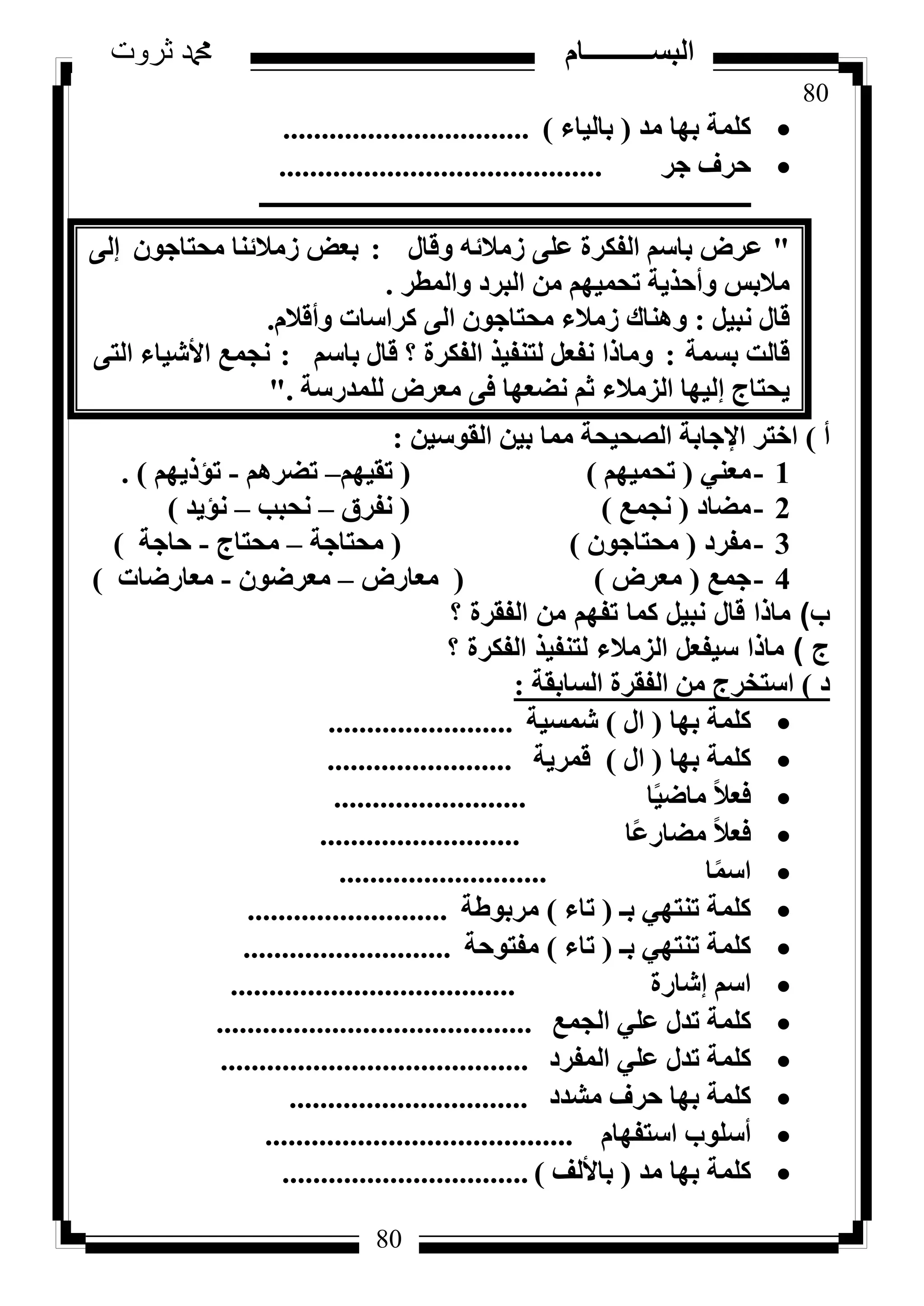 80
‫ثروت‬ ‫دمحم‬ ‫البســــــــــام‬
80
‫ٓذ‬ ‫ثٜب‬ ‫ًِٔخ‬(‫ثبُ٤بء‬)................................
‫عش‬ ‫ؽشف‬..........................................
‫ـــــــــــــــــــــــــــــــــــــــــــــــــــــــــــــــــــــــــــــــــ‬
"ٍ‫ٝهب‬ ٚ‫صٓالئ‬ ٠ِ‫ػ‬ ‫اُلٌشح‬ ْ‫ثبع‬ ‫ػشع‬:ٕٞ‫ٓؾزبع‬ ‫صٓالئ٘ب‬ ‫ثؼغ‬‫ئ‬٠ُ
ٝ ‫ٓالثظ‬‫أ‬‫ٝأُطش‬ ‫اُجشد‬ ٖٓ ْٜ٤ٔ‫رؾ‬ ‫ؽز٣خ‬.
َ٤‫ٗج‬ ٍ‫هب‬:ٝ ‫ًشاعبد‬ ٠ُ‫ا‬ ٕٞ‫ٓؾزبع‬ ‫صٓالء‬ ‫ٝٛ٘بى‬‫أ‬ّ‫هال‬.
‫ثغٔخ‬ ‫هبُذ‬:ْ‫ثبع‬ ٍ‫هب‬ ‫؟‬ ‫اُلٌشح‬ ‫ُز٘ل٤ز‬ َ‫ٗلؼ‬ ‫ٝٓبرا‬:٠‫اُز‬ ‫األش٤بء‬ ‫ٗغٔغ‬
‫٣ؾزبط‬‫ئ‬‫ُِٔذسعخ‬ ‫ٓؼشع‬ ٠‫ك‬ ‫ٗؼؼٜب‬ ْ‫ص‬ ‫اُضٓالء‬ ‫ُ٤ٜب‬."
‫أ‬)ٖ٤‫اُوٞع‬ ٖ٤‫ث‬ ‫ٓٔب‬ ‫اُظؾ٤ؾخ‬ ‫اإلعبثخ‬ ‫اخزش‬:
1-٢٘‫ٓؼ‬(ْٜ٤ٔ‫رؾ‬)(ْٜ٤‫رو‬–ْٛ‫رؼش‬-ْٜ٣‫رإر‬).
2-‫ٓؼبد‬(‫ٗغٔغ‬)(‫ٗلشم‬–‫ٗؾجت‬–‫ٗإ٣ذ‬)
3-‫ٓلشد‬(ٕٞ‫ٓؾزبع‬)(‫ٓؾزبعخ‬–‫ٓؾزبط‬-‫ؽبعخ‬)
4-‫عٔغ‬(‫ٓؼشع‬)(‫ٓؼبسع‬–ٕٞ‫ٓؼشػ‬-‫ٓؼبسػبد‬)
‫ب‬)‫؟‬ ‫الفقرة‬ ‫من‬ ‫تفهم‬ ‫كما‬ ‫نبيل‬ ‫قال‬ ‫ماذا‬
‫ج‬)‫؟‬ ‫الفكرة‬ ‫لتنفيذ‬ ‫الزمالء‬ ‫سيفعل‬ ‫ماذا‬
‫د‬)‫اُغبثوخ‬ ‫اُلوشح‬ ٖٓ ‫اعزخشط‬:
‫ثٜب‬ ‫ًِٔخ‬(ٍ‫ا‬)‫شٔغ٤خ‬........................
‫ثٜب‬ ‫ًِٔخ‬(ٍ‫ا‬)‫هٔش٣خ‬........................
‫ب‬ً٤‫ٓبػ‬ ً‫ال‬‫كؼ‬.........................
‫ًب‬‫ػ‬‫ٓؼبس‬ ً‫ال‬‫كؼ‬..........................
‫ب‬ًٔ‫اع‬...........................
‫ثـ‬ ٢ٜ‫ر٘ز‬ ‫ًِٔخ‬(‫ربء‬)‫ٓشثٞؽخ‬..........................
‫ثـ‬ ٢ٜ‫ر٘ز‬ ‫ًِٔخ‬(‫ربء‬)‫ٓلزٞؽخ‬...........................
‫ئشبسح‬ ْ‫اع‬.....................................
‫اُغٔغ‬ ٢ِ‫ػ‬ ٍ‫رذ‬ ‫ًِٔخ‬.........................................
‫أُلشد‬ ٢ِ‫ػ‬ ٍ‫رذ‬ ‫ًِٔخ‬........................................
‫ٓشذد‬ ‫ؽشف‬ ‫ثٜب‬ ‫ًِٔخ‬...............................
ّ‫اعزلٜب‬ ‫أعِٞة‬........................................
‫ٓذ‬ ‫ثٜب‬ ‫ًِٔخ‬(‫ثبألُق‬)................................
 