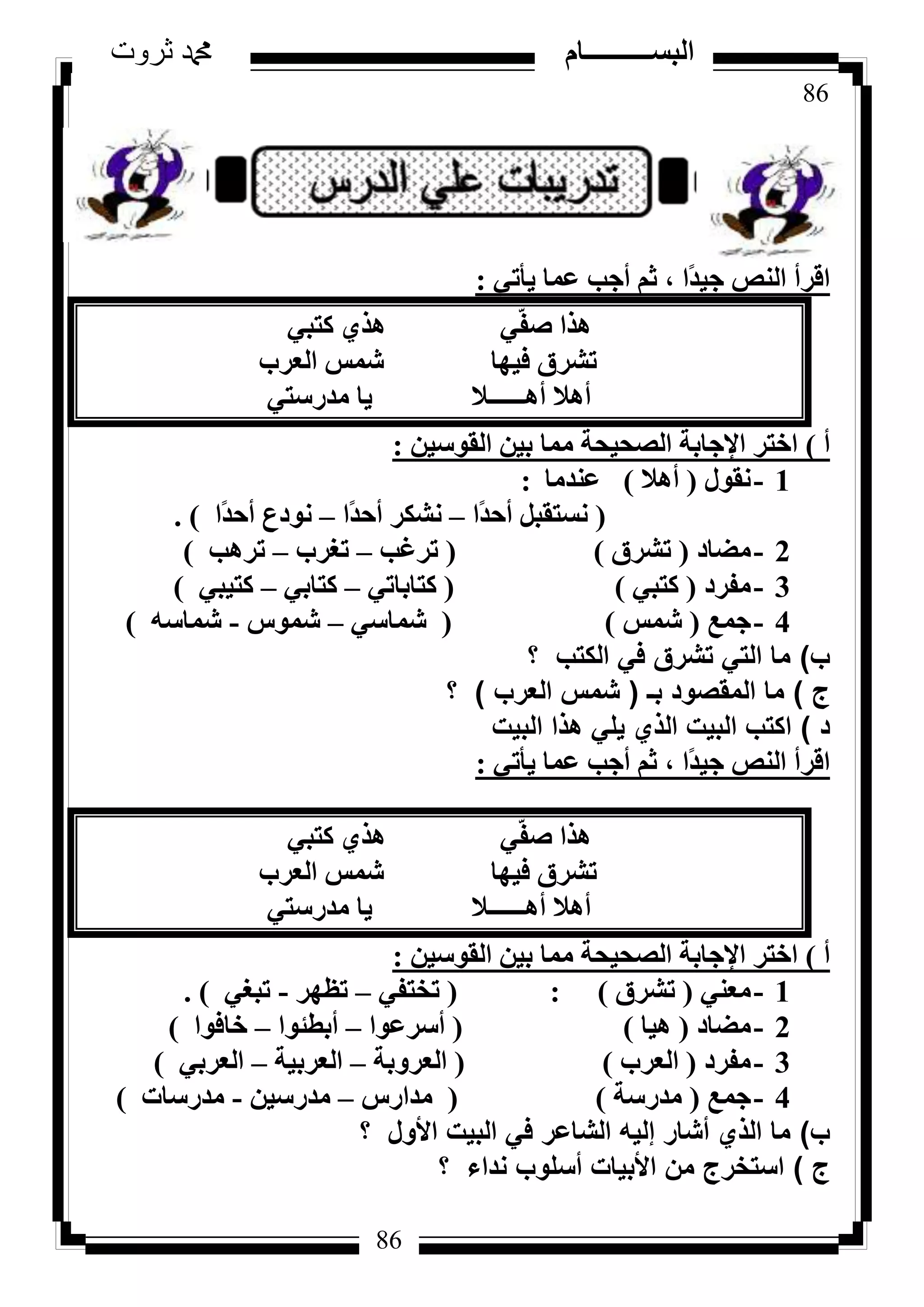 86
‫ثروت‬ ‫دمحم‬ ‫البســــــــــام‬
86
٢‫٣أر‬ ‫ػٔب‬ ‫أعت‬ ْ‫ص‬ ، ‫ًا‬‫ذ‬٤‫ع‬ ‫اُ٘ض‬ ‫اهشأ‬:
٢‫ًزج‬ ١‫ٛز‬ ٢ّ‫ل‬‫ط‬ ‫ٛزا‬
‫اُؼشة‬ ‫شٔظ‬ ‫ك٤ٜب‬ ‫رششم‬
٢‫ٓذسعز‬ ‫٣ب‬ ‫أٛــــــال‬ ‫أٛال‬
‫أ‬)ٖ٤‫اُوٞع‬ ٖ٤‫ث‬ ‫ٓٔب‬ ‫اُظؾ٤ؾخ‬ ‫اإلعبثخ‬ ‫اخزش‬:
1-ٍٞ‫ٗو‬(‫أٛال‬)‫ػ٘ذٓب‬:
(‫ًا‬‫ذ‬‫أؽ‬ َ‫ٗغزوج‬–‫ًا‬‫ذ‬‫أؽ‬ ‫ٗشٌش‬–‫ًا‬‫ذ‬‫أؽ‬ ‫ٗٞدع‬).
2-‫ٓؼبد‬(‫رششم‬)(‫رشؿت‬–‫رـشة‬–‫رشٛت‬)
3-‫ٓلشد‬(٢‫ًزج‬)(٢‫ًزبثبر‬–٢‫ًزبث‬–٢‫ًز٤ج‬)
4-‫عٔغ‬(‫شٔظ‬)(٢‫شٔبع‬–‫شٔٞط‬-ٚ‫شٔبع‬)
‫ب‬)‫؟‬ ‫الكتب‬ ‫في‬ ‫تشرق‬ ‫التي‬ ‫ما‬
‫ج‬)‫بـ‬ ‫المقصود‬ ‫ما‬(‫العرب‬ ‫شمس‬)‫؟‬
‫د‬)‫البيت‬ ‫هذا‬ ‫يلي‬ ‫الذي‬ ‫البيت‬ ‫اكتب‬
٢‫٣أر‬ ‫ػٔب‬ ‫أعت‬ ْ‫ص‬ ، ‫ًا‬‫ذ‬٤‫ع‬ ‫اُ٘ض‬ ‫اهشأ‬:
٢‫ًزج‬ ١‫ٛز‬ ٢ّ‫ل‬‫ط‬ ‫ٛزا‬
‫اُؼشة‬ ‫شٔظ‬ ‫ك٤ٜب‬ ‫رششم‬
٢‫ٓذسعز‬ ‫٣ب‬ ‫أٛــــــال‬ ‫أٛال‬
‫أ‬)ٖ٤‫اُوٞع‬ ٖ٤‫ث‬ ‫ٓٔب‬ ‫اُظؾ٤ؾخ‬ ‫اإلعبثخ‬ ‫اخزش‬:
1-٢٘‫ٓؼ‬(‫رششم‬):(٢‫رخزل‬–‫رظٜش‬-٢‫رجـ‬).
2-‫ٓؼبد‬(‫ٛ٤ب‬)(‫أعشػٞا‬–‫أثطئٞا‬–‫خبكٞا‬)
3-‫ٓلشد‬(‫اُؼشة‬)(‫اُؼشٝثخ‬–‫اُؼشث٤خ‬–٢‫اُؼشث‬)
4-‫عٔغ‬(‫ٓذسعخ‬)(‫ٓذاسط‬–ٖ٤‫ٓذسع‬-‫ٓذسعبد‬)
‫ب‬)‫؟‬ ‫األول‬ ‫البيت‬ ‫في‬ ‫الشاعر‬ ‫إليه‬ ‫أشار‬ ‫الذي‬ ‫ما‬
‫ج‬)‫؟‬ ‫نداء‬ ‫أسلوب‬ ‫األبيات‬ ‫من‬ ‫استخرج‬
 