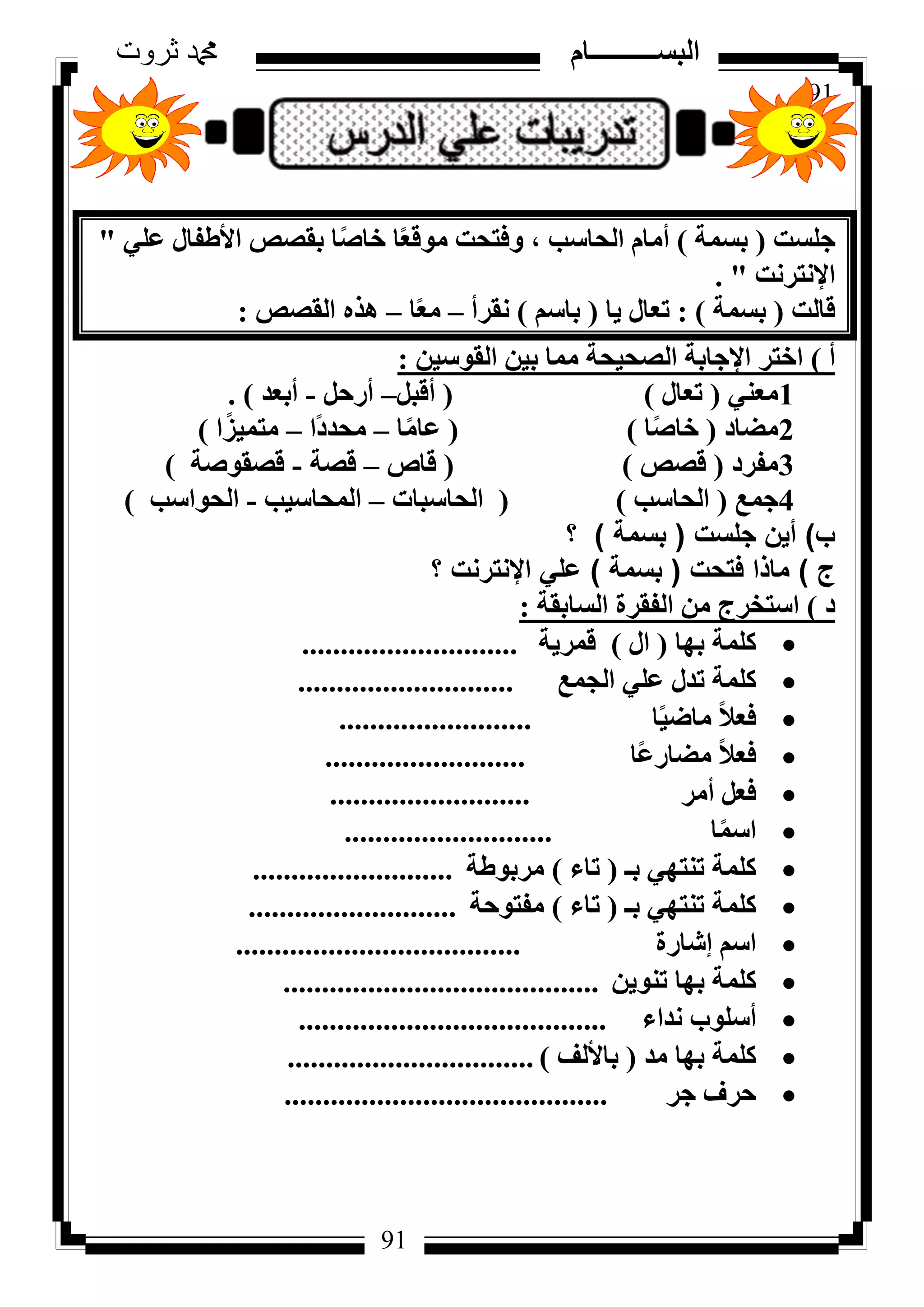 91
‫ثروت‬ ‫دمحم‬ ‫البســــــــــام‬
91
‫عِغذ‬(‫ثغٔخ‬)٢ِ‫ػ‬ ٍ‫األؽلب‬ ‫ثوظض‬ ‫ب‬ً‫ط‬‫خب‬ ‫ب‬ً‫ؼ‬‫ٓٞه‬ ‫ٝكزؾذ‬ ، ‫اُؾبعت‬ ّ‫أٓب‬"
‫اإلٗزشٗذ‬. "
‫هبُذ‬(‫ثغٔخ‬):‫٣ب‬ ٍ‫رؼب‬(ْ‫ثبع‬)‫ٗوشأ‬–‫ب‬ً‫ؼ‬ٓ–‫اُوظض‬ ٙ‫ٛز‬:
‫أ‬)ٖ٤‫اُوٞع‬ ٖ٤‫ث‬ ‫ٓٔب‬ ‫اُظؾ٤ؾخ‬ ‫اإلعبثخ‬ ‫اخزش‬:
1٢٘‫ٓؼ‬(ٍ‫رؼب‬)(َ‫أهج‬–َ‫أسؽ‬-‫أثؼذ‬).
2‫ٓؼبد‬(‫ب‬ً‫ط‬‫خب‬)(‫ب‬ًٓ‫ػب‬–‫ًا‬‫د‬‫ٓؾذ‬–‫ا‬ً‫ٓزٔ٤ض‬)
3‫ٓلشد‬(‫هظض‬)(‫هبص‬–‫هظخ‬-‫هظوٞطخ‬)
4‫عٔغ‬(‫اُؾبعت‬)(‫اُؾبعجبد‬–‫أُؾبع٤ت‬-‫اُؾٞاعت‬)
‫ب‬)‫جلست‬ ‫أين‬(‫بسمة‬)‫؟‬
‫ج‬)‫فتحت‬ ‫ماذا‬(‫بسمة‬)‫؟‬ ‫اإلنترنت‬ ‫علي‬
‫د‬)‫اُغبثوخ‬ ‫اُلوشح‬ ٖٓ ‫اعزخشط‬:
‫ثٜب‬ ‫ًِٔخ‬(ٍ‫ا‬)‫هٔش٣خ‬............................
‫اُغٔغ‬ ٢ِ‫ػ‬ ٍ‫رذ‬ ‫ًِٔخ‬............................
‫ب‬ً٤‫ٓبػ‬ ً‫ال‬‫كؼ‬.........................
‫ًب‬‫ػ‬‫ٓؼبس‬ ً‫ال‬‫كؼ‬..........................
‫أٓش‬ َ‫كؼ‬..........................
‫ب‬ًٔ‫اع‬...........................
‫ثـ‬ ٢ٜ‫ر٘ز‬ ‫ًِٔخ‬(‫ربء‬)‫ٓشثٞؽخ‬..........................
‫ثـ‬ ٢ٜ‫ر٘ز‬ ‫ًِٔخ‬(‫ربء‬)‫ٓلزٞؽخ‬...........................
‫ئشبسح‬ ْ‫اع‬.....................................
ٖ٣ٞ٘‫ر‬ ‫ثٜب‬ ‫ًِٔخ‬.........................................
‫ٗذاء‬ ‫أعِٞة‬........................................
‫ٓذ‬ ‫ثٜب‬ ‫ًِٔخ‬(‫ثبألُق‬)................................
‫عش‬ ‫ؽشف‬..........................................
 
