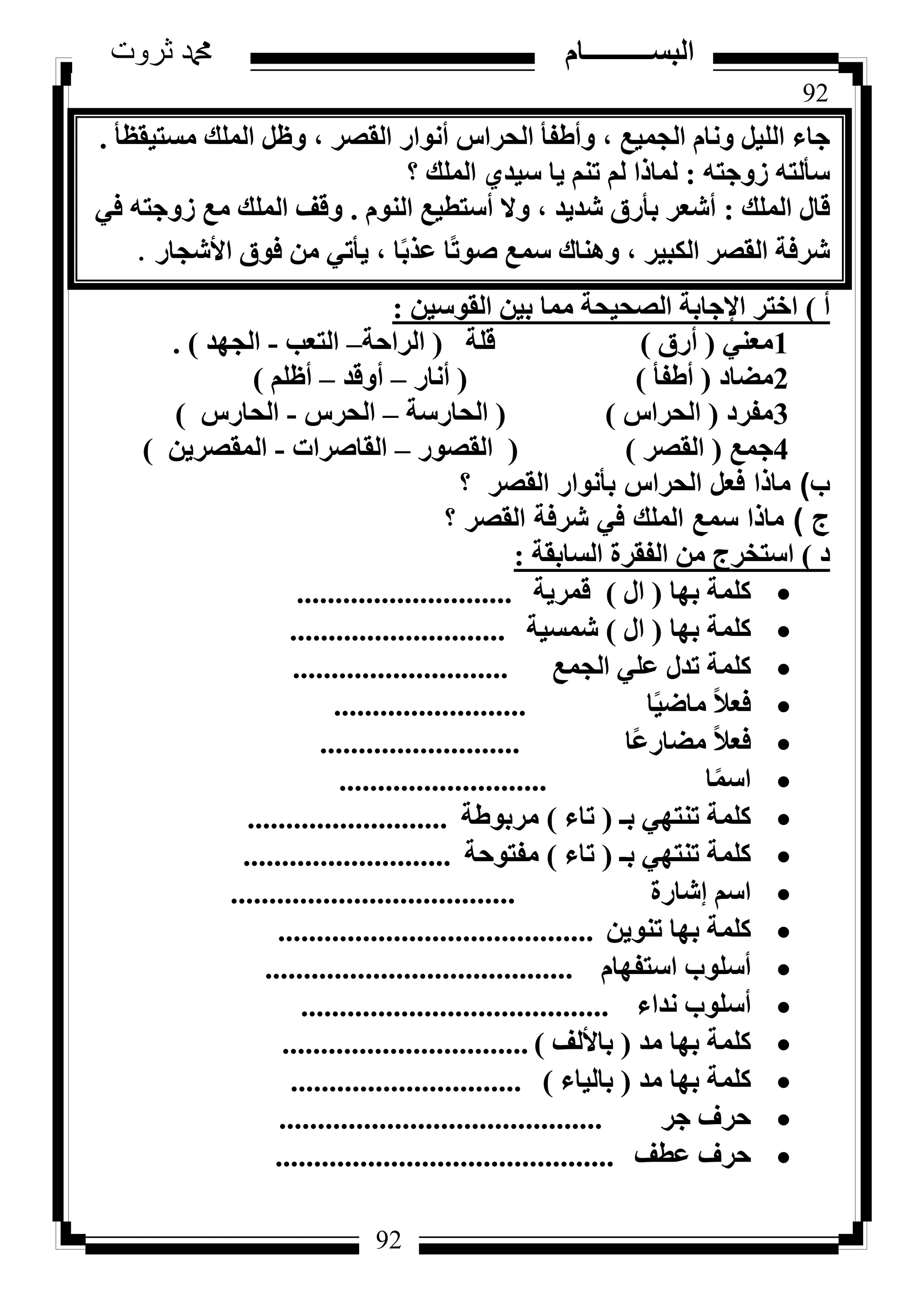 92
‫ثروت‬ ‫دمحم‬ ‫البســــــــــام‬
92
‫ٓغز٤وظأ‬ ‫أُِي‬ َ‫ٝظ‬ ، ‫اُوظش‬ ‫أٗٞاس‬ ‫اُؾشاط‬ ‫ٝأؽلأ‬ ، ‫اُغٔ٤غ‬ ّ‫ٝٗب‬ َ٤ُِ‫ا‬ ‫عبء‬.
ٚ‫صٝعز‬ ٚ‫عأُز‬:‫؟‬ ‫أُِي‬ ١‫ع٤ذ‬ ‫٣ب‬ ْ٘‫ر‬ ُْ ‫ُٔبرا‬
‫أُِي‬ ٍ‫هب‬:ُّٞ٘‫ا‬ ‫أعزط٤غ‬ ‫ٝال‬ ، ‫شذ٣ذ‬ ‫ثأسم‬ ‫أشؼش‬.٢‫ك‬ ٚ‫صٝعز‬ ‫ٓغ‬ ‫أُِي‬ ‫ٝهق‬
‫األشغبس‬ ‫كٞم‬ ٖٓ ٢‫٣أر‬ ، ‫ب‬ً‫ث‬‫ػز‬ ‫ًب‬‫ر‬ٞ‫ط‬ ‫عٔغ‬ ‫ٝٛ٘بى‬ ، ‫اٌُج٤ش‬ ‫اُوظش‬ ‫ششكخ‬.
‫أ‬)ٖ٤‫اُوٞع‬ ٖ٤‫ث‬ ‫ٓٔب‬ ‫اُظؾ٤ؾخ‬ ‫اإلعبثخ‬ ‫اخزش‬:
1٢٘‫ٓؼ‬(‫أسم‬)‫هِخ‬(‫اُشاؽخ‬–‫اُزؼت‬-‫اُغٜذ‬).
2‫ٓؼبد‬(‫أؽلأ‬)(‫أٗبس‬–‫أٝهذ‬–ِْ‫أظ‬)
3‫ٓلشد‬(‫اُؾشاط‬)(‫اُؾبسعخ‬–‫اُؾشط‬-‫اُؾبسط‬)
4‫عٔغ‬(‫اُوظش‬)(‫اُوظٞس‬–‫اُوبطشاد‬-ٖ٣‫أُوظش‬)
‫ب‬)‫؟‬ ‫القصر‬ ‫بأنوار‬ ‫الحراس‬ ‫فعل‬ ‫ماذا‬
‫ج‬)‫؟‬ ‫القصر‬ ‫شرفة‬ ‫في‬ ‫الملك‬ ‫سمع‬ ‫ماذا‬
‫د‬)‫اُغبثوخ‬ ‫اُلوشح‬ ٖٓ ‫اعزخشط‬:
‫ثٜب‬ ‫ًِٔخ‬(ٍ‫ا‬)‫هٔش٣خ‬............................
‫ثٜب‬ ‫ًِٔخ‬(ٍ‫ا‬)‫شٔغ٤خ‬............................
‫اُغٔغ‬ ٢ِ‫ػ‬ ٍ‫رذ‬ ‫ًِٔخ‬............................
‫ب‬ً٤‫ٓبػ‬ ً‫ال‬‫كؼ‬.........................
‫ًب‬‫ػ‬‫ٓؼبس‬ ً‫ال‬‫كؼ‬..........................
‫ب‬ًٔ‫اع‬...........................
‫ثـ‬ ٢ٜ‫ر٘ز‬ ‫ًِٔخ‬(‫ربء‬)‫ٓشثٞؽخ‬..........................
‫ثـ‬ ٢ٜ‫ر٘ز‬ ‫ًِٔخ‬(‫ربء‬)‫ٓلزٞؽخ‬...........................
‫ئشبسح‬ ْ‫اع‬.....................................
ٖ٣ٞ٘‫ر‬ ‫ثٜب‬ ‫ًِٔخ‬.........................................
ّ‫اعزلٜب‬ ‫أعِٞة‬........................................
‫ٗذاء‬ ‫أعِٞة‬........................................
‫ٓذ‬ ‫ثٜب‬ ‫ًِٔخ‬(‫ثبألُق‬)................................
‫ٓذ‬ ‫ثٜب‬ ‫ًِٔخ‬(‫ثبُ٤بء‬)..............................
‫عش‬ ‫ؽشف‬..........................................
‫ػطق‬ ‫ؽشف‬............................................
 