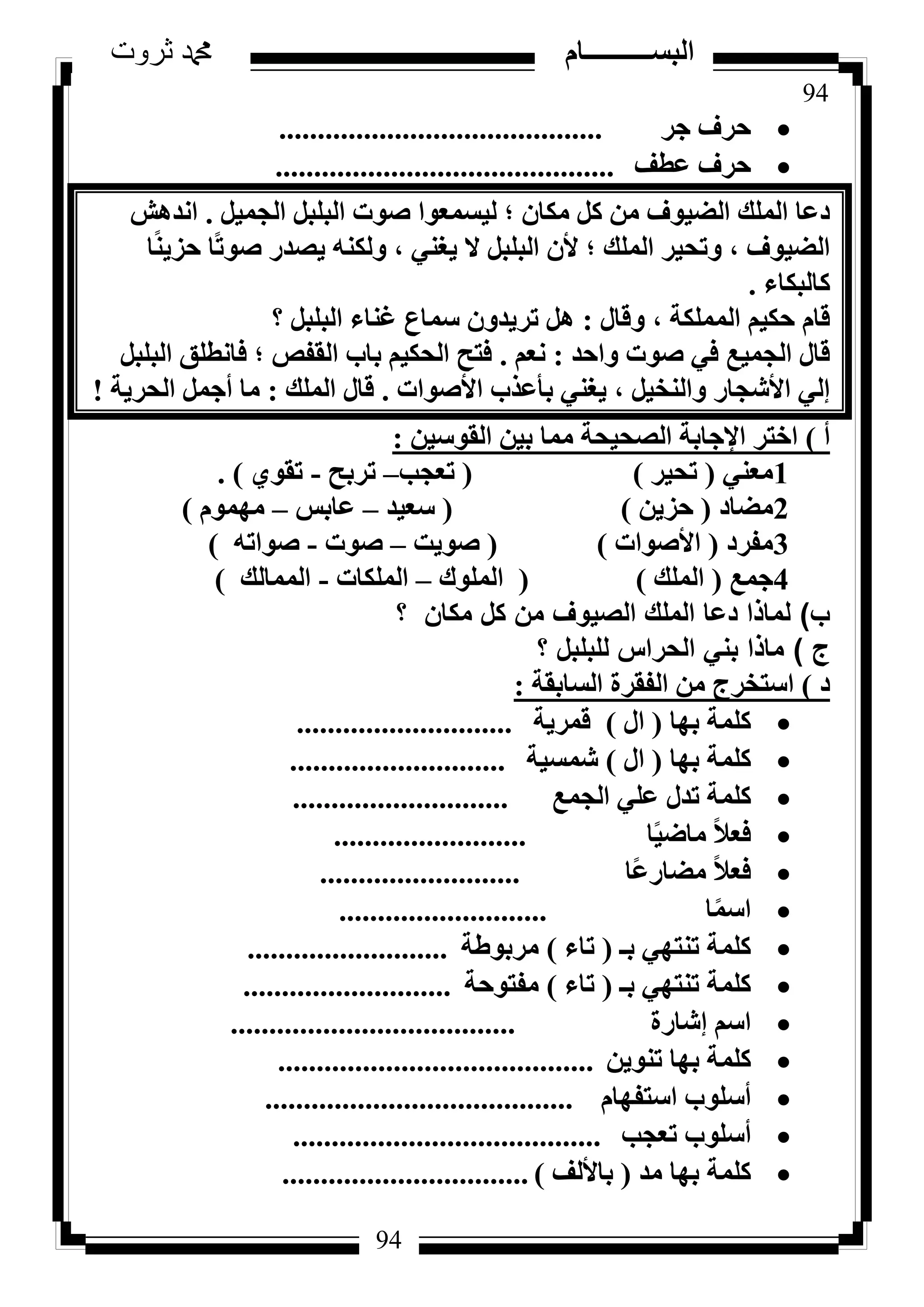 94
‫ثروت‬ ‫دمحم‬ ‫البســــــــــام‬
94
‫عش‬ ‫ؽشف‬..........................................
‫ػطق‬ ‫ؽشف‬............................................
َ٤ٔ‫اُغ‬ َ‫اُجِج‬ ‫طٞد‬ ‫ُ٤غٔؼٞا‬ ‫؛‬ ٕ‫ٌٓب‬ ًَ ٖٓ ‫اُؼ٤ٞف‬ ‫أُِي‬ ‫دػب‬.‫اٗذٛش‬
‫ب‬ً٘٣‫ؽض‬ ‫ًب‬‫ر‬ٞ‫ط‬ ‫٣ظذس‬ ٌُٚ٘ٝ ، ٢٘‫٣ـ‬ ‫ال‬ َ‫اُجِج‬ ٕ‫أل‬ ‫؛‬ ‫أُِي‬ ‫ٝرؾ٤ش‬ ، ‫اُؼ٤ٞف‬
‫ًبُجٌبء‬.
ٍ‫ٝهب‬ ، ‫أٌُِٔخ‬ ْ٤ٌ‫ؽ‬ ّ‫هب‬:‫؟‬ َ‫اُجِج‬ ‫ؿ٘بء‬ ‫عٔبع‬ ٕٝ‫رش٣ذ‬ َٛ
‫ٝاؽذ‬ ‫طٞد‬ ٢‫ك‬ ‫اُغٔ٤غ‬ ٍ‫هب‬:ْ‫ٗؼ‬.َ‫اُجِج‬ ‫كبٗطِن‬ ‫؛‬ ‫اُولض‬ ‫ثبة‬ ْ٤ٌ‫اُؾ‬ ‫كزؼ‬
‫األطٞاد‬ ‫ثأػزة‬ ٢٘‫٣ـ‬ ، َ٤‫ٝاُ٘خ‬ ‫األشغبس‬ ٢ُ‫ئ‬.‫أُِي‬ ٍ‫هب‬:‫اُؾش٣خ‬ َٔ‫أع‬ ‫ٓب‬!
‫أ‬)ٖ٤‫اُوٞع‬ ٖ٤‫ث‬ ‫ٓٔب‬ ‫اُظؾ٤ؾخ‬ ‫اإلعبثخ‬ ‫اخزش‬:
1٢٘‫ٓؼ‬(‫رؾ٤ش‬)(‫رؼغت‬–‫رشثؼ‬-١ٞ‫رو‬).
2‫ٓؼبد‬(ٖ٣‫ؽض‬)(‫عؼ٤ذ‬–‫ػبثظ‬–ّٜٞٔٓ)
3‫ٓلشد‬(‫األطٞاد‬)(‫طٞ٣ذ‬–‫طٞد‬-ٚ‫طٞار‬)
4‫عٔغ‬(‫أُِي‬)(‫أُِٞى‬–‫أٌُِبد‬-‫أُٔبُي‬)
‫ب‬)‫؟‬ ‫مكان‬ ‫كل‬ ‫من‬ ‫الصيوف‬ ‫الملك‬ ‫دعا‬ ‫لماذا‬
‫ج‬)‫؟‬ ‫للبلبل‬ ‫الحراس‬ ‫بني‬ ‫ماذا‬
‫د‬)‫اُغبثوخ‬ ‫اُلوشح‬ ٖٓ ‫اعزخشط‬:
‫ثٜب‬ ‫ًِٔخ‬(ٍ‫ا‬)‫هٔش٣خ‬............................
‫ثٜب‬ ‫ًِٔخ‬(ٍ‫ا‬)‫شٔغ٤خ‬............................
‫اُغٔغ‬ ٢ِ‫ػ‬ ٍ‫رذ‬ ‫ًِٔخ‬............................
‫ب‬ً٤‫ٓبػ‬ ً‫ال‬‫كؼ‬.........................
‫ًب‬‫ػ‬‫ٓؼبس‬ ً‫ال‬‫كؼ‬..........................
‫ب‬ًٔ‫اع‬...........................
‫ثـ‬ ٢ٜ‫ر٘ز‬ ‫ًِٔخ‬(‫ربء‬)‫ٓشثٞؽخ‬..........................
‫ثـ‬ ٢ٜ‫ر٘ز‬ ‫ًِٔخ‬(‫ربء‬)‫ٓلزٞؽخ‬...........................
‫ئشبسح‬ ْ‫اع‬.....................................
ٖ٣ٞ٘‫ر‬ ‫ثٜب‬ ‫ًِٔخ‬.........................................
ّ‫اعزلٜب‬ ‫أعِٞة‬........................................
‫رؼغت‬ ‫أعِٞة‬........................................
‫ٓذ‬ ‫ثٜب‬ ‫ًِٔخ‬(‫ثبألُق‬)................................
 