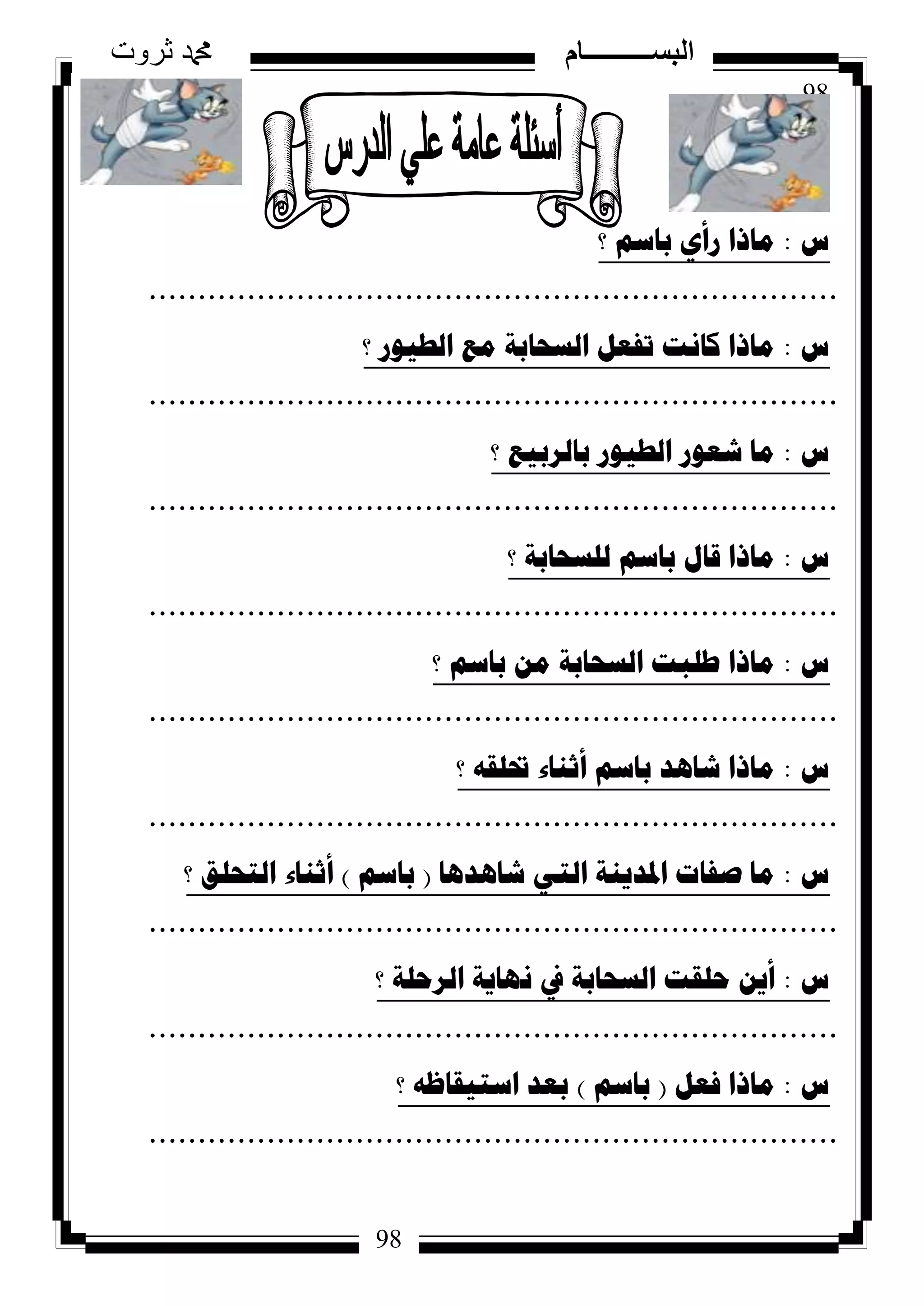98
‫ثروت‬ ‫دمحم‬ ‫البســــــــــام‬
98
‫ط‬:‫؟‬ ُ‫تاس‬ ٞ‫سأ‬ ‫ِارا‬
......................................................................
‫ط‬:‫؟‬ ‫اٌط١ٛس‬ ‫ِغ‬ ‫اٌسؽاتح‬ ً‫ذفؼ‬ ‫وأد‬ ‫ِارا‬
......................................................................
‫ط‬:‫؟‬ ‫تاٌشت١غ‬ ‫اٌط١ٛس‬ ‫شؼٛس‬ ‫ِا‬
......................................................................
‫ط‬:‫؟‬ ‫ٌٍسؽاتح‬ ُ‫تاس‬ ‫لاي‬ ‫ِارا‬
......................................................................
‫ط‬:‫؟‬ ُ‫تاس‬ ِٓ ‫اٌسؽاتح‬ ‫طٍثد‬ ‫ِارا‬
......................................................................
‫ط‬:‫؟‬ ٗ‫حتٍم‬ ‫أشٕاء‬ ُ‫تاس‬ ‫شا٘ذ‬ ‫ِارا‬
......................................................................
‫ط‬:‫شا٘ذ٘ا‬ ٟ‫اٌر‬ ‫ادلذ٠ٕح‬ ‫صفاخ‬ ‫ِا‬(ُ‫تاس‬)‫؟‬ ‫اٌرؽٍك‬ ‫أشٕاء‬
......................................................................
‫ط‬:‫؟‬ ‫اٌشؼٍح‬ ‫ٔٙا٠ح‬ ‫يف‬ ‫اٌسؽاتح‬ ‫ؼٍمد‬ ٓ٠‫أ‬
......................................................................
‫ط‬:ً‫فؼ‬ ‫ِارا‬(ُ‫تاس‬)‫؟‬ ٗ‫اسر١ماظ‬ ‫تؼذ‬
......................................................................
 
