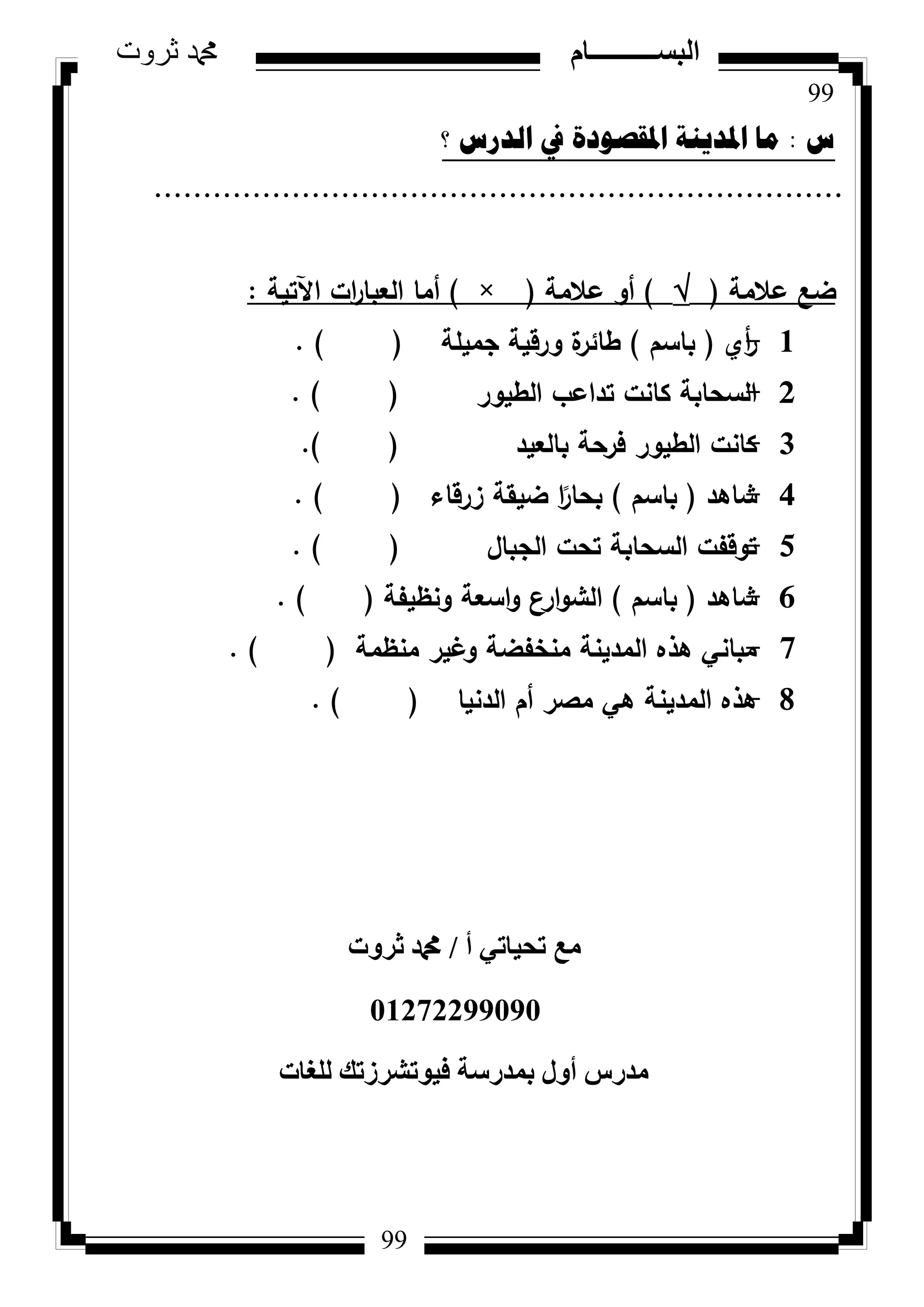 99
‫ثروت‬ ‫دمحم‬ ‫البســــــــــام‬
99
‫ط‬:‫؟‬ ‫اٌذسط‬ ‫يف‬ ‫ادلمصٛدج‬ ‫ادلذ٠ٕح‬ ‫ِا‬
......................................................................
‫عالمة‬ ‫ضع‬()‫عالمة‬ ‫أك‬(×)‫اآلتية‬ ‫ات‬‫ر‬‫العبا‬ ‫أما‬:
1-‫أم‬‫ر‬(‫باسـ‬)‫جميمة‬ ‫كرقية‬ ‫ة‬‫طائر‬().
2-‫الطيكر‬ ‫تداعب‬ ‫كانت‬ ‫السحابة‬().
3-‫بالعيد‬ ‫فرحة‬ ‫الطيكر‬ ‫كانت‬().
4-‫شاىد‬(‫باسـ‬)‫زرقاء‬ ‫ضيقة‬ ‫ا‬‫ن‬‫بحار‬().
5-‫الجباؿ‬ ‫تحت‬ ‫السحابة‬ ‫تكقفت‬().
6-‫شاىد‬(‫باسـ‬)‫كنظيفة‬ ‫اسعة‬‫ك‬ ‫ارع‬‫ك‬‫الش‬().
7-‫منظمة‬ ‫كغير‬ ‫منخفضة‬ ‫المدينة‬ ‫ىذه‬ ‫مباني‬().
8-‫الدنيا‬ ‫أـ‬ ‫مصر‬ ‫ىي‬ ‫المدينة‬ ‫ىذه‬().
‫أ‬ ٢‫رؾ٤بر‬ ‫ٓغ‬/‫صشٝد‬ ‫دمحم‬
01272299090
‫ُِـبد‬ ‫ك٤ٞرششصري‬ ‫ثٔذسعخ‬ ٍٝ‫أ‬ ‫ٓذسط‬
 