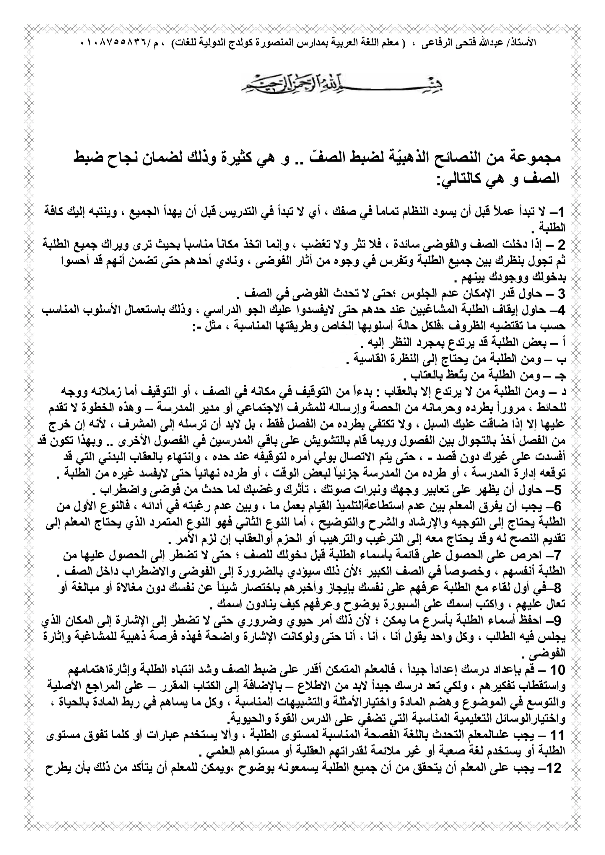 ‫ﻋﺒ‬ /‫اﻷﺳﺘﺎذ‬/ ‫م‬ ، (‫ﻟﻠﻐﺎت‬ ‫اﻟﺪوﻟﯿﺔ‬ ‫ﻛﻮﻟﺪج‬ ‫اﻟﻤﻨﺼﻮرة‬ ‫ﺑﻤﺪارس‬ ‫اﻟﻌﺮﺑﯿﺔ‬ ‫اﻟﻠﻐﺔ‬ ‫ﻣﻌﻠﻢ‬ ) ، ‫اﻟﺮﻓﺎﻋﻰ‬ ‫ﻓﺘﺤﻰ‬ ‫ﺪﷲ‬٠١٠٨٧٥٥٨٣٦
‫ﻣﺟﻣوﻋﺔ‬‫ﻟﺿﻣﺎن‬ ‫وذﻟك‬ ‫ﻛﺛﯾرة‬ ‫ھﻲ‬ ‫و‬ .. ّ‫اﻟﺻف‬ ‫ﻟﺿﺑط‬ ‫ّﺔ‬‫ﯾ‬‫اﻟذھﺑ‬ ‫اﻟﻧﺻﺎﺋﺢ‬ ‫ﻣن‬‫ﺿﺑط‬ ‫ﻧﺟﺎح‬
‫ﻛﺎﻟﺗﺎﻟﻲ‬ ‫ھﻲ‬ ‫و‬ ‫اﻟﺻف‬:
–1‫ﻓﻲ‬ ‫ﺗﺑدأ‬ ‫ﻻ‬ ‫أي‬ ، ‫ﺻﻔك‬ ‫ﻓﻲ‬ ً‫ﺎ‬‫ﺗﻣﺎﻣ‬ ‫اﻟﻧظﺎم‬ ‫ﯾﺳود‬ ‫أن‬ ‫ﻗﺑل‬ ً‫ﻼ‬‫ﻋﻣ‬ ‫ﺗﺑدأ‬ ‫ﻻ‬‫اﻟﺗدرﯾس‬‫ﻗﺑل‬‫ﻛﺎﻓﺔ‬ ‫إﻟﯾك‬ ‫وﯾﻧﺗﺑﮫ‬ ، ‫اﻟﺟﻣﯾﻊ‬ ‫ﯾﮭدأ‬ ‫أن‬
‫اﻟطﻠﺑﺔ‬.
– 2‫ا‬ ‫دﺧﻠت‬ ‫إذا‬‫واﻟﻔوﺿﻰ‬ ‫ﻟﺻف‬‫اﺗﺧذ‬ ‫وإﻧﻣﺎ‬ ، ‫ﺗﻐﺿب‬ ‫وﻻ‬ ‫ﺗﺛر‬ ‫ﻓﻼ‬ ، ‫ﺳﺎﺋدة‬‫اﻟطﻠﺑﺔ‬ ‫ﺟﻣﯾﻊ‬ ‫وﯾراك‬ ‫ﺗرى‬ ‫ﺑﺣﯾث‬ ً‫ﺎ‬‫ﻣﻧﺎﺳﺑ‬ ً‫ﺎ‬‫ﻣﻛﺎﻧ‬
‫ﻓﻲ‬ ‫وﺗﻔرس‬ ‫اﻟطﻠﺑﺔ‬ ‫ﺟﻣﯾﻊ‬ ‫ﺑﯾن‬ ‫ﺑﻧظرك‬ ‫ﺗﺟول‬ ‫ﺛم‬‫ﺣﺗﻰ‬ ‫أﺣدھم‬ ‫وﻧﺎدي‬ ، ‫اﻟﻔوﺿﻰ‬ ‫أﺛﺎر‬ ‫ﻣن‬ ‫وﺟوه‬‫أﺣﺳوا‬ ‫ﻗد‬ ‫أﻧﮭم‬ ‫ﺗﺿﻣن‬
‫ووﺟودك‬ ‫ﺑدﺧوﻟك‬‫ﺑﯾﻧﮭم‬.
– 3‫ﺣﺎول‬‫ﺗﺣدث‬ ‫ﻻ‬ ‫؛ﺣﺗﻰ‬ ‫اﻟﺟﻠوس‬ ‫ﻋدم‬ ‫اﻹﻣﻛﺎن‬ ‫ﻗدر‬‫اﻟﺻف‬ ‫ﻓﻲ‬ ‫اﻟﻔوﺿﻰ‬.
–4‫ﺣﺗﻰ‬ ‫ﺣدھم‬ ‫ﻋﻧد‬ ‫اﻟﻣﺷﺎﻏﺑﯾن‬ ‫اﻟطﻠﺑﺔ‬ ‫إﯾﻘﺎف‬ ‫ﺣﺎول‬‫ﻻﯾﻔﺳدوا‬‫اﻟﻣﻧﺎﺳب‬ ‫اﻷﺳﻠوب‬ ‫ﺑﺎﺳﺗﻌﻣﺎل‬ ‫وذﻟك‬ ، ‫اﻟدراﺳﻲ‬ ‫اﻟﺟو‬ ‫ﻋﻠﯾك‬
‫اﻟظروف‬ ‫ﺗﻘﺗﺿﯾﮫ‬ ‫ﻣﺎ‬ ‫ﺣﺳب‬‫ﺣﺎﻟﺔ‬ ‫،ﻓﻠﻛل‬‫ﻣﺛل‬ ، ‫اﻟﻣﻧﺎﺳﺑﺔ‬ ‫وطرﯾﻘﺗﮭﺎ‬ ‫اﻟﺧﺎص‬ ‫أﺳﻠوﺑﮭﺎ‬:-
‫أ‬–‫ﯾرﺗدع‬ ‫ﻗد‬ ‫اﻟطﻠﺑﺔ‬ ‫ﺑﻌض‬‫اﻟﻧظر‬ ‫ﺑﻣﺟرد‬‫إﻟﯾﮫ‬.
‫ب‬–‫وﻣن‬‫ﻣن‬ ‫اﻟطﻠﺑﺔ‬‫اﻟﻘﺎﺳﯾﺔ‬ ‫اﻟﻧظرة‬ ‫إﻟﻰ‬ ‫ﯾﺣﺗﺎج‬.
‫ﺟـ‬–‫وﻣن‬‫ﺑﺎﻟﻌﺗﺎب‬ ‫ّﻌظ‬‫ﺗ‬‫ﯾ‬ ‫ﻣن‬ ‫اﻟطﻠﺑﺔ‬.
‫د‬–‫ﺑﺎﻟﻌﻘﺎب‬ ‫إﻻ‬ ‫ﯾرﺗدع‬ ‫ﻻ‬ ‫ﻣن‬ ‫اﻟطﻠﺑﺔ‬ ‫وﻣن‬:‫ﻣن‬ ً‫ا‬‫ﺑدء‬‫ووﺟﮫ‬ ‫زﻣﻼﺋﮫ‬ ‫أﻣﺎ‬ ‫اﻟﺗوﻗﯾف‬ ‫أو‬ ، ‫اﻟﺻف‬ ‫ﻓﻲ‬ ‫ﻣﻛﺎﻧﮫ‬ ‫ﻓﻲ‬ ‫اﻟﺗوﻗﯾف‬
ً‫ا‬‫ﻣرور‬ ، ‫ﻟﻠﺣﺎﺋط‬‫ﺑطرده‬‫اﻟﻣدرﺳﺔ‬ ‫ﻣدﯾر‬ ‫أو‬ ‫اﻻﺟﺗﻣﺎﻋﻲ‬ ‫ﻟﻠﻣﺷرف‬ ‫وإرﺳﺎﻟﮫ‬ ‫اﻟﺣﺻﺔ‬ ‫ﻣن‬ ‫وﺣرﻣﺎﻧﮫ‬–‫وھذه‬‫ﺗﻘدم‬ ‫ﻻ‬ ‫اﻟﺧطوة‬
‫إﻻ‬ ‫ﻋﻠﯾﮭﺎ‬‫أن‬ ‫ﻻﺑد‬ ‫ﺑل‬ ، ‫ﻓﻘط‬ ‫اﻟﻔﺻل‬ ‫ﻣن‬ ‫ﺑطرده‬ ‫ﺗﻛﺗﻔﻲ‬ ‫وﻻ‬ ، ‫اﻟﺳﺑل‬ ‫ﻋﻠﯾك‬ ‫ﺿﺎﻗت‬ ‫إذا‬‫ﺗرﺳﻠﮫ‬‫إﻟﻰ‬‫ﺧرج‬ ‫إن‬ ‫ﻷﻧﮫ‬ ، ‫اﻟﻣﺷرف‬
‫ﺑﺎﻟﺗﺷوﯾش‬ ‫ﻗﺎم‬ ‫ورﺑﻣﺎ‬ ‫اﻟﻔﺻول‬ ‫ﺑﯾن‬ ‫ﺑﺎﻟﺗﺟوال‬ ‫أﺧذ‬ ‫اﻟﻔﺻل‬ ‫ﻣن‬‫ﻋﻠﻰ‬‫ﺑﺎﻗﻲ‬‫ﻗد‬ ‫ﺗﻛون‬ ‫وﺑﮭذا‬ .. ‫اﻷﺧرى‬ ‫اﻟﻔﺻول‬ ‫ﻓﻲ‬ ‫اﻟﻣدرﺳﯾن‬
‫ﻗﺻد‬ ‫دون‬ ‫ﻏﯾرك‬ ‫ﻋﻠﻰ‬ ‫أﻓﺳدت‬-،‫ﺣﺗﻰ‬‫ﯾ‬‫ﺗم‬‫ﻗد‬ ‫اﻟﺗﻲ‬ ‫اﻟﺑدﻧﻲ‬ ‫ﺑﺎﻟﻌﻘﺎب‬ ‫واﻧﺗﮭﺎء‬ ، ‫ﺣده‬ ‫ﻋﻧد‬ ‫ﻟﺗوﻗﯾﻔﮫ‬ ‫أﻣره‬ ‫ﺑوﻟﻲ‬ ‫اﻻﺗﺻﺎل‬
‫ﺗوﻗﻌﮫ‬‫إدارة‬‫ﺣﺗﻰ‬ ً‫ﺎ‬‫ﻧﮭﺎﺋﯾ‬ ‫طرده‬ ‫أو‬ ، ‫اﻟوﻗت‬ ‫ﻟﺑﻌض‬ ً‫ﺎ‬‫ﺟزﺋﯾ‬ ‫اﻟﻣدرﺳﺔ‬ ‫ﻣن‬ ‫طرده‬ ‫أو‬ ، ‫اﻟﻣدرﺳﺔ‬‫ﻏﯾره‬ ‫ﻻﯾﻔﺳد‬‫اﻟطﻠﺑﺔ‬ ‫ﻣن‬.
–5‫ﺣﺎول‬‫ﺗﺄﺛرك‬ ، ‫ﺻوﺗك‬ ‫وﻧﺑرات‬ ‫وﺟﮭك‬ ‫ﺗﻌﺎﺑﯾر‬ ‫ﻋﻠﻰ‬ ‫ﯾظﮭر‬ ‫أن‬‫ﻓوﺿﻰ‬ ‫ﻣن‬ ‫ﺣدث‬ ‫ﻟﻣﺎ‬ ‫وﻏﺿﺑك‬‫واﺿطر‬‫اب‬.
–6‫ﯾﺟب‬، ‫أداﺋﮫ‬ ‫ﻓﻲ‬ ‫رﻏﺑﺗﮫ‬ ‫ﻋدم‬ ‫وﺑﯾن‬ ، ‫ﻣﺎ‬ ‫ﺑﻌﻣل‬ ‫اﻟﻘﯾﺎم‬ ‫اﺳﺗطﺎﻋﺔاﻟﺗﻠﻣﯾذ‬ ‫ﻋدم‬ ‫ﺑﯾن‬ ‫اﻟﻣﻌﻠم‬ ‫ﯾﻔرق‬ ‫أن‬‫ﻣن‬ ‫اﻷول‬ ‫ﻓﺎﻟﻧوع‬
‫ﯾﺣﺗﺎج‬ ‫اﻟطﻠﺑﺔ‬‫اﻟﻧوع‬ ‫أﻣﺎ‬ ، ‫واﻟﺗوﺿﯾﺢ‬ ‫واﻟﺷرح‬ ‫واﻹرﺷﺎد‬ ‫اﻟﺗوﺟﯾﮫ‬ ‫إﻟﻰ‬‫اﻟذي‬ ‫اﻟﻣﺗﻣرد‬ ‫اﻟﻧوع‬ ‫ﻓﮭو‬ ‫اﻟﺛﺎﻧﻲ‬‫إﻟﻰ‬ ‫اﻟﻣﻌﻠم‬ ‫ﯾﺣﺗﺎج‬
‫إﻟﻰ‬ ‫ﻣﻌﮫ‬ ‫ﯾﺣﺗﺎج‬ ‫وﻗد‬ ‫ﻟﮫ‬ ‫اﻟﻧﺻﺢ‬ ‫ﺗﻘدﯾم‬‫اﻟﺗ‬‫اﻷﻣر‬ ‫ﻟزم‬ ‫إن‬ ‫أواﻟﻌﻘﺎب‬ ‫اﻟﺣزم‬ ‫أو‬ ‫واﻟﺗرھﯾب‬ ‫رﻏﯾب‬.
–7‫اﻟطﻠﺑﺔ‬ ‫ﺑﺄﺳﻣﺎء‬ ‫ﻗﺎﺋﻣﺔ‬ ‫ﻋﻠﻰ‬ ‫اﻟﺣﺻول‬ ‫ﻋﻠﻰ‬ ‫اﺣرص‬‫دﺧوﻟك‬ ‫ﻗﺑل‬‫ﻣن‬ ‫ﻋﻠﯾﮭﺎ‬ ‫اﻟﺣﺻول‬ ‫إﻟﻰ‬ ‫ﺗﺿطر‬ ‫ﻻ‬ ‫ﺣﺗﻰ‬ ‫؛‬ ‫ﻟﻠﺻف‬
‫ﻓﻲ‬ ً‫ﺎ‬‫وﺧﺻوﺻ‬ ، ‫أﻧﻔﺳﮭم‬ ‫اﻟطﻠﺑﺔ‬‫داﺧل‬ ‫واﻻﺿطراب‬ ‫اﻟﻔوﺿﻰ‬ ‫إﻟﻰ‬ ‫ﺑﺎﻟﺿرورة‬ ‫ﺳﯾؤدي‬ ‫ذﻟك‬ ‫؛ﻷن‬ ‫اﻟﻛﺑﯾر‬ ‫اﻟﺻف‬‫اﻟﺻف‬.
–8‫أول‬ ‫ﻓﻲ‬‫ﻣﻊ‬ ‫ﻟﻘﺎء‬‫ﻣﻐﺎﻻة‬ ‫دون‬ ‫ﻧﻔﺳك‬ ‫ﻋن‬ ً‫ﺎ‬‫ﺷﯾﺋ‬ ‫ﺑﺎﺧﺗﺻﺎر‬ ‫وأﺧﺑرھم‬ ‫ﺑﺈﯾﺟﺎز‬ ‫ﻧﻔﺳك‬ ‫ﻋﻠﻰ‬ ‫ﻋرﻓﮭم‬ ‫اﻟطﻠﺑﺔ‬‫ﻣﺑﺎﻟﻐﺔ‬ ‫أو‬‫أو‬
‫ﯾﻧﺎدون‬ ‫ﻛﯾف‬ ‫وﻋرﻓﮭم‬ ‫ﺑوﺿوح‬ ‫اﻟﺳﺑورة‬ ‫ﻋﻠﻰ‬ ‫اﺳﻣك‬ ‫واﻛﺗب‬ ، ‫ﻋﻠﯾﮭم‬ ‫ﺗﻌﺎل‬‫اﺳﻣك‬.
–9‫أﺳﻣﺎء‬ ‫اﺣﻔظ‬‫إﻟﻰ‬ ‫ﺗﺿطر‬ ‫ﻻ‬ ‫ﺣﺗﻰ‬ ‫وﺿروري‬ ‫ﺣﯾوي‬ ‫أﻣر‬ ‫ذﻟك‬ ‫ﻷن‬ ‫؛‬ ‫ﯾﻣﻛن‬ ‫ﻣﺎ‬ ‫ﺑﺄﺳرع‬ ‫اﻟطﻠﺑﺔ‬‫إﻟﻰ‬ ‫اﻹﺷﺎرة‬‫اﻟذي‬ ‫اﻟﻣﻛﺎن‬
‫ﯾﺟﻠ‬‫ﺣﺗﻰ‬ ‫أﻧﺎ‬ ، ‫أﻧﺎ‬ ، ‫أﻧﺎ‬ ‫ﯾﻘول‬ ‫واﺣد‬ ‫وﻛل‬ ، ‫اﻟطﺎﻟب‬ ‫ﻓﯾﮫ‬ ‫س‬‫وﻟوﻛﺎﻧت‬‫وإﺛﺎرة‬ ‫ﻟﻠﻣﺷﺎﻏﺑﺔ‬ ‫ذھﺑﯾﺔ‬ ‫ﻓرﺻﺔ‬ ‫ﻓﮭذه‬ ‫واﺿﺣﺔ‬ ‫اﻹﺷﺎرة‬
‫اﻟﻔوﺿﻰ‬.
– 10‫ﺑﺈﻋداد‬ ‫ﻗم‬‫اﻟﻣﺗﻣﻛن‬ ‫ﻓﺎﻟﻣﻌﻠم‬ ، ً‫ا‬‫ﺟﯾد‬ ً‫ا‬‫إﻋداد‬ ‫درﺳك‬‫وإﺛﺎرةاھﺗﻣﺎﻣﮭم‬ ‫اﻟطﻠﺑﺔ‬ ‫اﻧﺗﺑﺎه‬ ‫وﺷد‬ ‫اﻟﺻف‬ ‫ﺿﺑط‬ ‫ﻋﻠﻰ‬ ‫أﻗدر‬
‫ﺗﻌد‬ ‫وﻟﻛﻲ‬ ، ‫ﺗﻔﻛﯾرھم‬ ‫واﺳﺗﻘطﺎب‬‫ﻻ‬ ً‫ا‬‫ﺟﯾد‬ ‫درﺳك‬‫اﻻطﻼع‬ ‫ﻣن‬ ‫ﺑد‬–‫إﻟﻰ‬ ‫ﺑﺎﻹﺿﺎﻓﺔ‬‫اﻟﻣﻘرر‬ ‫اﻟﻛﺗﺎب‬–‫اﻷﺻﻠﯾﺔ‬ ‫اﻟﻣراﺟﻊ‬ ‫ﻋﻠﻰ‬
‫رﺑط‬ ‫ﻓﻲ‬ ‫ﯾﺳﺎھم‬ ‫ﻣﺎ‬ ‫وﻛل‬ ، ‫اﻟﻣﻧﺎﺳﺑﺔ‬ ‫واﻟﺗﺷﺑﯾﮭﺎت‬ ‫واﺧﺗﯾﺎراﻷﻣﺛﻠﺔ‬ ‫اﻟﻣﺎدة‬ ‫وھﺿم‬ ‫اﻟﻣوﺿوع‬ ‫ﻓﻲ‬ ‫واﻟﺗوﺳﻊ‬، ‫ﺑﺎﻟﺣﯾﺎة‬ ‫اﻟﻣﺎدة‬
‫اﻟﻘوة‬ ‫اﻟدرس‬ ‫ﻋﻠﻰ‬ ‫ﺗﺿﻔﻲ‬ ‫اﻟﺗﻲ‬ ‫اﻟﻣﻧﺎﺳﺑﺔ‬ ‫اﻟﺗﻌﻠﯾﻣﯾﺔ‬ ‫واﺧﺗﯾﺎراﻟوﺳﺎﺋل‬‫واﻟﺣﯾوﯾﺔ‬.
– 11‫ﻋﻠﯨﺎﻟ‬ ‫ﯾﺟب‬‫ﯾﺳﺗﺧدم‬ ‫وأﻻ‬ ، ‫اﻟطﻠﺑﺔ‬ ‫ﻟﻣﺳﺗوى‬ ‫اﻟﻣﻧﺎﺳﺑﺔ‬ ‫اﻟﻔﺻﺣﺔ‬ ‫ﺑﺎﻟﻠﻐﺔ‬ ‫اﻟﺗﺣدث‬ ‫ﻣﻌﻠم‬‫ﻣﺳﺗوى‬ ‫ﺗﻔوق‬ ‫ﻛﻠﻣﺎ‬ ‫أو‬ ‫ﻋﺑﺎرات‬
‫أو‬ ‫اﻟﻌﻘﻠﯾﺔ‬ ‫ﻟﻘدراﺗﮭم‬ ‫ﻣﻼﺋﻣﺔ‬ ‫ﻏﯾر‬ ‫أو‬ ‫ﺻﻌﺑﺔ‬ ‫ﻟﻐﺔ‬ ‫ﯾﺳﺗﺧدم‬ ‫أو‬ ‫اﻟطﻠﺑﺔ‬‫ﻣﺳﺗواھم‬‫اﻟﻌﻠﻣﻲ‬.
–12‫ﯾﺟب‬‫ذﻟ‬ ‫ﻣن‬ ‫ﯾﺗﺄﻛد‬ ‫أن‬ ‫ﻟﻠﻣﻌﻠم‬ ‫،وﯾﻣﻛن‬ ‫ﺑوﺿوح‬ ‫ﯾﺳﻣﻌوﻧﮫ‬ ‫اﻟطﻠﺑﺔ‬ ‫ﺟﻣﯾﻊ‬ ‫أن‬ ‫ﻣن‬ ‫ﯾﺗﺣﻘق‬ ‫أن‬ ‫اﻟﻣﻌﻠم‬ ‫ﻋﻠﻰ‬‫ﯾطرح‬ ‫ﺑﺄن‬ ‫ك‬
 