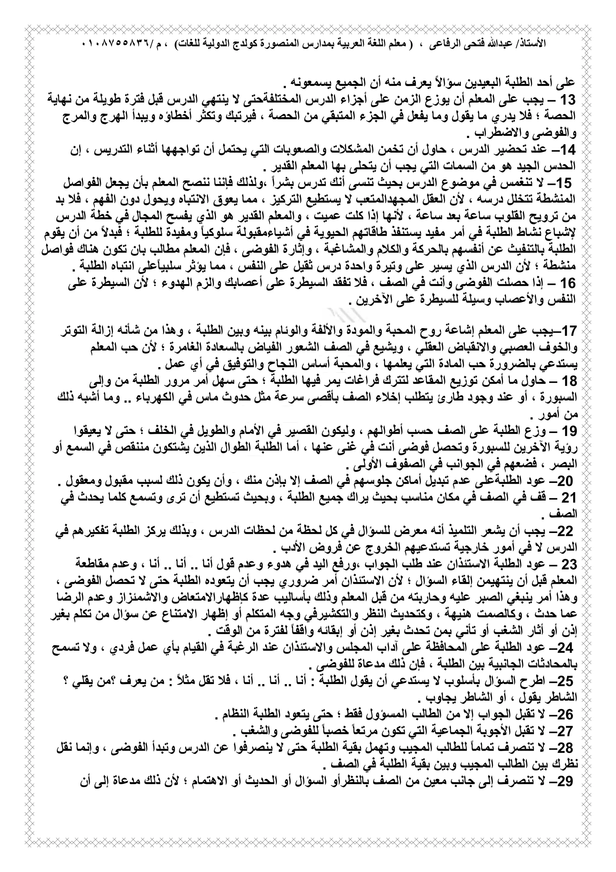 ‫ﻋﺒ‬ /‫اﻷﺳﺘﺎذ‬/ ‫م‬ ، (‫ﻟﻠﻐﺎت‬ ‫اﻟﺪوﻟﯿﺔ‬ ‫ﻛﻮﻟﺪج‬ ‫اﻟﻤﻨﺼﻮرة‬ ‫ﺑﻤﺪارس‬ ‫اﻟﻌﺮﺑﯿﺔ‬ ‫اﻟﻠﻐﺔ‬ ‫ﻣﻌﻠﻢ‬ ) ، ‫اﻟﺮﻓﺎﻋﻰ‬ ‫ﻓﺘﺤﻰ‬ ‫ﺪﷲ‬٠١٠٨٧٥٥٨٣٦
‫أن‬ ‫ﻣﻧﮫ‬ ‫ﯾﻌرف‬ ً‫ﻻ‬‫ﺳؤا‬ ‫اﻟﺑﻌﯾدﯾن‬ ‫اﻟطﻠﺑﺔ‬ ‫أﺣد‬ ‫ﻋﻠﻰ‬‫اﻟﺟﻣﯾﻊ‬‫ﯾﺳﻣﻌوﻧﮫ‬.
– 13‫ﯾﺟب‬‫ﻣن‬ ‫طوﯾﻠﺔ‬ ‫ﻓﺗرة‬ ‫ﻗﺑل‬ ‫اﻟدرس‬ ‫ﯾﻧﺗﮭﻲ‬ ‫ﻻ‬ ‫اﻟﻣﺧﺗﻠﻔﺔﺣﺗﻰ‬ ‫اﻟدرس‬ ‫أﺟزاء‬ ‫ﻋﻠﻰ‬ ‫اﻟزﻣن‬ ‫ﯾوزع‬ ‫أن‬ ‫اﻟﻣﻌﻠم‬ ‫ﻋﻠﻰ‬‫ﻧﮭﺎﯾﺔ‬
‫ﻓﻲ‬ ‫ﯾﻔﻌل‬ ‫وﻣﺎ‬ ‫ﯾﻘول‬ ‫ﻣﺎ‬ ‫ﯾدري‬ ‫ﻓﻼ‬ ‫؛‬ ‫اﻟﺣﺻﺔ‬‫وﺗﻛﺛر‬ ‫ﻓﯾرﺗﺑك‬ ، ‫اﻟﺣﺻﺔ‬ ‫ﻣن‬ ‫اﻟﻣﺗﺑﻘﻲ‬ ‫اﻟﺟزء‬‫و‬ ‫أﺧطﺎؤه‬‫واﻟﻣرج‬ ‫اﻟﮭرج‬ ‫ﯾﺑدأ‬
‫واﻟﻔوﺿﻰ‬‫واﻻﺿطراب‬.
–14‫واﻟﺻﻌوﺑﺎت‬ ‫اﻟﻣﺷﻛﻼت‬ ‫ﺗﺧﻣن‬ ‫أن‬ ‫ﺣﺎول‬ ، ‫اﻟدرس‬ ‫ﺗﺣﺿﯾر‬ ‫ﻋﻧد‬‫اﻟﺗﻲ‬‫ﯾﺣﺗﻣل‬‫إن‬ ، ‫اﻟﺗدرﯾس‬ ‫أﺛﻧﺎء‬ ‫ﺗواﺟﮭﮭﺎ‬ ‫أن‬
‫ﯾﺗﺣﻠﻰ‬ ‫أن‬ ‫ﯾﺟب‬ ‫اﻟﺗﻲ‬ ‫اﻟﺳﻣﺎت‬ ‫ﻣن‬ ‫ھو‬ ‫اﻟﺟﯾد‬ ‫اﻟﺣدس‬‫اﻟﻣﻌﻠم‬ ‫ﺑﮭﺎ‬‫اﻟﻘدﯾر‬.
–15‫ﻻ‬‫،وﻟذ‬ ً‫ا‬‫ﺑﺷر‬ ‫ﺗدرس‬ ‫أﻧك‬ ‫ﺗﻧﺳﻰ‬ ‫ﺑﺣﯾث‬ ‫اﻟدرس‬ ‫ﻣوﺿوع‬ ‫ﻓﻲ‬ ‫ﺗﻧﻐﻣس‬‫ﯾﺟﻌل‬ ‫ﺑﺄن‬ ‫اﻟﻣﻌﻠم‬ ‫ﻧﻧﺻﺢ‬ ‫ﻓﺈﻧﻧﺎ‬ ‫ﻟك‬‫اﻟﻔواﺻل‬
‫ﯾﻌوق‬ ‫ﻣﻣﺎ‬ ، ‫اﻟﺗرﻛﯾز‬ ‫ﯾﺳﺗطﯾﻊ‬ ‫ﻻ‬ ‫اﻟﻣﺟﮭداﻟﻣﺗﻌب‬ ‫اﻟﻌﻘل‬ ‫ﻷن‬ ، ‫درﺳﮫ‬ ‫ﺗﺗﺧﻠل‬ ‫اﻟﻣﻧﺷطﺔ‬‫ﺑد‬ ‫ﻓﻼ‬ ، ‫اﻟﻔﮭم‬ ‫دون‬ ‫وﯾﺣول‬ ‫اﻻﻧﺗﺑﺎه‬
‫ﺗروﯾﺢ‬ ‫ﻣن‬‫ﻛﻠت‬ ‫إذا‬ ‫ﻷﻧﮭﺎ‬ ، ‫ﺳﺎﻋﺔ‬ ‫ﺑﻌد‬ ‫ﺳﺎﻋﺔ‬ ‫اﻟﻘﻠوب‬‫اﻟﻣﺟﺎل‬ ‫ﯾﻔﺳﺢ‬ ‫اﻟذي‬ ‫ھو‬ ‫اﻟﻘدﯾر‬ ‫واﻟﻣﻌﻠم‬ ، ‫ﻋﻣﯾت‬‫اﻟدرس‬ ‫ﺧطﺔ‬ ‫ﻓﻲ‬
‫ﻧﺷﺎ‬ ‫ﻹﺷﺑﺎع‬‫أﻣر‬ ‫ﻓﻲ‬ ‫اﻟطﻠﺑﺔ‬ ‫ط‬‫ﯾﻘوم‬ ‫أن‬ ‫ﻣن‬ ً‫ﻻ‬‫ﻓﺑد‬ ‫؛‬ ‫ﻟﻠطﻠﺑﺔ‬ ‫وﻣﻔﯾدة‬ ً‫ﺎ‬‫ﺳﻠوﻛﯾ‬ ‫أﺷﯾﺎءﻣﻘﺑوﻟﺔ‬ ‫ﻓﻲ‬ ‫اﻟﺣﯾوﯾﺔ‬ ‫طﺎﻗﺎﺗﮭم‬ ‫ﯾﺳﺗﻧﻔذ‬ ‫ﻣﻔﯾد‬
‫أﻧﻔﺳﮭم‬ ‫ﻋن‬ ‫ﺑﺎﻟﺗﻧﻔﯾث‬ ‫اﻟطﻠﺑﺔ‬‫ﻓﺈن‬ ، ‫اﻟﻔوﺿﻰ‬ ‫وإﺛﺎرة‬ ، ‫واﻟﻣﺷﺎﻏﺑﺔ‬ ‫واﻟﻛﻼم‬ ‫ﺑﺎﻟﺣرﻛﺔ‬‫ﻓواﺻل‬ ‫ھﻧﺎك‬ ‫ﺗﻛون‬ ‫ﺑﺎن‬ ‫ﻣطﺎﻟب‬ ‫اﻟﻣﻌﻠم‬
‫درس‬ ‫واﺣدة‬ ‫وﺗﯾرة‬ ‫ﻋﻠﻰ‬ ‫ﯾﺳﯾر‬ ‫اﻟذي‬ ‫اﻟدرس‬ ‫ﻷن‬ ‫؛‬ ‫ﻣﻧﺷطﺔ‬‫ﺛﻘﯾل‬‫اﻟطﻠﺑﺔ‬ ‫اﻧﺗﺑﺎه‬ ‫ًﻋﻠﻰ‬‫ﺎ‬‫ﺳﻠﺑﯾ‬ ‫ﯾؤﺛر‬ ‫ﻣﻣﺎ‬ ، ‫اﻟﻧﻔس‬ ‫ﻋﻠﻰ‬.
– 16‫ﺗﻔﻘد‬ ‫ﻓﻼ‬ ، ‫اﻟﺻف‬ ‫ﻓﻲ‬ ‫وأﻧت‬ ‫اﻟﻔوﺿﻰ‬ ‫ﺣﺻﻠت‬ ‫إذا‬‫ﻋﻠﻰ‬ ‫اﻟﺳﯾطرة‬‫ﻋﻠﻰ‬ ‫اﻟﺳﯾطرة‬ ‫ﻷن‬ ‫؛‬ ‫اﻟﮭدوء‬ ‫واﻟزم‬ ‫أﻋﺻﺎﺑك‬
‫ﻟﻠﺳﯾطرة‬ ‫وﺳﯾﻠﺔ‬ ‫واﻷﻋﺻﺎب‬ ‫اﻟﻧﻔس‬‫اﻵﺧرﯾن‬ ‫ﻋﻠﻰ‬.
–17‫ﺑﯾﻧﮫ‬ ‫واﻟوﺋﺎم‬ ‫واﻷﻟﻔﺔ‬ ‫واﻟﻣودة‬ ‫اﻟﻣﺣﺑﺔ‬ ‫روح‬ ‫إﺷﺎﻋﺔ‬ ‫اﻟﻣﻌﻠم‬ ‫ﻋﻠﻰ‬ ‫ﯾﺟب‬‫وﺑﯾن‬، ‫اﻟطﻠﺑﺔ‬‫اﻟﺗوﺗر‬ ‫إزاﻟﺔ‬ ‫ﺷﺄﻧﮫ‬ ‫ﻣن‬ ‫وھذا‬
‫وﯾﺷﯾﻊ‬ ، ‫اﻟﻌﻘﻠﻲ‬ ‫واﻻﻧﻘﺑﺎض‬ ‫اﻟﻌﺻﺑﻲ‬ ‫واﻟﺧوف‬‫ﻓﻲ‬‫اﻟﺻف‬‫اﻟﻣﻌﻠم‬ ‫ﺣب‬ ‫ﻷن‬ ‫؛‬ ‫اﻟﻐﺎﻣرة‬ ‫ﺑﺎﻟﺳﻌﺎدة‬ ‫اﻟﻔﯾﺎض‬ ‫اﻟﺷﻌور‬
‫اﻟﻣﺎدة‬ ‫ﺣب‬ ‫ﺑﺎﻟﺿرورة‬ ‫ﯾﺳﺗدﻋﻲ‬‫ﯾﻌﻠﻣﮭﺎ‬ ‫اﻟﺗﻲ‬‫ﻋﻣل‬ ‫أي‬ ‫ﻓﻲ‬ ‫واﻟﺗوﻓﯾق‬ ‫اﻟﻧﺟﺎح‬ ‫أﺳﺎس‬ ‫واﻟﻣﺣﺑﺔ‬ ،.
– 18‫أﻣﻛن‬ ‫ﻣﺎ‬ ‫ﺣﺎول‬‫ﻓر‬ ‫ﻟﺗﺗرك‬ ‫اﻟﻣﻘﺎﻋد‬ ‫ﺗوزﯾﻊ‬‫ﺳﮭل‬ ‫ﺣﺗﻰ‬ ‫؛‬ ‫اﻟطﻠﺑﺔ‬ ‫ﻓﯾﮭﺎ‬ ‫ﯾﻣر‬ ‫اﻏﺎت‬‫وإﻟﻰ‬ ‫ﻣن‬ ‫اﻟطﻠﺑﺔ‬ ‫ﻣرور‬ ‫أﻣر‬
‫ﻣﺛل‬ ‫ﺳرﻋﺔ‬ ‫ﺑﺄﻗﺻﻰ‬ ‫اﻟﺻف‬ ‫إﺧﻼء‬ ‫ﯾﺗطﻠب‬ ‫طﺎرئ‬ ‫وﺟود‬ ‫ﻋﻧد‬ ‫أو‬ ، ‫اﻟﺳﺑورة‬‫ﻓﻲ‬ ‫ﻣﺎس‬ ‫ﺣدوث‬‫ذﻟك‬ ‫أﺷﺑﮫ‬ ‫وﻣﺎ‬ .. ‫اﻟﻛﮭرﺑﺎء‬
‫أﻣور‬ ‫ﻣن‬.
– 19‫اﻟﺻف‬ ‫ﻋﻠﻰ‬ ‫اﻟطﻠﺑﺔ‬ ‫وزع‬‫اﻷﻣﺎم‬ ‫ﻓﻲ‬ ‫اﻟﻘﺻﯾر‬ ‫وﻟﯾﻛون‬ ، ‫أطواﻟﮭم‬ ‫ﺣﺳب‬‫ﯾﻌﯾﻘو‬ ‫ﻻ‬ ‫ﺣﺗﻰ‬ ‫؛‬ ‫اﻟﺧﻠف‬ ‫ﻓﻲ‬ ‫واﻟطوﯾل‬‫ا‬
‫رؤﯾﺔ‬‫أﻣﺎ‬ ، ‫ﻋﻧﮭﺎ‬ ‫ﻏﻧﻰ‬ ‫ﻓﻲ‬ ‫أﻧت‬ ‫ﻓوﺿﻰ‬ ‫وﺗﺣﺻل‬ ‫ﻟﻠﺳﺑورة‬ ‫اﻵﺧرﯾن‬‫أو‬ ‫اﻟﺳﻣﻊ‬ ‫ﻓﻲ‬ ‫ﻣﻧﻧﻘص‬ ‫ﯾﺷﺗﻛون‬ ‫اﻟذﯾن‬ ‫اﻟطوال‬ ‫اﻟطﻠﺑﺔ‬
‫اﻟﺻﻔوف‬ ‫ﻓﻲ‬ ‫اﻟﺟواﻧب‬ ‫ﻓﻲ‬ ‫ﻓﺿﻌﮭم‬ ، ‫اﻟﺑﺻر‬‫اﻷوﻟﻰ‬.
–20‫ﻋود‬‫اﻟطﻠﺑﺔﻋﻠﻰ‬‫ﻣﻘﺑول‬ ‫ﻟﺳﺑب‬ ‫ذﻟك‬ ‫ﯾﻛون‬ ‫وأن‬ ، ‫ﻣﻧك‬ ‫ﺑﺈذن‬ ‫إﻻ‬ ‫اﻟﺻف‬ ‫ﻓﻲ‬ ‫ﺟﻠوﺳﮭم‬ ‫أﻣﺎﻛن‬ ‫ﺗﺑدﯾل‬ ‫ﻋدم‬‫وﻣﻌﻘول‬.
– 21‫ﻗف‬‫ﻓﻲ‬‫ﺗرى‬ ‫أن‬ ‫ﺗﺳﺗطﯾﻊ‬ ‫وﺑﺣﯾث‬ ، ‫اﻟطﻠﺑﺔ‬ ‫ﺟﻣﯾﻊ‬ ‫ﯾراك‬ ‫ﺑﺣﯾث‬ ‫ﻣﻧﺎﺳب‬ ‫ﻣﻛﺎن‬ ‫ﻓﻲ‬ ‫اﻟﺻف‬‫ﻛﻠﻣﺎ‬ ‫وﺗﺳﻣﻊ‬‫ﻓﻲ‬ ‫ﯾﺣدث‬
‫اﻟﺻف‬.
–22‫ﻛل‬ ‫ﻓﻲ‬ ‫ﻟﻠﺳؤال‬ ‫ﻣﻌرض‬ ‫أﻧﮫ‬ ‫اﻟﺗﻠﻣﯾذ‬ ‫ﯾﺷﻌر‬ ‫أن‬ ‫ﯾﺟب‬‫اﻟطﻠﺑﺔ‬ ‫ﯾرﻛز‬ ‫وﺑذﻟك‬ ، ‫اﻟدرس‬ ‫ﻟﺣظﺎت‬ ‫ﻣن‬ ‫ﻟﺣظﺔ‬‫ﻓﻲ‬ ‫ﺗﻔﻛﯾرھم‬
‫ﺧﺎرﺟﯾﺔ‬ ‫أﻣور‬ ‫ﻓﻲ‬ ‫ﻻ‬ ‫اﻟدرس‬‫ﻓروض‬ ‫ﻋن‬ ‫اﻟﺧروج‬ ‫ﺗﺳﺗدﻋﯾﮭم‬‫اﻷدب‬.
– 23‫ﻋود‬‫اﻟ‬‫وﻋدم‬ ، ‫أﻧﺎ‬ .. ‫أﻧﺎ‬ .. ‫أﻧﺎ‬ ‫ﻗول‬ ‫وﻋدم‬ ‫ھدوء‬ ‫ﻓﻲ‬ ‫اﻟﯾد‬ ‫،ورﻓﻊ‬ ‫اﻟﺟواب‬ ‫طﻠب‬ ‫ﻋﻧد‬ ‫اﻻﺳﺗﺋذان‬ ‫طﻠﺑﺔ‬‫ﻣﻘﺎطﻌﺔ‬
‫أن‬ ‫ﯾﺟب‬ ‫ﺿروري‬ ‫أﻣر‬ ‫اﻻﺳﺗﺋذان‬ ‫ﻷن‬ ‫؛‬ ‫اﻟﺳؤال‬ ‫إﻟﻘﺎء‬ ‫ﯾﻧﺗﮭﯾﻣن‬ ‫أن‬ ‫ﻗﺑل‬ ‫اﻟﻣﻌﻠم‬‫ﺗﺣﺻل‬ ‫ﻻ‬ ‫ﺣﺗﻰ‬ ‫اﻟطﻠﺑﺔ‬ ‫ﯾﺗﻌوده‬، ‫اﻟﻔوﺿﻰ‬
‫ﻗﺑل‬ ‫ﻣن‬ ‫وﺣﺎرﺑﺗﮫ‬ ‫ﻋﻠﯾﮫ‬ ‫اﻟﺻﺑر‬ ‫ﯾﻧﺑﻐﻲ‬ ‫أﻣر‬ ‫وھذا‬‫ﻋد‬ ‫ﺑﺄﺳﺎﻟﯾب‬ ‫وذﻟك‬ ‫اﻟﻣﻌﻠم‬‫اﻟرﺿﺎ‬ ‫وﻋدم‬ ‫واﻻﺷﻣﺋزاز‬ ‫ﻛﺈظﮭﺎراﻻﻣﺗﻌﺎض‬ ‫ة‬
‫وﻛﺎﻟﺻﻣت‬ ، ‫ﺣدث‬ ‫ﻋﻣﺎ‬‫ﺗﻛﻠم‬ ‫ﻣن‬ ‫ﺳؤال‬ ‫ﻋن‬ ‫اﻻﻣﺗﻧﺎع‬ ‫إظﮭﺎر‬ ‫أو‬ ‫اﻟﻣﺗﻛﻠم‬ ‫وﺟﮫ‬ ‫واﻟﺗﻛﺷﯾرﻓﻲ‬ ‫اﻟﻧظر‬ ‫وﻛﺗﺣدﯾث‬ ، ‫ھﻧﯾﮭﺔ‬‫ﺑﻐﯾر‬
‫ﺗﺄﻧﻲ‬ ‫أو‬ ‫اﻟﺷﻐب‬ ‫أﺛﺎر‬ ‫أو‬ ‫إذن‬‫أ‬ ‫إذن‬ ‫ﺑﻐﯾر‬ ‫ﺗﺣدث‬ ‫ﺑﻣن‬‫و‬‫ﻣن‬ ‫ﻟﻔﺗرة‬ ً‫ﺎ‬‫واﻗﻔ‬ ‫إﺑﻘﺎﺋﮫ‬‫اﻟوﻗت‬.
–24‫ﻋود‬‫ﻋﻠﻰ‬ ‫اﻟطﻠﺑﺔ‬‫آدا‬ ‫ﻋﻠﻰ‬ ‫اﻟﻣﺣﺎﻓظﺔ‬‫وﻻ‬ ، ‫ﻓردي‬ ‫ﻋﻣل‬ ‫ﺑﺄي‬ ‫اﻟﻘﯾﺎم‬ ‫ﻓﻲ‬ ‫اﻟرﻏﺑﺔ‬ ‫ﻋﻧد‬ ‫واﻻﺳﺗﺋذان‬ ‫اﻟﻣﺟﻠس‬ ‫ب‬‫ﺗﺳﻣﺢ‬
‫ﻣدﻋﺎة‬ ‫ذﻟك‬ ‫ﻓﺈن‬ ، ‫اﻟطﻠﺑﺔ‬ ‫ﺑﯾن‬ ‫اﻟﺟﺎﻧﺑﯾﺔ‬ ‫ﺑﺎﻟﻣﺣﺎدﺛﺎت‬‫ﻟﻠﻔوﺿﻰ‬.
–25‫اﻟﺳؤال‬ ‫اطرح‬ً‫ﻼ‬‫ﻣﺛ‬ ‫ﺗﻘل‬ ‫ﻓﻼ‬ ، ‫أﻧﺎ‬ .. ‫أﻧﺎ‬ .. ‫أﻧﺎ‬ : ‫اﻟطﻠﺑﺔ‬ ‫ﯾﻘول‬ ‫أن‬ ‫ﯾﺳﺗدﻋﻲ‬ ‫ﻻ‬ ‫ﺑﺄﺳﻠوب‬:‫؟ﻣن‬ ‫ﯾﻌرف‬ ‫ﻣن‬‫؟‬ ‫ﯾﻘﻠﻲ‬
‫ﯾﺟﺎو‬ ‫اﻟﺷﺎطر‬ ‫أو‬ ، ‫ﯾﻘول‬ ‫اﻟﺷﺎطر‬‫ب‬.
–26‫ﻣن‬ ‫إﻻ‬ ‫اﻟﺟواب‬ ‫ﺗﻘﺑل‬ ‫ﻻ‬‫اﻟطﺎﻟب‬‫اﻟﻧظﺎم‬ ‫اﻟطﻠﺑﺔ‬ ‫ﯾﺗﻌود‬ ‫ﺣﺗﻰ‬ ‫؛‬ ‫ﻓﻘط‬ ‫اﻟﻣﺳؤول‬.
–27‫اﻟﺗﻲ‬ ‫اﻟﺟﻣﺎﻋﯾﺔ‬ ‫اﻷﺟوﺑﺔ‬ ‫ﺗﻘﺑل‬ ‫ﻻ‬ً‫ﺎ‬‫ﻣرﺗﻌ‬ ‫ﺗﻛون‬‫واﻟﺷﻐب‬ ‫ﻟﻠﻔوﺿﻰ‬ ً‫ﺎ‬‫ﺧﺻﺑ‬.
–28‫وﺗﮭﻣل‬ ‫اﻟﻣﺟﯾب‬ ‫ﻟﻠطﺎﻟب‬ ً‫ﺎ‬‫ﺗﻣﺎﻣ‬ ‫ﺗﻧﺻرف‬ ‫ﻻ‬‫اﻟدرس‬ ‫ﻋن‬ ‫ﯾﻧﺻرﻓوا‬ ‫ﻻ‬ ‫ﺣﺗﻰ‬ ‫اﻟطﻠﺑﺔ‬ ‫ﺑﻘﯾﺔ‬‫ﻧﻘل‬ ‫وإﻧﻣﺎ‬ ، ‫اﻟﻔوﺿﻰ‬ ‫وﺗﺑدأ‬
‫ﻧظرك‬‫اﻟطﺎﻟب‬ ‫ﺑﯾن‬‫ﻓﻲ‬ ‫اﻟطﻠﺑﺔ‬ ‫ﺑﻘﯾﺔ‬ ‫وﺑﯾن‬ ‫اﻟﻣﺟﯾب‬‫اﻟﺻف‬.
–29‫ﻻ‬‫إﻟﻰ‬ ‫ﻣدﻋﺎة‬ ‫ذﻟك‬ ‫ﻷن‬ ‫؛‬ ‫اﻻھﺗﻣﺎم‬ ‫أو‬ ‫اﻟﺣدﯾث‬ ‫أو‬ ‫اﻟﺳؤال‬ ‫ﺑﺎﻟﻧظرأو‬ ‫اﻟﺻف‬ ‫ﻣن‬ ‫ﻣﻌﯾن‬ ‫ﺟﺎﻧب‬ ‫إﻟﻰ‬ ‫ﺗﻧﺻرف‬‫أن‬
 