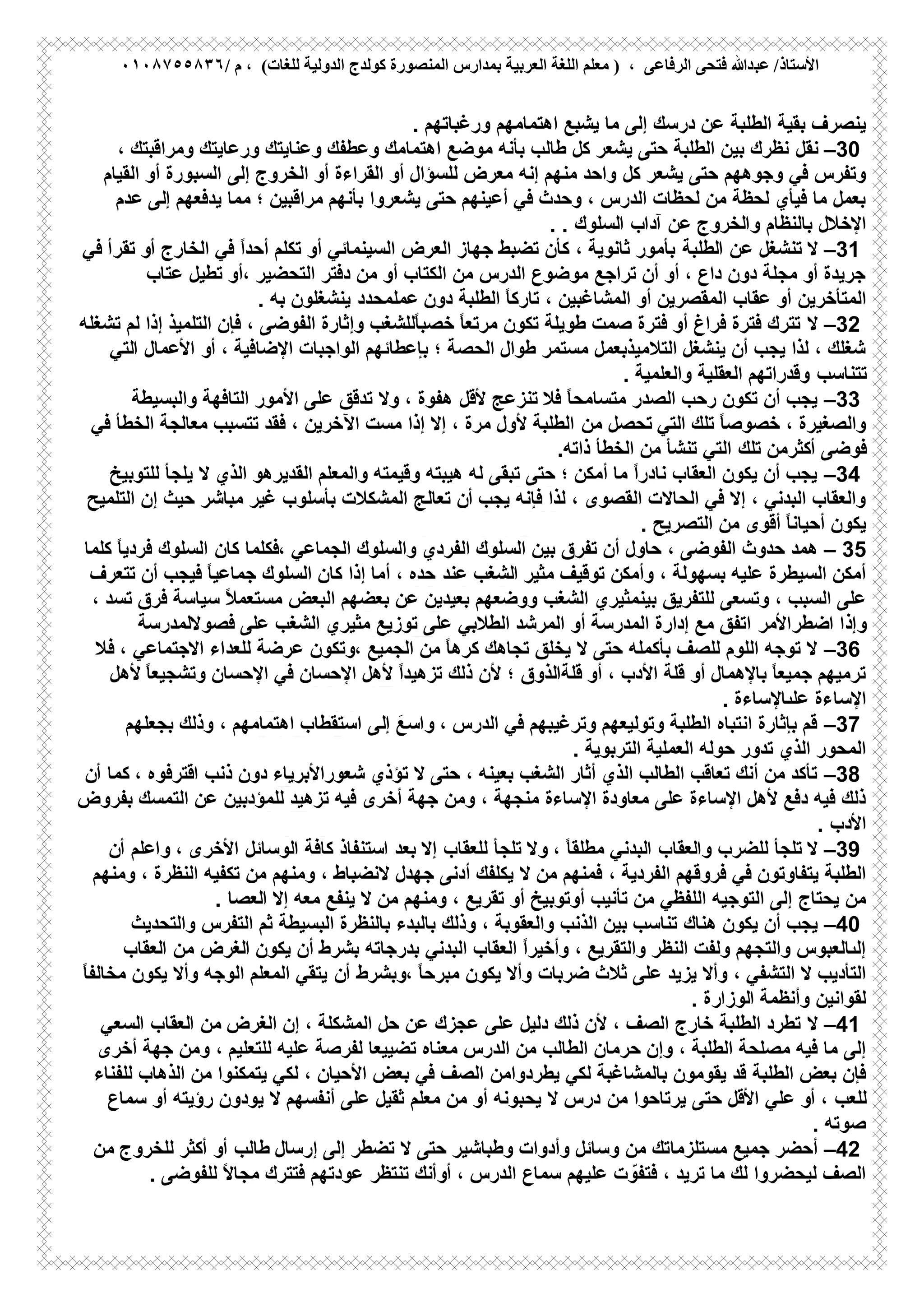 ‫ﻋﺒ‬ /‫اﻷﺳﺘﺎذ‬/ ‫م‬ ، (‫ﻟﻠﻐﺎت‬ ‫اﻟﺪوﻟﯿﺔ‬ ‫ﻛﻮﻟﺪج‬ ‫اﻟﻤﻨﺼﻮرة‬ ‫ﺑﻤﺪارس‬ ‫اﻟﻌﺮﺑﯿﺔ‬ ‫اﻟﻠﻐﺔ‬ ‫ﻣﻌﻠﻢ‬ ) ، ‫اﻟﺮﻓﺎﻋﻰ‬ ‫ﻓﺘﺤﻰ‬ ‫ﺪﷲ‬٠١٠٨٧٥٥٨٣٦
‫درﺳك‬ ‫ﻋن‬ ‫اﻟطﻠﺑﺔ‬ ‫ﺑﻘﯾﺔ‬ ‫ﯾﻧﺻرف‬‫اھﺗﻣﺎﻣﮭم‬ ‫ﯾﺷﺑﻊ‬ ‫ﻣﺎ‬ ‫إﻟﻰ‬‫ورﻏﺑﺎﺗﮭم‬.
–30‫ﻧﻘل‬‫طﺎﻟب‬ ‫ﻛل‬ ‫ﯾﺷﻌر‬ ‫ﺣﺗﻰ‬ ‫اﻟطﻠﺑﺔ‬ ‫ﺑﯾن‬ ‫ﻧظرك‬‫ا‬ ‫ﻣوﺿﻊ‬ ‫ﺑﺄﻧﮫ‬، ‫وﻣراﻗﺑﺗك‬ ‫ورﻋﺎﯾﺗك‬ ‫وﻋﻧﺎﯾﺗك‬ ‫وﻋطﻔك‬ ‫ھﺗﻣﺎﻣك‬
‫ﻛل‬ ‫ﯾﺷﻌر‬ ‫ﺣﺗﻰ‬ ‫وﺟوھﮭم‬ ‫ﻓﻲ‬ ‫وﺗﻔرس‬‫إﻟﻰ‬ ‫اﻟﺧروج‬ ‫أو‬ ‫اﻟﻘراءة‬ ‫أو‬ ‫ﻟﻠﺳؤال‬ ‫ﻣﻌرض‬ ‫إﻧﮫ‬ ‫ﻣﻧﮭم‬ ‫واﺣد‬‫اﻟﻘﯾﺎم‬ ‫أو‬ ‫اﻟﺳﺑورة‬
‫ﯾﺷﻌروا‬ ‫ﺣﺗﻰ‬ ‫أﻋﯾﻧﮭم‬ ‫ﻓﻲ‬ ‫وﺣدث‬ ، ‫اﻟدرس‬ ‫ﻟﺣظﺎت‬ ‫ﻣن‬ ‫ﻟﺣظﺔ‬ ‫ﻓﯾﺄي‬ ‫ﻣﺎ‬ ‫ﺑﻌﻣل‬‫ﯾدﻓﻌﮭم‬ ‫ﻣﻣﺎ‬ ‫؛‬ ‫ﻣراﻗﺑﯾن‬ ‫ﺑﺄﻧﮭم‬‫ﻋدم‬ ‫إﻟﻰ‬
‫واﻟﺧروج‬ ‫ﺑﺎﻟﻧظﺎم‬ ‫اﻹﺧﻼل‬‫آداب‬ ‫ﻋن‬‫اﻟﺳﻠوك‬. .
–31‫ﻻ‬‫اﻟطﻠﺑﺔ‬ ‫ﻋن‬ ‫ﺗﻧﺷﻐل‬‫اﻟﺧﺎرج‬ ‫ﻓﻲ‬ ً‫ا‬‫أﺣد‬ ‫ﺗﻛﻠم‬ ‫أو‬ ‫اﻟﺳﯾﻧﻣﺎﺋﻲ‬ ‫اﻟﻌرض‬ ‫ﺟﮭﺎز‬ ‫ﺗﺿﺑط‬ ‫ﻛﺄن‬ ، ‫ﺛﺎﻧوﯾﺔ‬ ‫ﺑﺄﻣور‬‫ﻓﻲ‬ ‫ﺗﻘرأ‬ ‫أو‬
‫دﻓﺗر‬ ‫ﻣن‬ ‫أو‬ ‫اﻟﻛﺗﺎب‬ ‫ﻣن‬ ‫اﻟدرس‬ ‫ﻣوﺿوع‬ ‫ﺗراﺟﻊ‬ ‫أن‬ ‫أو‬ ، ‫داع‬ ‫دون‬ ‫ﻣﺟﻠﺔ‬ ‫أو‬ ‫ﺟرﯾدة‬‫،أو‬ ‫اﻟﺗﺣﺿﯾر‬‫ﻋﺗﺎب‬ ‫ﺗطﯾل‬
‫اﻟﻣﺗﺄﺧرﯾن‬‫دون‬ ‫اﻟطﻠﺑﺔ‬ ً‫ﺎ‬‫ﺗﺎرﻛ‬ ، ‫اﻟﻣﺷﺎﻏﺑﯾن‬ ‫أو‬ ‫اﻟﻣﻘﺻرﯾن‬ ‫ﻋﻘﺎب‬ ‫أو‬‫ﻋﻣﻠﻣﺣدد‬‫ﺑﮫ‬ ‫ﯾﻧﺷﻐﻠون‬.
–32‫ﻻ‬‫إذا‬ ‫اﻟﺗﻠﻣﯾذ‬ ‫ﻓﺈن‬ ، ‫اﻟﻔوﺿﻰ‬ ‫وإﺛﺎرة‬ ‫ًﻟﻠﺷﻐب‬‫ﺎ‬‫ﺧﺻﺑ‬ ً‫ﺎ‬‫ﻣرﺗﻌ‬ ‫ﺗﻛون‬ ‫طوﯾﻠﺔ‬ ‫ﺻﻣت‬ ‫ﻓﺗرة‬ ‫أو‬ ‫ﻓراغ‬ ‫ﻓﺗرة‬ ‫ﺗﺗرك‬‫ﺗﺷﻐﻠﮫ‬ ‫ﻟم‬
‫اﻹﺿ‬ ‫اﻟواﺟﺑﺎت‬ ‫ﺑﺈﻋطﺎﺋﮭم‬ ‫؛‬ ‫اﻟﺣﺻﺔ‬ ‫طوال‬ ‫ﻣﺳﺗﻣر‬ ‫اﻟﺗﻼﻣﯾذﺑﻌﻣل‬ ‫ﯾﻧﺷﻐل‬ ‫أن‬ ‫ﯾﺟب‬ ‫ﻟذا‬ ، ‫ﺷﻐﻠك‬، ‫ﺎﻓﯾﺔ‬‫اﻟﺗﻲ‬ ‫اﻷﻋﻣﺎل‬ ‫أو‬
‫ﺗﺗﻧﺎﺳب‬‫اﻟﻌﻘﻠﯾﺔ‬ ‫وﻗدراﺗﮭم‬‫واﻟﻌﻠﻣﯾﺔ‬.
–33‫ﻓﻼ‬ ً‫ﺎ‬‫ﻣﺗﺳﺎﻣﺣ‬ ‫اﻟﺻدر‬ ‫رﺣب‬ ‫ﺗﻛون‬ ‫أن‬ ‫ﯾﺟب‬‫ﺗﻧزﻋﺞ‬‫ﻷﻗل‬‫واﻟﺑﺳﯾطﺔ‬ ‫اﻟﺗﺎﻓﮭﺔ‬ ‫اﻷﻣور‬ ‫ﻋﻠﻰ‬ ‫ﺗدﻗق‬ ‫وﻻ‬ ، ‫ھﻔوة‬
‫اﻟﺗﻲ‬ ‫ﺗﻠك‬ ً‫ﺎ‬‫ﺧﺻوﺻ‬ ، ‫واﻟﺻﻐﯾرة‬‫ﺗﺣﺻل‬‫ﻣن‬‫ﻓﻲ‬ ‫اﻟﺧطﺄ‬ ‫ﻣﻌﺎﻟﺟﺔ‬ ‫ﺗﺗﺳﺑب‬ ‫ﻓﻘد‬ ، ‫اﻵﺧرﯾن‬ ‫ﻣﺳت‬ ‫إذا‬ ‫إﻻ‬ ، ‫ﻣرة‬ ‫ﻷول‬ ‫اﻟطﻠﺑﺔ‬
‫ﻓ‬‫وﺿﻰ‬‫ﺗﻠك‬ ‫أﻛﺛرﻣن‬‫ذاﺗﮫ‬ ‫اﻟﺧطﺄ‬ ‫ﻣن‬ ‫ﺗﻧﺷﺄ‬ ‫اﻟﺗﻲ‬.
–34‫واﻟﻣﻌﻠم‬ ‫وﻗﯾﻣﺗﮫ‬ ‫ھﯾﺑﺗﮫ‬ ‫ﻟﮫ‬ ‫ﺗﺑﻘﻰ‬ ‫ﺣﺗﻰ‬ ‫؛‬ ‫أﻣﻛن‬ ‫ﻣﺎ‬ ً‫ا‬‫ﻧﺎدر‬ ‫اﻟﻌﻘﺎب‬ ‫ﯾﻛون‬ ‫أن‬ ‫ﯾﺟب‬‫اﻟﻘدﯾرھو‬‫ﻟﻠﺗوﺑﯾﺦ‬ ‫ﯾﻠﺟﺄ‬ ‫ﻻ‬ ‫اﻟذي‬
‫ﯾﺟب‬ ‫ﻓﺈﻧﮫ‬ ‫ﻟذا‬ ، ‫اﻟﻘﺻوى‬ ‫اﻟﺣﺎﻻت‬ ‫ﻓﻲ‬ ‫إﻻ‬ ، ‫اﻟﺑدﻧﻲ‬ ‫واﻟﻌﻘﺎب‬‫أن‬‫ﺗﻌﺎﻟﺞ‬‫اﻟﺗﻠﻣﯾﺢ‬ ‫إن‬ ‫ﺣﯾث‬ ‫ﻣﺑﺎﺷر‬ ‫ﻏﯾر‬ ‫ﺑﺄﺳﻠوب‬ ‫اﻟﻣﺷﻛﻼت‬
‫أﺣ‬ ‫ﯾﻛون‬‫ﻣن‬ ‫أﻗوى‬ ً‫ﺎ‬‫ﯾﺎﻧ‬‫اﻟﺗﺻرﯾﺢ‬.
– 35‫ھﻣد‬‫اﻟﺟﻣﺎﻋﻲ‬ ‫واﻟﺳﻠوك‬ ‫اﻟﻔردي‬ ‫اﻟﺳﻠوك‬ ‫ﺑﯾن‬ ‫ﺗﻔرق‬ ‫أن‬ ‫ﺣﺎول‬ ، ‫اﻟﻔوﺿﻰ‬ ‫ﺣدوث‬‫ﻛﺎن‬ ‫،ﻓﻛﻠﻣﺎ‬‫ﻛﻠﻣﺎ‬ ً‫ﺎ‬‫ﻓردﯾ‬ ‫اﻟﺳﻠوك‬
‫ﻣﺛﯾر‬ ‫ﺗوﻗﯾف‬ ‫وأﻣﻛن‬ ، ‫ﺑﺳﮭوﻟﺔ‬ ‫ﻋﻠﯾﮫ‬ ‫اﻟﺳﯾطرة‬ ‫أﻣﻛن‬‫اﻟﺷﻐب‬‫ﻋﻧد‬‫ﺗﺗﻌرف‬ ‫أن‬ ‫ﻓﯾﺟب‬ ً‫ﺎ‬‫ﺟﻣﺎﻋﯾ‬ ‫اﻟﺳﻠوك‬ ‫ﻛﺎن‬ ‫إذا‬ ‫أﻣﺎ‬ ، ‫ﺣده‬
‫ﻟﻠﺗﻔرﯾق‬ ‫وﺗﺳﻌﻰ‬ ، ‫اﻟﺳﺑب‬ ‫ﻋﻠﻰ‬‫ﺑﯾﻧﻣ‬‫ﺛﯾري‬، ‫ﺗﺳد‬ ‫ﻓرق‬ ‫ﺳﯾﺎﺳﺔ‬ ً‫ﻼ‬‫ﻣﺳﺗﻌﻣ‬ ‫اﻟﺑﻌض‬ ‫ﺑﻌﺿﮭم‬ ‫ﻋن‬ ‫ﺑﻌﯾدﯾن‬ ‫ووﺿﻌﮭم‬ ‫اﻟﺷﻐب‬
‫وإذا‬‫اﺿطراﻷﻣر‬‫ﻋﻠﻰ‬ ‫اﻟﺷﻐب‬ ‫ﻣﺛﯾري‬ ‫ﺗوزﯾﻊ‬ ‫ﻋﻠﻰ‬ ‫اﻟطﻼﺑﻲ‬ ‫اﻟﻣرﺷد‬ ‫أو‬ ‫اﻟﻣدرﺳﺔ‬ ‫إدارة‬ ‫ﻣﻊ‬ ‫اﺗﻔق‬‫ﻓﺻوﻻﻟﻣدرﺳﺔ‬
–36‫اﻟﺟﻣﯾﻊ‬ ‫ﻣن‬ ً‫ﺎ‬‫ﻛرھ‬ ‫ﺗﺟﺎھك‬ ‫ﯾﺧﻠق‬ ‫ﻻ‬ ‫ﺣﺗﻰ‬ ‫ﺑﺄﻛﻣﻠﮫ‬ ‫ﻟﻠﺻف‬ ‫اﻟﻠوم‬ ‫ﺗوﺟﮫ‬ ‫ﻻ‬‫ﻋرﺿﺔ‬ ‫،وﺗﻛون‬‫ﻓ‬ ، ‫اﻻﺟﺗﻣﺎﻋﻲ‬ ‫ﻟﻠﻌداء‬‫ﻼ‬
‫أو‬ ، ‫اﻷدب‬ ‫ﻗﻠﺔ‬ ‫أو‬ ‫ﺑﺎﻹھﻣﺎل‬ ً‫ﺎ‬‫ﺟﻣﯾﻌ‬ ‫ﺗرﻣﯾﮭم‬‫؛‬ ‫ﻗﻠﺔاﻟذوق‬‫ﻷھل‬ ً‫ﺎ‬‫وﺗﺷﺟﯾﻌ‬ ‫اﻹﺣﺳﺎن‬ ‫ﻓﻲ‬ ‫اﻹﺣﺳﺎن‬ ‫ﻷھل‬ ً‫ا‬‫ﺗزھﯾد‬ ‫ذﻟك‬ ‫ﻷن‬
‫اﻹﺳﺎءة‬‫ﻋﻠﯨﺎﻹﺳﺎءة‬.
–37، ‫اﻟدرس‬ ‫ﻓﻲ‬ ‫وﺗرﻏﯾﺑﮭم‬ ‫وﺗوﻟﯾﻌﮭم‬ ‫اﻟطﻠﺑﺔ‬ ‫اﻧﺗﺑﺎه‬ ‫ﺑﺈﺛﺎرة‬ ‫ﻗم‬َ‫واﺳﻊ‬‫إﻟﻰ‬‫ﺑﺟﻌﻠﮭم‬ ‫وذﻟك‬ ، ‫اھﺗﻣﺎﻣﮭم‬ ‫اﺳﺗﻘطﺎب‬
‫اﻟﻌﻣ‬ ‫ﺣوﻟﮫ‬ ‫ﺗدور‬ ‫اﻟذي‬ ‫اﻟﻣﺣور‬‫ﻠﯾﺔ‬‫اﻟﺗرﺑوﯾﺔ‬.
–38‫ﺗؤذي‬ ‫ﻻ‬ ‫ﺣﺗﻰ‬ ، ‫ﺑﻌﯾﻧﮫ‬ ‫اﻟﺷﻐب‬ ‫أﺛﺎر‬ ‫اﻟذي‬ ‫اﻟطﺎﻟب‬ ‫ﺗﻌﺎﻗب‬ ‫أﻧك‬ ‫ﻣن‬ ‫ﺗﺄﻛد‬‫ﺷﻌوراﻷﺑرﯾﺎء‬‫أن‬ ‫ﻛﻣﺎ‬ ، ‫اﻗﺗرﻓوه‬ ‫ذﻧب‬ ‫دون‬
‫اﻹﺳﺎءة‬ ‫ﻣﻌﺎودة‬ ‫ﻋﻠﻰ‬ ‫اﻹﺳﺎءة‬ ‫ﻷھل‬ ‫دﻓﻊ‬ ‫ﻓﯾﮫ‬ ‫ذﻟك‬‫وﻣن‬ ، ‫ﻣﻧﺟﮭﺔ‬‫ﺑﻔروض‬ ‫اﻟﺗﻣﺳك‬ ‫ﻋن‬ ‫ﻟﻠﻣؤدﺑﯾن‬ ‫ﺗزھﯾد‬ ‫ﻓﯾﮫ‬ ‫أﺧرى‬ ‫ﺟﮭﺔ‬
‫اﻷدب‬.
–39‫ﺗﻠﺟﺄ‬ ‫ﻻ‬‫واﻟﻌﻘﺎب‬ ‫ﻟﻠﺿرب‬‫ﺗﻠﺟﺄ‬ ‫وﻻ‬ ، ً‫ﺎ‬‫ﻣطﻠﻘ‬ ‫اﻟﺑدﻧﻲ‬‫أن‬ ‫واﻋﻠم‬ ، ‫اﻷﺧرى‬ ‫اﻟوﺳﺎﺋل‬ ‫ﻛﺎﻓﺔ‬ ‫اﺳﺗﻧﻔﺎذ‬ ‫ﺑﻌد‬ ‫إﻻ‬ ‫ﻟﻠﻌﻘﺎب‬
، ‫اﻟﻔردﯾﺔ‬ ‫ﻓروﻗﮭم‬ ‫ﻓﻲ‬ ‫ﯾﺗﻔﺎوﺗون‬ ‫اﻟطﻠﺑﺔ‬‫وﻣﻧﮭم‬ ، ‫اﻟﻧظرة‬ ‫ﺗﻛﻔﯾﮫ‬ ‫ﻣن‬ ‫وﻣﻧﮭم‬ ، ‫ﻻﻧﺿﺑﺎط‬ ‫ﺟﮭدل‬ ‫أدﻧﻰ‬ ‫ﯾﻛﻠﻔك‬ ‫ﻻ‬ ‫ﻣن‬ ‫ﻓﻣﻧﮭم‬
‫ﯾﺣﺗﺎج‬ ‫ﻣن‬‫ﯾﻧﻔﻊ‬ ‫ﻻ‬ ‫ﻣن‬ ‫وﻣﻧﮭم‬ ، ‫ﺗﻘرﯾﻊ‬ ‫أو‬ ‫أوﺗوﺑﯾﺦ‬ ‫ﺗﺄﻧﯾب‬ ‫ﻣن‬ ‫اﻟﻠﻔظﻲ‬ ‫اﻟﺗوﺟﯾﮫ‬ ‫إﻟﻰ‬‫إﻻ‬ ‫ﻣﻌﮫ‬‫اﻟﻌﺻﺎ‬.
–40‫ﯾﺟب‬‫ھﻧﺎك‬ ‫ﯾﻛون‬ ‫أن‬‫اﻟﺗﻔرس‬ ‫ﺛم‬ ‫اﻟﺑﺳﯾطﺔ‬ ‫ﺑﺎﻟﻧظرة‬ ‫ﺑﺎﻟﺑدء‬ ‫وذﻟك‬ ، ‫واﻟﻌﻘوﺑﺔ‬ ‫اﻟذﻧب‬ ‫ﺑﯾن‬ ‫ﺗﻧﺎﺳب‬‫واﻟﺗﺣدﯾث‬
‫ﺑدرﺟﺎﺗﮫ‬ ‫اﻟﺑدﻧﻲ‬ ‫اﻟﻌﻘﺎب‬ ً‫ا‬‫وأﺧﯾر‬ ، ‫واﻟﺗﻘرﯾﻊ‬ ‫اﻟﻧظر‬ ‫وﻟﻔت‬ ‫واﻟﺗﺟﮭم‬ ‫إﻟﯨﺎﻟﻌﺑوس‬‫ﯾﻛون‬ ‫أن‬ ‫ﺑﺷرط‬‫اﻟﻌﻘﺎب‬ ‫ﻣن‬ ‫اﻟﻐرض‬
‫ﺿرﺑﺎت‬ ‫ﺛﻼث‬ ‫ﻋﻠﻰ‬ ‫ﯾزﯾد‬ ‫وأﻻ‬ ، ‫اﻟﺗﺷﻔﻲ‬ ‫ﻻ‬ ‫اﻟﺗﺄدﯾب‬ً‫ﺎ‬‫ﻣﺑرﺣ‬ ‫ﯾﻛون‬ ‫وأﻻ‬‫أن‬ ‫،وﺑﺷرط‬ً‫ﺎ‬‫ﻣﺧﺎﻟﻔ‬ ‫ﯾﻛون‬ ‫وأﻻ‬ ‫اﻟوﺟﮫ‬ ‫اﻟﻣﻌﻠم‬ ‫ﯾﺗﻘﻲ‬
‫وأﻧظﻣﺔ‬ ‫ﻟﻘواﻧﯾن‬‫اﻟوزارة‬.
–41‫ﻻ‬‫اﻟﻐرض‬ ‫إن‬ ، ‫اﻟﻣﺷﻛﻠﺔ‬ ‫ﺣل‬ ‫ﻋن‬ ‫ﻋﺟزك‬ ‫ﻋﻠﻰ‬ ‫دﻟﯾل‬ ‫ذﻟك‬ ‫ﻷن‬ ، ‫اﻟﺻف‬ ‫ﺧﺎرج‬ ‫اﻟطﻠﺑﺔ‬ ‫ﺗطرد‬‫ﻣن‬‫اﻟﻌﻘﺎب‬‫اﻟﺳﻌﻲ‬
‫ﻣﻌﻧﺎه‬ ‫اﻟدرس‬ ‫ﻣن‬ ‫اﻟطﺎﻟب‬ ‫ﺣرﻣﺎن‬ ‫وإن‬ ، ‫اﻟطﻠﺑﺔ‬ ‫ﻣﺻﻠﺣﺔ‬ ‫ﻓﯾﮫ‬ ‫ﻣﺎ‬ ‫إﻟﻰ‬‫ﻟﻔرﺻﺔ‬ ‫ﺗﺿﯾﯾﻌﺎ‬‫أﺧرى‬ ‫ﺟﮭﺔ‬ ‫وﻣن‬ ، ‫ﻟﻠﺗﻌﻠﯾم‬ ‫ﻋﻠﯾﮫ‬
‫ﻟﻛﻲ‬ ‫ﺑﺎﻟﻣﺷﺎﻏﺑﺔ‬ ‫ﯾﻘوﻣون‬ ‫ﻗد‬ ‫اﻟطﻠﺑﺔ‬ ‫ﺑﻌض‬ ‫ﻓﺈن‬‫ﯾطردواﻣن‬‫ﻟﻠﻔﻧﺎء‬ ‫اﻟذھﺎب‬ ‫ﻣن‬ ‫ﯾﺗﻣﻛﻧوا‬ ‫ﻟﻛﻲ‬ ، ‫اﻷﺣﯾﺎن‬ ‫ﺑﻌض‬ ‫ﻓﻲ‬ ‫اﻟﺻف‬
‫ﺣﺗﻰ‬ ‫اﻷﻗل‬ ‫ﻋﻠﻲ‬ ‫أو‬ ، ‫ﻟﻠﻌب‬‫ﻣن‬ ‫ﯾرﺗﺎﺣوا‬‫ﺳﻣﺎع‬ ‫أو‬ ‫رؤﯾﺗﮫ‬ ‫ﯾودون‬ ‫ﻻ‬ ‫أﻧﻔﺳﮭم‬ ‫ﻋﻠﻰ‬ ‫ﺛﻘﯾل‬ ‫ﻣﻌﻠم‬ ‫ﻣن‬ ‫أو‬ ‫ﯾﺣﺑوﻧﮫ‬ ‫ﻻ‬ ‫درس‬
‫ﺻوﺗﮫ‬.
–42‫ﻣﺳﺗﻠزﻣﺎ‬ ‫ﺟﻣﯾﻊ‬ ‫أﺣﺿر‬‫إرﺳﺎل‬ ‫إﻟﻰ‬ ‫ﺗﺿطر‬ ‫ﻻ‬ ‫ﺣﺗﻰ‬ ‫وطﺑﺎﺷﯾر‬ ‫وأدوات‬ ‫وﺳﺎﺋل‬ ‫ﻣن‬ ‫ﺗك‬‫أﻛﺛر‬ ‫أو‬ ‫طﺎﻟب‬‫ﻣن‬ ‫ﻟﻠﺧروج‬
، ‫اﻟدرس‬ ‫ﺳﻣﺎع‬ ‫ﻋﻠﯾﮭم‬ ‫ت‬ ّ‫ﻓﺗﻔو‬ ، ‫ﺗرﯾد‬ ‫ﻣﺎ‬ ‫ﻟك‬ ‫ﻟﯾﺣﺿروا‬ ‫اﻟﺻف‬‫ﺗﻧﺗظر‬ ‫أوأﻧك‬‫ﻟﻠﻔوﺿﻰ‬ ً‫ﻻ‬‫ﻣﺟﺎ‬ ‫ﻓﺗﺗرك‬ ‫ﻋودﺗﮭم‬.
 