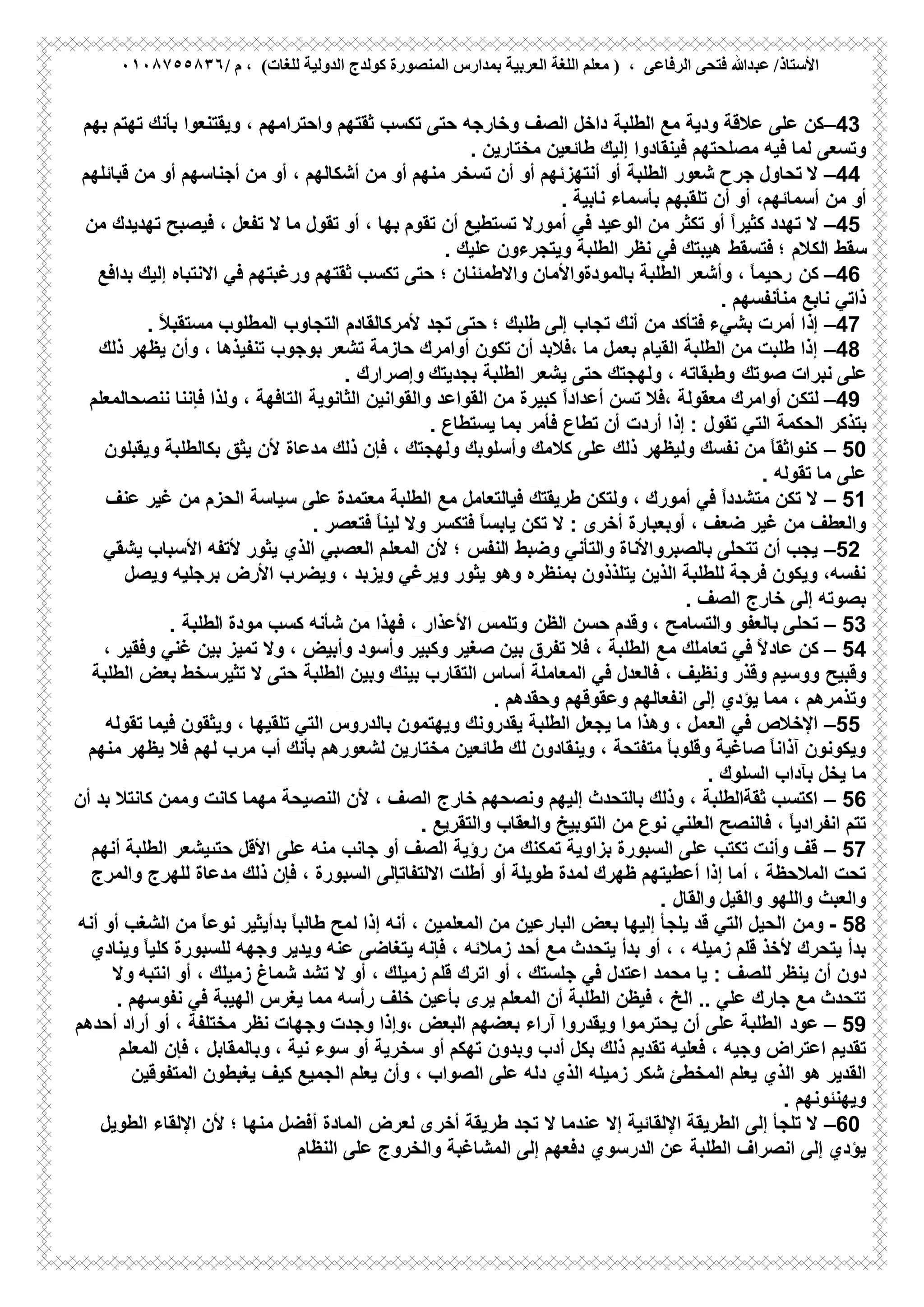 ‫ﻋﺒ‬ /‫اﻷﺳﺘﺎذ‬/ ‫م‬ ، (‫ﻟﻠﻐﺎت‬ ‫اﻟﺪوﻟﯿﺔ‬ ‫ﻛﻮﻟﺪج‬ ‫اﻟﻤﻨﺼﻮرة‬ ‫ﺑﻤﺪارس‬ ‫اﻟﻌﺮﺑﯿﺔ‬ ‫اﻟﻠﻐﺔ‬ ‫ﻣﻌﻠﻢ‬ ) ، ‫اﻟﺮﻓﺎﻋﻰ‬ ‫ﻓﺘﺤﻰ‬ ‫ﺪﷲ‬٠١٠٨٧٥٥٨٣٦
–43‫داﺧل‬ ‫اﻟطﻠﺑﺔ‬ ‫ﻣﻊ‬ ‫ودﯾﺔ‬ ‫ﻋﻼﻗﺔ‬ ‫ﻋﻠﻰ‬ ‫ﻛن‬‫وﺧﺎرﺟﮫ‬ ‫اﻟﺻف‬‫ﺑﺄﻧك‬ ‫وﯾﻘﺗﻧﻌوا‬ ، ‫واﺣﺗراﻣﮭم‬ ‫ﺛﻘﺗﮭم‬ ‫ﺗﻛﺳب‬ ‫ﺣﺗﻰ‬‫ﺑﮭم‬ ‫ﺗﮭﺗم‬
‫ﻓﯾﮫ‬ ‫ﻟﻣﺎ‬ ‫وﺗﺳﻌﻰ‬‫ﻣﺻﻠﺣﺗﮭم‬‫ﻣﺧﺗﺎرﯾن‬ ‫طﺎﺋﻌﯾن‬ ‫إﻟﯾك‬ ‫ﻓﯾﻧﻘﺎدوا‬.
–44‫أو‬ ‫اﻟطﻠﺑﺔ‬ ‫ﺷﻌور‬ ‫ﺟرح‬ ‫ﺗﺣﺎول‬ ‫ﻻ‬‫أو‬ ‫أﻧﺗﮭزﺋﮭم‬‫ﻗﺑﺎﺋﻠﮭم‬ ‫ﻣن‬ ‫أو‬ ‫أﺟﻧﺎﺳﮭم‬ ‫ﻣن‬ ‫أو‬ ، ‫أﺷﻛﺎﻟﮭم‬ ‫ﻣن‬ ‫أو‬ ‫ﻣﻧﮭم‬ ‫ﺗﺳﺧر‬ ‫أن‬
‫ﻣن‬ ‫أو‬‫أو‬ ،‫أﺳﻣﺎﺋﮭم‬‫ﻧﺎﺑﯾﺔ‬ ‫ﺑﺄﺳﻣﺎء‬ ‫ﺗﻠﻘﺑﮭم‬ ‫أن‬.
–45‫أﻣورﻻ‬ ‫ﻓﻲ‬ ‫اﻟوﻋﯾد‬ ‫ﻣن‬ ‫ﺗﻛﺛر‬ ‫أو‬ ً‫ا‬‫ﻛﺛﯾر‬ ‫ﺗﮭدد‬ ‫ﻻ‬‫ﻻ‬ ‫ﻣﺎ‬ ‫ﺗﻘول‬ ‫أو‬ ، ‫ﺑﮭﺎ‬ ‫ﺗﻘوم‬ ‫أن‬ ‫ﺗﺳﺗطﯾﻊ‬‫ﻣن‬ ‫ﺗﮭدﯾدك‬ ‫ﻓﯾﺻﺑﺢ‬ ، ‫ﺗﻔﻌل‬
‫ﻓﺗﺳﻘط‬ ‫؛‬ ‫اﻟﻛﻼم‬ ‫ﺳﻘط‬‫وﯾﺗﺟرءون‬ ‫اﻟطﻠﺑﺔ‬ ‫ﻧظر‬ ‫ﻓﻲ‬ ‫ھﯾﺑﺗك‬‫ﻋﻠﯾك‬.
–46‫ﻛن‬‫ﻓﻲ‬ ‫ورﻏﺑﺗﮭم‬ ‫ﺛﻘﺗﮭم‬ ‫ﺗﻛﺳب‬ ‫ﺣﺗﻰ‬ ‫؛‬ ‫واﻻطﻣﺋﻧﺎن‬ ‫ﺑﺎﻟﻣودةواﻷﻣﺎن‬ ‫اﻟطﻠﺑﺔ‬ ‫وأﺷﻌر‬ ، ً‫ﺎ‬‫رﺣﯾﻣ‬‫ﺑداﻓﻊ‬ ‫إﻟﯾك‬ ‫اﻻﻧﺗﺑﺎه‬
‫ﻣﻧﺄﻧﻔﺳﮭم‬ ‫ﻧﺎﺑﻊ‬ ‫ذاﺗﻲ‬.
–47‫ﺑ‬ ‫أﻣرت‬ ‫إذا‬‫ﺗﺟد‬ ‫ﺣﺗﻰ‬ ‫؛‬ ‫طﻠﺑك‬ ‫إﻟﻰ‬ ‫ﺗﺟﺎب‬ ‫أﻧك‬ ‫ﻣن‬ ‫ﻓﺗﺄﻛد‬ ‫ﺷﻲء‬‫ﻷﻣرﻛﺎﻟﻘﺎدم‬ً‫ﻼ‬‫ﻣﺳﺗﻘﺑ‬ ‫اﻟﻣطﻠوب‬ ‫اﻟﺗﺟﺎوب‬.
–48‫ﺑوﺟوب‬ ‫ﺗﺷﻌر‬ ‫ﺣﺎزﻣﺔ‬ ‫أواﻣرك‬ ‫ﺗﻛون‬ ‫أن‬ ‫،ﻓﻼﺑد‬ ‫ﻣﺎ‬ ‫ﺑﻌﻣل‬ ‫اﻟﻘﯾﺎم‬ ‫اﻟطﻠﺑﺔ‬ ‫ﻣن‬ ‫طﻠﺑت‬ ‫إذا‬‫ذﻟك‬ ‫ﯾظﮭر‬ ‫وأن‬ ، ‫ﺗﻧﻔﯾذھﺎ‬
‫ﺻوﺗك‬ ‫ﻧﺑرات‬ ‫ﻋﻠﻰ‬‫ﺑﺟدﯾﺗك‬ ‫اﻟطﻠﺑﺔ‬ ‫ﯾﺷﻌر‬ ‫ﺣﺗﻰ‬ ‫وﻟﮭﺟﺗك‬ ، ‫وطﺑﻘﺎﺗﮫ‬‫وإﺻرارك‬.
–49‫ﻟﺗﻛ‬‫اﻟﺛﺎﻧوﯾﺔ‬ ‫واﻟﻘواﻧﯾن‬ ‫اﻟﻘواﻋد‬ ‫ﻣن‬ ‫ﻛﺑﯾرة‬ ً‫ا‬‫أﻋداد‬ ‫ﺗﺳن‬ ‫،ﻓﻼ‬ ‫ﻣﻌﻘوﻟﺔ‬ ‫أواﻣرك‬ ‫ن‬‫ﻧﻧﺻﺣﺎﻟﻣﻌﻠم‬ ‫ﻓﺈﻧﻧﺎ‬ ‫وﻟذا‬ ، ‫اﻟﺗﺎﻓﮭﺔ‬
‫ﺗطﺎع‬ ‫أن‬ ‫أردت‬ ‫إذا‬ : ‫ﺗﻘول‬ ‫اﻟﺗﻲ‬ ‫اﻟﺣﻛﻣﺔ‬ ‫ﺑﺗذﻛر‬‫ﯾﺳﺗطﺎع‬ ‫ﺑﻣﺎ‬ ‫ﻓﺄﻣر‬.
– 50‫ﻣدﻋﺎة‬ ‫ذﻟك‬ ‫ﻓﺈن‬ ، ‫وﻟﮭﺟﺗك‬ ‫وأﺳﻠوﺑك‬ ‫ﻛﻼﻣك‬ ‫ﻋﻠﻰ‬ ‫ذﻟك‬ ‫وﻟﯾظﮭر‬ ‫ﻧﻔﺳك‬ ‫ﻣن‬ ً‫ﺎ‬‫ﻛﻧواﺛﻘ‬‫وﯾﻘ‬ ‫ﺑﻛﺎﻟطﻠﺑﺔ‬ ‫ﯾﺛق‬ ‫ﻷن‬‫ﺑﻠون‬
‫ﺗﻘوﻟﮫ‬ ‫ﻣﺎ‬ ‫ﻋﻠﻰ‬.
– 51‫طرﯾﻘﺗك‬ ‫وﻟﺗﻛن‬ ، ‫أﻣورك‬ ‫ﻓﻲ‬ ً‫ا‬‫ﻣﺗﺷدد‬ ‫ﺗﻛن‬ ‫ﻻ‬‫ﻣﻊ‬ ‫ﻓﯾﺎﻟﺗﻌﺎﻣل‬‫ﻋﻧف‬ ‫ﻏﯾر‬ ‫ﻣن‬ ‫اﻟﺣزم‬ ‫ﺳﯾﺎﺳﺔ‬ ‫ﻋﻠﻰ‬ ‫ﻣﻌﺗﻣدة‬ ‫اﻟطﻠﺑﺔ‬
، ‫ﺿﻌف‬ ‫ﻏﯾر‬ ‫ﻣن‬ ‫واﻟﻌطف‬‫أوﺑﻌﺑﺎرة‬‫ﻓﺗﻌﺻر‬ ً‫ﺎ‬‫ﻟﯾﻧ‬ ‫وﻻ‬ ‫ﻓﺗﻛﺳر‬ ً‫ﺎ‬‫ﯾﺎﺑﺳ‬ ‫ﺗﻛن‬ ‫ﻻ‬ : ‫أﺧرى‬.
–52‫ﺗﺗﺣﻠﻰ‬ ‫أن‬ ‫ﯾﺟب‬‫اﻟﻣﻌﻠ‬ ‫ﻷن‬ ‫؛‬ ‫اﻟﻧﻔس‬ ‫وﺿﺑط‬ ‫واﻟﺗﺄﻧﻲ‬ ‫ﺑﺎﻟﺻﺑرواﻷﻧﺎة‬‫ﻷﺗﻔﮫ‬ ‫ﯾﺛور‬ ‫اﻟذي‬ ‫اﻟﻌﺻﺑﻲ‬ ‫م‬‫ﯾﺷﻘﻲ‬ ‫اﻷﺳﺑﺎب‬
‫وﯾﺿرب‬ ، ‫وﯾزﺑد‬ ‫وﯾرﻏﻲ‬ ‫ﯾﺛور‬ ‫وھو‬ ‫ﺑﻣﻧظره‬ ‫ﯾﺗﻠذذون‬ ‫اﻟذﯾن‬ ‫ﻟﻠطﻠﺑﺔ‬ ‫ﻓرﺟﺔ‬ ‫وﯾﻛون‬ ،‫ﻧﻔﺳﮫ‬‫اﻷرض‬‫ﺑرﺟﻠﯾﮫ‬‫وﯾﺻل‬
‫اﻟﺻف‬ ‫ﺧﺎرج‬ ‫إﻟﻰ‬ ‫ﺑﺻوﺗﮫ‬.
– 53‫اﻟظن‬ ‫ﺣﺳن‬ ‫وﻗدم‬ ، ‫واﻟﺗﺳﺎﻣﺢ‬ ‫ﺑﺎﻟﻌﻔو‬ ‫ﺗﺣﻠﻰ‬‫ﻣودة‬ ‫ﻛﺳب‬ ‫ﺷﺄﻧﮫ‬ ‫ﻣن‬ ‫ﻓﮭذا‬ ، ‫اﻷﻋذار‬ ‫وﺗﻠﻣس‬‫اﻟطﻠﺑﺔ‬.
– 54‫ﻛن‬ً‫ﻻ‬‫ﻋﺎد‬‫ﻣﻊ‬ ‫ﺗﻌﺎﻣﻠك‬ ‫ﻓﻲ‬‫ﻏﻧﻲ‬ ‫ﺑﯾن‬ ‫ﺗﻣﯾز‬ ‫وﻻ‬ ، ‫وأﺑﯾض‬ ‫وأﺳود‬ ‫وﻛﺑﯾر‬ ‫ﺻﻐﯾر‬ ‫ﺑﯾن‬ ‫ﺗﻔرق‬ ‫ﻓﻼ‬ ، ‫اﻟطﻠﺑﺔ‬، ‫وﻓﻘﯾر‬
‫وﻗﺑﯾﺢ‬‫اﻟطﻠﺑﺔ‬ ‫وﺑﯾن‬ ‫ﺑﯾﻧك‬ ‫اﻟﺗﻘﺎرب‬ ‫أﺳﺎس‬ ‫اﻟﻣﻌﺎﻣﻠﺔ‬ ‫ﻓﻲ‬ ‫ﻓﺎﻟﻌدل‬ ، ‫وﻧظﯾف‬ ‫وﻗذر‬ ‫ووﺳﯾم‬‫اﻟطﻠﺑﺔ‬ ‫ﺑﻌض‬ ‫ﺗﺛﯾرﺳﺧط‬ ‫ﻻ‬ ‫ﺣﺗﻰ‬
‫وﻋﻘوﻗﮭم‬ ‫اﻧﻔﻌﺎﻟﮭم‬ ‫إﻟﻰ‬ ‫ﯾؤدي‬ ‫ﻣﻣﺎ‬ ، ‫وﺗذﻣرھم‬‫وﺣﻘدھم‬.
–55‫اﻹﺧﻼص‬‫اﻟﻌ‬ ‫ﻓﻲ‬، ‫ﺗﻠﻘﯾﮭﺎ‬ ‫اﻟﺗﻲ‬ ‫ﺑﺎﻟدروس‬ ‫وﯾﮭﺗﻣون‬ ‫ﯾﻘدروﻧك‬ ‫اﻟطﻠﺑﺔ‬ ‫ﯾﺟﻌل‬ ‫ﻣﺎ‬ ‫وھذا‬ ، ‫ﻣل‬‫ﻓﯾﻣﺎ‬ ‫وﯾﺛﻘون‬‫ﺗﻘوﻟﮫ‬
‫ﻣﺧﺗﺎرﯾن‬ ‫طﺎﺋﻌﯾن‬ ‫ﻟك‬ ‫وﯾﻧﻘﺎدون‬ ، ‫ﻣﺗﻔﺗﺣﺔ‬ ً‫ﺎ‬‫وﻗﻠوﺑ‬ ‫ﺻﺎﻏﯾﺔ‬ ً‫ﺎ‬‫آذاﻧ‬ ‫وﯾﻛوﻧون‬‫ﺑﺄﻧك‬ ‫ﻟﺷﻌورھم‬‫ﻣﻧﮭم‬ ‫ﯾظﮭر‬ ‫ﻓﻼ‬ ‫ﻟﮭم‬ ‫ﻣرب‬ ‫أب‬
‫اﻟﺳﻠوك‬ ‫ﺑﺂداب‬ ‫ﯾﺧل‬ ‫ﻣﺎ‬.
– 56‫وﻧﺻﺣﮭم‬ ‫إﻟﯾﮭم‬ ‫ﺑﺎﻟﺗﺣدث‬ ‫وذﻟك‬ ، ‫ﺛﻘﺔاﻟطﻠﺑﺔ‬ ‫اﻛﺗﺳب‬‫ﺧﺎرج‬‫أن‬ ‫ﺑد‬ ‫ﻛﺎﻧﺗﻼ‬ ‫وﻣﻣن‬ ‫ﻛﺎﻧت‬ ‫ﻣﮭﻣﺎ‬ ‫اﻟﻧﺻﯾﺣﺔ‬ ‫ﻷن‬ ، ‫اﻟﺻف‬
‫ﻣن‬ ‫ﻧوع‬ ‫اﻟﻌﻠﻧﻲ‬ ‫ﻓﺎﻟﻧﺻﺢ‬ ، ً‫ﺎ‬‫اﻧﻔرادﯾ‬ ‫ﺗﺗم‬‫واﻟﺗﻘرﯾﻊ‬ ‫واﻟﻌﻘﺎب‬ ‫اﻟﺗوﺑﯾﺦ‬.
– 57‫ﻋﻠﻰ‬ ‫ﻣﻧﮫ‬ ‫ﺟﺎﻧب‬ ‫أو‬ ‫اﻟﺻف‬ ‫رؤﯾﺔ‬ ‫ﻣن‬ ‫ﺗﻣﻛﻧك‬ ‫ﺑزاوﯾﺔ‬ ‫اﻟﺳﺑورة‬ ‫ﻋﻠﻰ‬ ‫ﺗﻛﺗب‬ ‫وأﻧت‬ ‫ﻗف‬‫أﻧﮭم‬ ‫اﻟطﻠﺑﺔ‬ ‫ﺣﺗﯨﯾﺷﻌر‬ ‫اﻷﻗل‬
‫ﻟﻣدة‬ ‫ظﮭرك‬ ‫أﻋطﯾﺗﮭم‬ ‫إذا‬ ‫أﻣﺎ‬ ، ‫اﻟﻣﻼﺣظﺔ‬ ‫ﺗﺣت‬‫أو‬ ‫طوﯾﻠﺔ‬‫واﻟﻣرج‬ ‫ﻟﻠﮭرج‬ ‫ﻣدﻋﺎة‬ ‫ذﻟك‬ ‫ﻓﺈن‬ ، ‫اﻟﺳﺑورة‬ ‫اﻻﻟﺗﻔﺎﺗﺈﻟﻰ‬ ‫أطﻠت‬
‫واﻟﻘﯾل‬ ‫واﻟﻠﮭو‬ ‫واﻟﻌﺑث‬‫واﻟﻘﺎل‬.
- 58‫وﻣن‬ً‫ﺎ‬‫طﺎﻟﺑ‬ ‫ﻟﻣﺢ‬ ‫إذا‬ ‫أﻧﮫ‬ ، ‫اﻟﻣﻌﻠﻣﯾن‬ ‫ﻣن‬ ‫اﻟﺑﺎرﻋﯾن‬ ‫ﺑﻌض‬ ‫إﻟﯾﮭﺎ‬ ‫ﯾﻠﺟﺄ‬ ‫ﻗد‬ ‫اﻟﺗﻲ‬ ‫اﻟﺣﯾل‬‫ﺑدأﯾﺛﯾر‬‫أﻧﮫ‬ ‫أو‬ ‫اﻟﺷﻐب‬ ‫ﻣن‬ ً‫ﺎ‬‫ﻧوﻋ‬
‫ﺑدأ‬ ‫أو‬ ، ، ‫زﻣﯾﻠﮫ‬ ‫ﻗﻠم‬ ‫ﻷﺧذ‬ ‫ﯾﺗﺣرك‬ ‫ﺑدأ‬‫ﯾﺗﺣدث‬‫أﺣد‬ ‫ﻣﻊ‬‫زﻣﻼ‬‫وﯾﻧﺎدي‬ ً‫ﺎ‬‫ﻛﻠﯾ‬ ‫ﻟﻠﺳﺑورة‬ ‫وﺟﮭﮫ‬ ‫وﯾدﯾر‬ ‫ﻋﻧﮫ‬ ‫ﯾﺗﻐﺎﺿﻰ‬ ‫ﻓﺈﻧﮫ‬ ، ‫ﺋﮫ‬
‫ﯾﻧظر‬ ‫أن‬ ‫دون‬‫ﻟﻠﺻف‬:‫ﻣﺣﻣد‬ ‫ﯾﺎ‬‫أو‬ ، ‫زﻣﯾﻠك‬ ‫ﺷﻣﺎغ‬ ‫ﺗﺷد‬ ‫ﻻ‬ ‫أو‬ ، ‫زﻣﯾﻠك‬ ‫ﻗﻠم‬ ‫اﺗرك‬ ‫أو‬ ، ‫ﺟﻠﺳﺗك‬ ‫ﻓﻲ‬ ‫اﻋﺗدل‬‫اﻧﺗﺑﮫ‬‫وﻻ‬
‫ﻣﻣﺎ‬ ‫رأﺳﮫ‬ ‫ﺧﻠف‬ ‫ﺑﺄﻋﯾن‬ ‫ﯾرى‬ ‫اﻟﻣﻌﻠم‬ ‫أن‬ ‫اﻟطﻠﺑﺔ‬ ‫ﻓﯾظن‬ ، ‫اﻟﺦ‬ .. ‫ﻋﻠﻲ‬ ‫ﺟﺎرك‬ ‫ﻣﻊ‬ ‫ﺗﺗﺣدث‬‫ﯾﻐرس‬‫اﻟﮭﯾﺑﺔ‬‫ﻧﻔوﺳﮭم‬ ‫ﻓﻲ‬.
– 59‫ﻋود‬‫أراد‬ ‫أو‬ ، ‫ﻣﺧﺗﻠﻔﺔ‬ ‫ﻧظر‬ ‫وﺟﮭﺎت‬ ‫وﺟدت‬ ‫،وإذا‬ ‫اﻟﺑﻌض‬ ‫ﺑﻌﺿﮭم‬ ‫آراء‬ ‫وﯾﻘدروا‬ ‫ﯾﺣﺗرﻣوا‬ ‫أن‬ ‫ﻋﻠﻰ‬ ‫اﻟطﻠﺑﺔ‬‫أﺣدھم‬
‫ذﻟك‬ ‫ﺗﻘدﯾم‬ ‫ﻓﻌﻠﯾﮫ‬ ، ‫وﺟﯾﮫ‬ ‫اﻋﺗراض‬ ‫ﺗﻘدﯾم‬‫ﻧﯾﺔ‬ ‫ﺳوء‬ ‫أو‬ ‫ﺳﺧرﯾﺔ‬ ‫أو‬ ‫ﺗﮭﻛم‬ ‫وﺑدون‬ ‫أدب‬ ‫ﺑﻛل‬‫اﻟﻣﻌﻠم‬ ‫ﻓﺈن‬ ، ‫وﺑﺎﻟﻣﻘﺎﺑل‬ ،
‫اﻟذي‬ ‫ھو‬ ‫اﻟﻘدﯾر‬‫وأ‬ ، ‫اﻟﺻواب‬ ‫ﻋﻠﻰ‬ ‫دﻟﮫ‬ ‫اﻟذي‬ ‫زﻣﯾﻠﮫ‬ ‫ﺷﻛر‬ ‫اﻟﻣﺧطﺊ‬ ‫ﯾﻌﻠم‬‫ن‬‫اﻟﻣﺗﻔوﻗﯾن‬ ‫ﯾﻐﺑطون‬ ‫ﻛﯾف‬ ‫اﻟﺟﻣﯾﻊ‬ ‫ﯾﻌﻠم‬
‫وﯾﮭﻧﺋوﻧﮭم‬.
–60‫طرﯾﻘﺔ‬ ‫ﺗﺟد‬ ‫ﻻ‬ ‫ﻋﻧدﻣﺎ‬ ‫إﻻ‬ ‫اﻹﻟﻘﺎﺋﯾﺔ‬ ‫اﻟطرﯾﻘﺔ‬ ‫إﻟﻰ‬ ‫ﺗﻠﺟﺄ‬ ‫ﻻ‬‫أﺧرى‬‫ﻟﻌرض‬‫اﻟطوﯾل‬ ‫اﻹﻟﻘﺎء‬ ‫ﻷن‬ ‫؛‬ ‫ﻣﻧﮭﺎ‬ ‫أﻓﺿل‬ ‫اﻟﻣﺎدة‬
‫ﻋن‬ ‫اﻟطﻠﺑﺔ‬ ‫اﻧﺻراف‬ ‫إﻟﻰ‬ ‫ﯾؤدي‬‫اﻟدرﺳوي‬‫اﻟﻧظﺎم‬ ‫ﻋﻠﻰ‬ ‫واﻟﺧروج‬ ‫اﻟﻣﺷﺎﻏﺑﺔ‬ ‫إﻟﻰ‬ ‫دﻓﻌﮭم‬
 