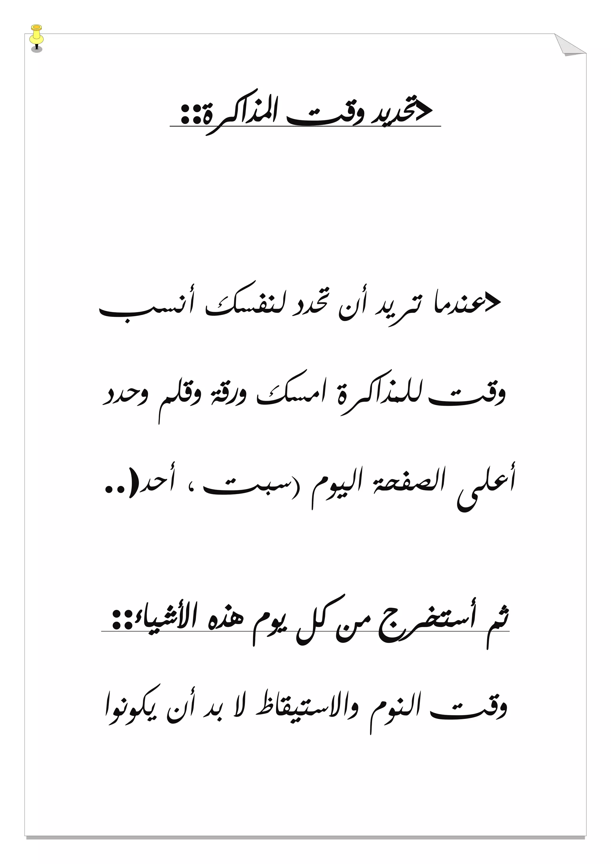 >‫ﺍﳌﺬﺍﻛﺮﺓ‬ ‫ﻭﻗﺖ‬ ‫ﲢﺪﻳﺪ‬::
>‫ﲢﺪﺩ‬ ‫ﺃﻥ‬ ‫ﺗﺮﻳﺪ‬ ‫ﻋﻨﺪﻣﺎ‬‫ﺃﻧﺴﺐ‬ ‫ﻟﻨﻔﺴﻚ‬
‫ﻭﺣﺪﺩ‬ ‫ﻭﻗﻠﻢ‬ ‫ﻭﺭﻗﺔ‬ ‫ﺍﻣﺴﻚ‬ ‫ﻟﻠﻤﺬﺍﻛﺮﺓ‬ ‫ﻭﻗﺖ‬
‫ﺃﺣﺪ‬ ، ‫)ﺳﺒﺖ‬ ‫ﺍﻟﻴﻮﻡ‬ ‫ﺍﻟﺼﻔﺤﺔ‬ ‫ﺃﻋﻠﻰ‬..)
‫ﺍﻷﺷﻴﺎء‬ ‫ﻫﺬﻩ‬ ‫ﻳﻮﻡ‬ ‫ﻛﻞ‬ ‫ﻣﻦ‬ ‫ﺃﺳﺘﺨﺮﺝ‬ ‫ﺛﻢ‬::
‫ﻳﻜﻮﻧﻮﺍ‬ ‫ﺃﻥ‬ ‫ﺑﺪ‬ ‫ﻻ‬ ‫ﻭﺍﻻﺳﺘﻴﻘﺎﻅ‬ ‫ﺍﻟﻨﻮﻡ‬ ‫ﻭﻗﺖ‬
 