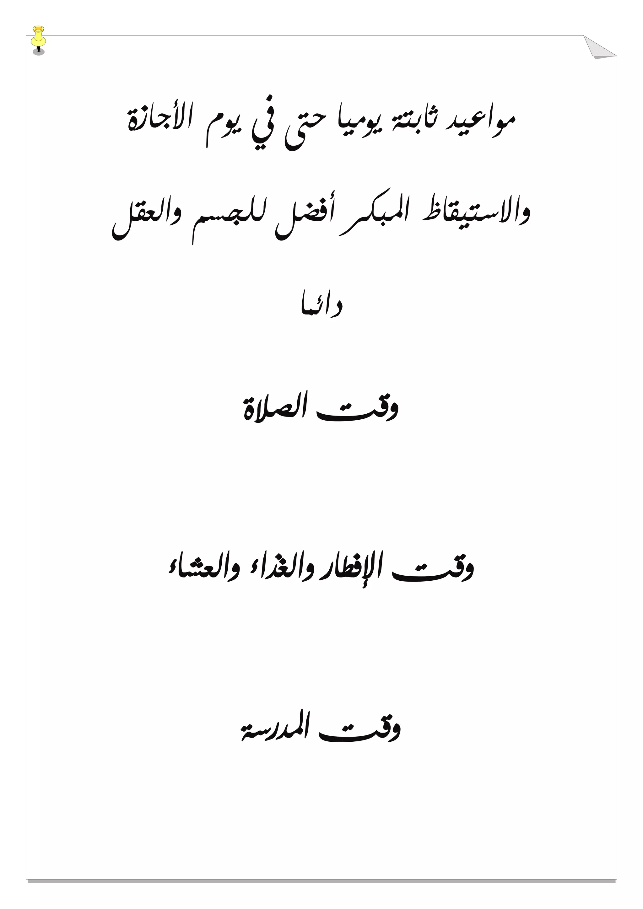 ‫ﺍﻷﺟﺎﺯﺓ‬ ‫ﻳﻮﻡ‬ ‫ﰲ‬ ‫ﺣﱴ‬ ‫ﻳﻮﻣﻴﺎ‬ ‫ﺛﺎﺑﺘﺔ‬ ‫ﻣﻮﺍﻋﻴﺪ‬
‫ﻭﺍﻟﻌﻘﻞ‬ ‫ﻟﻠﺠﺴﻢ‬ ‫ﺃﻓﻀﻞ‬ ‫ﺍﳌﺒﻜﺮ‬ ‫ﻭﺍﻻﺳﺘﻴﻘﺎﻅ‬
‫ﺩﺍﺋﻤﺎ‬
‫ﺍﻟﺼﻼﺓ‬ ‫ﻭﻗﺖ‬
‫ﻭﺍ‬ ‫ﺍﻹﻓﻄﺎﺭ‬ ‫ﻭﻗﺖ‬‫ﻭﺍﻟﻌﺸﺎء‬ ‫ﻟﻐﺬﺍء‬
‫ﺍﳌﺪﺭﺳﺔ‬ ‫ﻭﻗﺖ‬
 