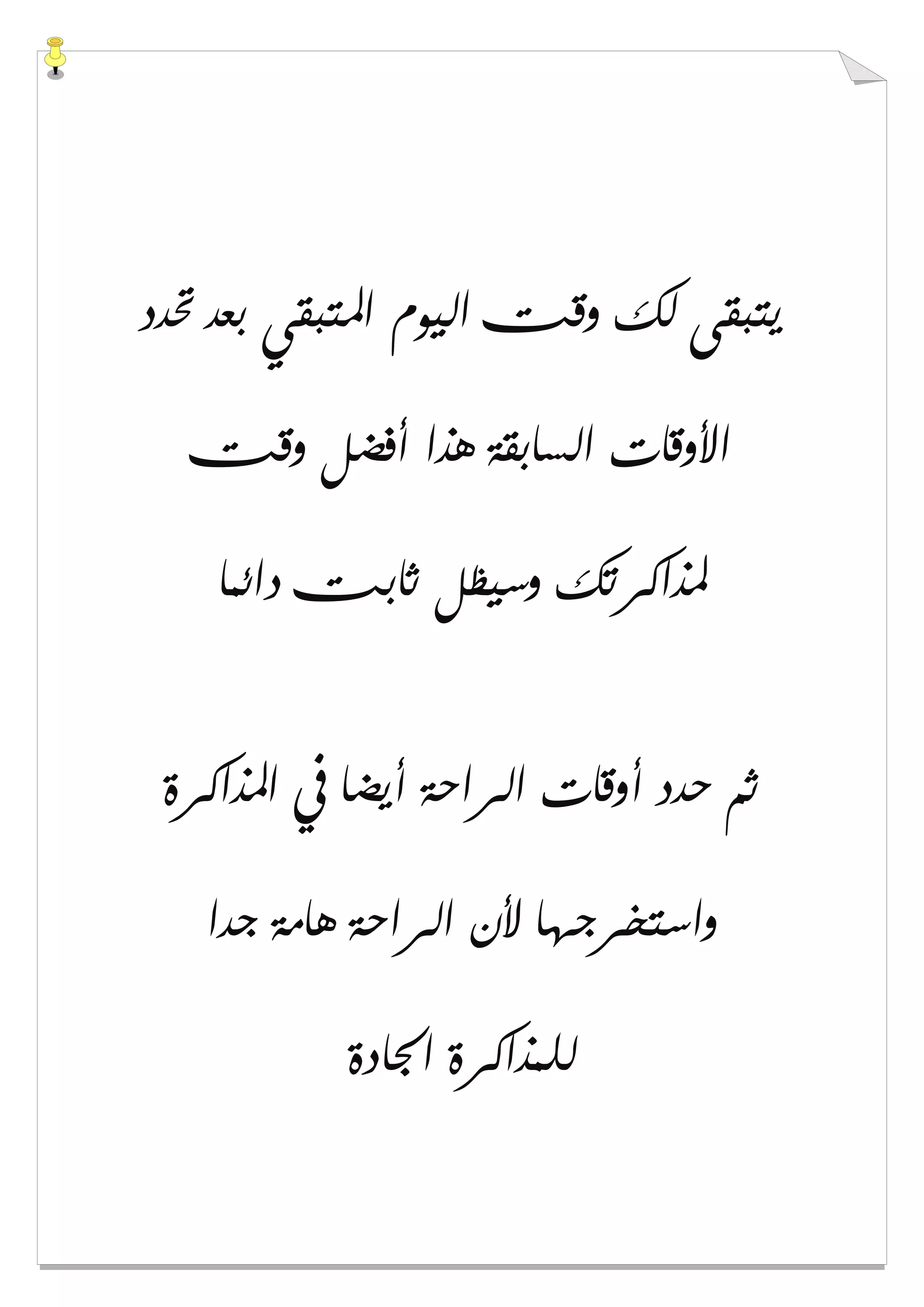 ‫ﲢﺪﺩ‬ ‫ﺑﻌﺪ‬ ‫ﺍﳌﺘﺒﻘﻲ‬ ‫ﺍﻟﻴﻮﻡ‬ ‫ﻭﻗﺖ‬ ‫ﻟﻚ‬ ‫ﻳﺘﺒﻘﻰ‬
‫ﻭﻗﺖ‬ ‫ﺃﻓﻀﻞ‬ ‫ﻫﺬﺍ‬ ‫ﺍﻟﺴﺎﺑﻘﺔ‬ ‫ﺍﻷﻭﻗﺎﺕ‬
‫ﺩﺍﺋﻤﺎ‬ ‫ﺛﺎﺑﺖ‬ ‫ﻭﺳﻴﻈﻞ‬ ‫ﳌﺬﺍﻛﺮﺗﻚ‬
‫ﺍﳌﺬﺍﻛﺮﺓ‬ ‫ﰲ‬ ‫ﺃﻳﻀﺎ‬ ‫ﺍﻟﺮﺍﺣﺔ‬ ‫ﺃﻭﻗﺎﺕ‬ ‫ﺣﺪﺩ‬ ‫ﺛﻢ‬
‫ﺟﺪﺍ‬ ‫ﻫﺎﻣﺔ‬ ‫ﺍﻟﺮﺍﺣﺔ‬ ‫ﻷﻥ‬ ‫ﻭﺍﺳﺘﺨﺮﺟﻬﺎ‬
‫ﺍﳉﺎﺩﺓ‬ ‫ﻟﻠﻤﺬﺍﻛﺮﺓ‬
 