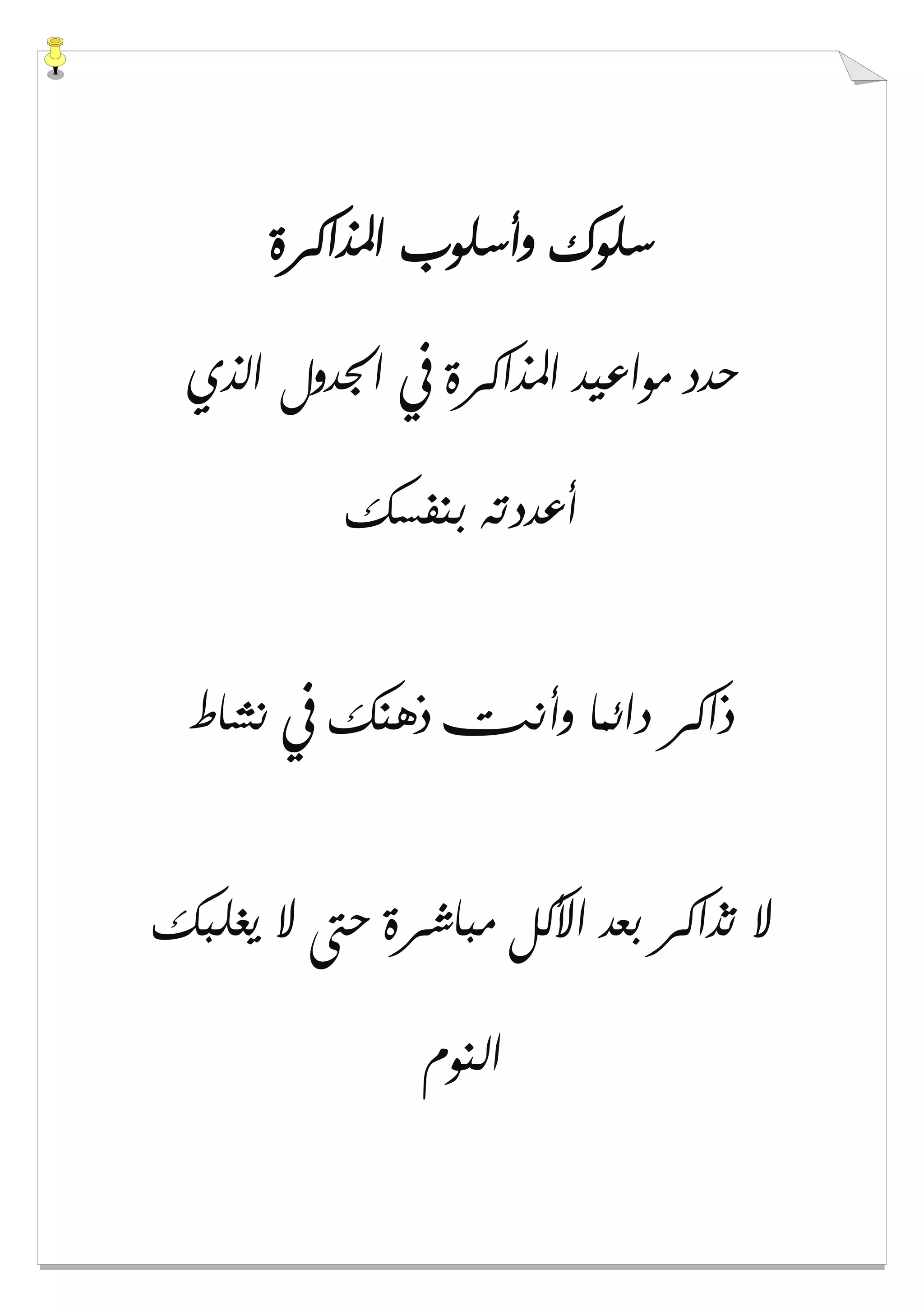 ‫ﺍﳌﺬﺍﻛﺮﺓ‬ ‫ﻭﺃﺳﻠﻮﺏ‬ ‫ﺳﻠﻮﻙ‬
‫ﺍﳉﺪﻭﻝ‬ ‫ﰲ‬ ‫ﺍﳌﺬﺍﻛﺮﺓ‬ ‫ﻣﻮﺍﻋﻴﺪ‬ ‫ﺣﺪﺩ‬‫ﺍﻟﺬﻱ‬
‫ﺑﻨﻔﺴﻚ‬ ‫ﺃﻋﺪﺩﺗﻪ‬
‫ﻧﺸﺎﻁ‬ ‫ﰲ‬ ‫ﺫﻫﻨﻚ‬ ‫ﻭﺃﻧﺖ‬ ‫ﺩﺍﺋﻤﺎ‬ ‫ﺫﺍﻛﺮ‬
‫ﻳﻐﻠﺒﻚ‬ ‫ﻻ‬ ‫ﺣﱴ‬ ‫ﻣﺒﺎﺷﺮﺓ‬ ‫ﺍﻷﻛﻞ‬ ‫ﺑﻌﺪ‬ ‫ﺗﺬﺍﻛﺮ‬ ‫ﻻ‬
‫ﺍﻟﻨﻮﻡ‬
 