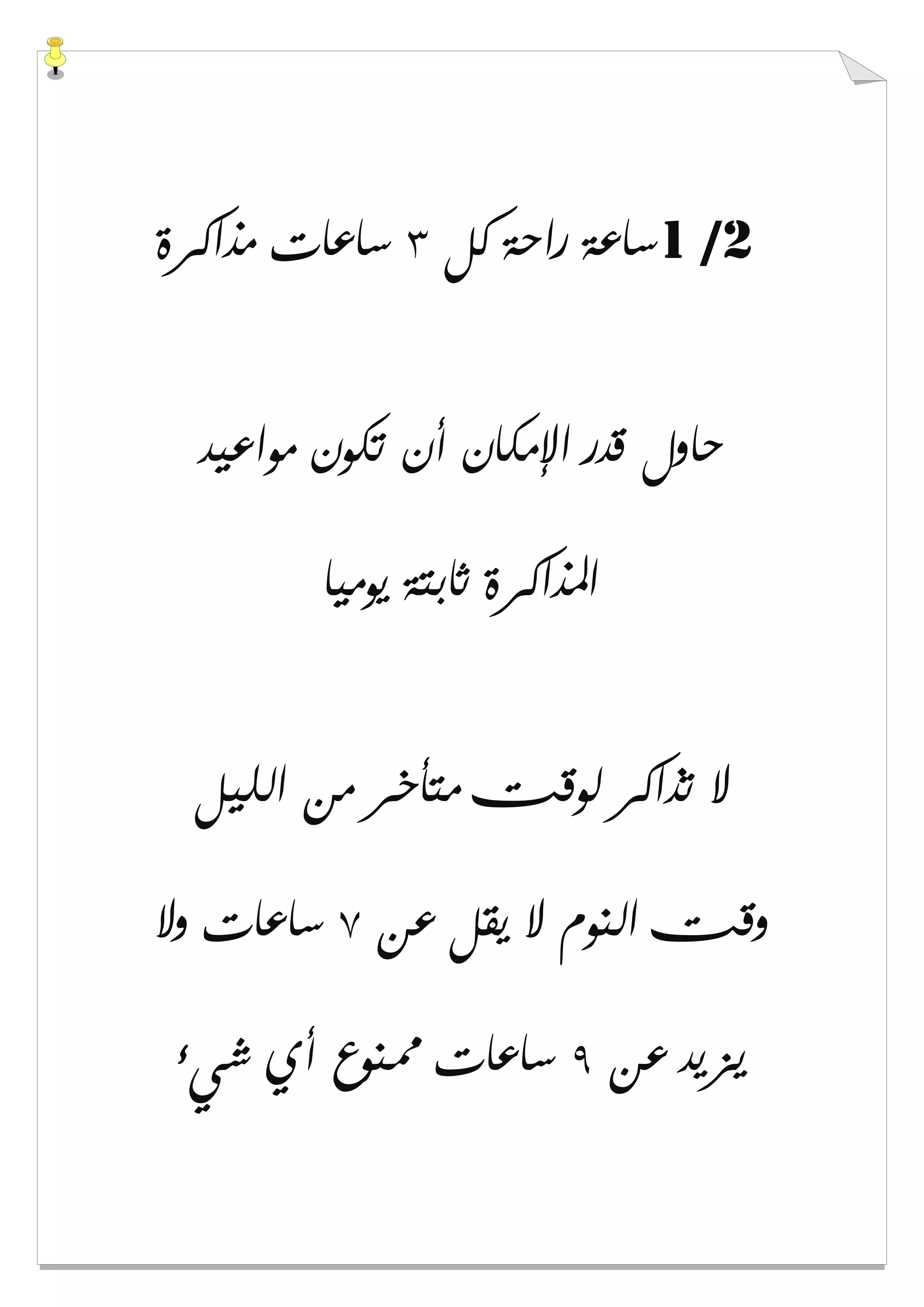 1 /2‫ﻛﻞ‬ ‫ﺭﺍﺣﺔ‬ ‫ﺳﺎﻋﺔ‬٣‫ﻣﺬﺍﻛﺮﺓ‬ ‫ﺳﺎﻋﺎﺕ‬
‫ﻣﻮﺍﻋﻴﺪ‬ ‫ﺗﻜﻮﻥ‬ ‫ﺃﻥ‬ ‫ﺍﻹﻣﻜﺎﻥ‬ ‫ﻗﺪﺭ‬ ‫ﺣﺎﻭﻝ‬
‫ﻳﻮﻣﻴﺎ‬ ‫ﺛﺎﺑﺘﺔ‬ ‫ﺍﳌﺬﺍﻛﺮﺓ‬
‫ﺍﻟﻠﻴﻞ‬ ‫ﻣﻦ‬ ‫ﻣﺘﺄﺧﺮ‬ ‫ﻟﻮﻗﺖ‬ ‫ﺗﺬﺍﻛﺮ‬ ‫ﻻ‬
‫ﻋﻦ‬ ‫ﻳﻘﻞ‬ ‫ﻻ‬ ‫ﺍﻟﻨﻮﻡ‬ ‫ﻭﻗﺖ‬٧‫ﻭﻻ‬ ‫ﺳﺎﻋﺎﺕ‬
‫ﻋﻦ‬ ‫ﻳﺰﻳﺪ‬٩‫ﺳﺎ‬‫ﺷﻲء‬ ‫ﺃﻱ‬ ‫ﳑﻨﻮﻉ‬ ‫ﻋﺎﺕ‬
 