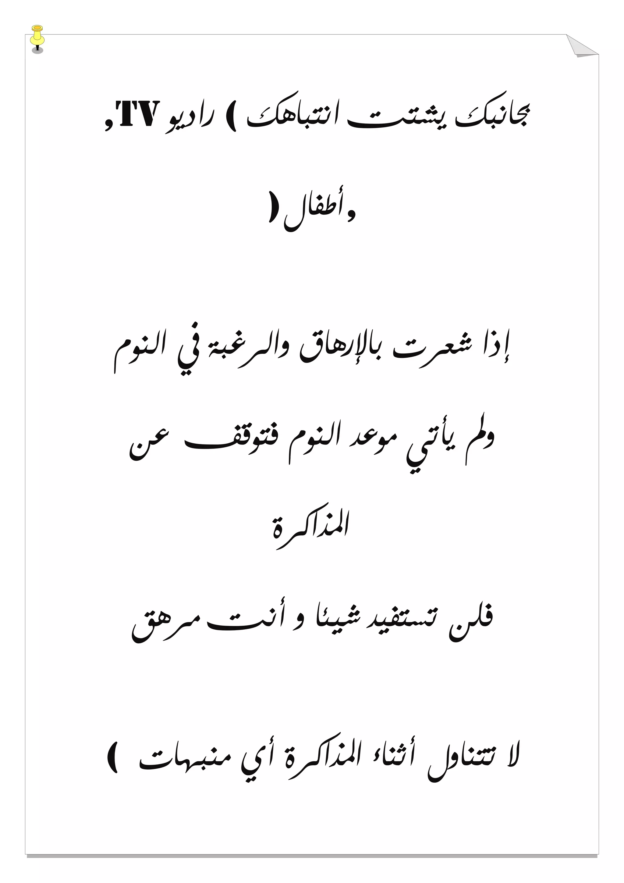 ‫ﺍﻧﺘﺒﺎﻫﻚ‬ ‫ﻳﺸﺘﺖ‬ ‫ﲜﺎﻧﺒﻚ‬(‫ﺭﺍﺩﻳﻮ‬,TV
,‫ﺃﻃﻔﺎﻝ‬)
‫ﺍﻟﻨﻮﻡ‬ ‫ﰲ‬ ‫ﻭﺍﻟﺮﻏﺒﺔ‬ ‫ﺑﺎﻹﺭﻫﺎﻕ‬ ‫ﺷﻌﺮﺕ‬ ‫ﺇﺫﺍ‬
‫ﻋﻦ‬ ‫ﻓﺘﻮﻗﻒ‬ ‫ﺍﻟﻨﻮﻡ‬ ‫ﻣﻮﻋﺪ‬ ‫ﻳﺄﺗﻲ‬ ‫ﻭﱂ‬
‫ﺍﳌﺬﺍﻛﺮﺓ‬
‫ﻣﺮﻫﻖ‬ ‫ﺃﻧﺖ‬ ‫ﻭ‬ ‫ﺷﻴﺌﺎ‬ ‫ﺗﺴﺘﻔﻴﺪ‬ ‫ﻓﻠﻦ‬
‫ﻣﻨﺒﻬﺎﺕ‬ ‫ﺃﻱ‬ ‫ﺍﳌﺬﺍﻛﺮﺓ‬ ‫ﺃﺛﻨﺎء‬ ‫ﺗﺘﻨﺎﻭﻝ‬ ‫ﻻ‬(
 