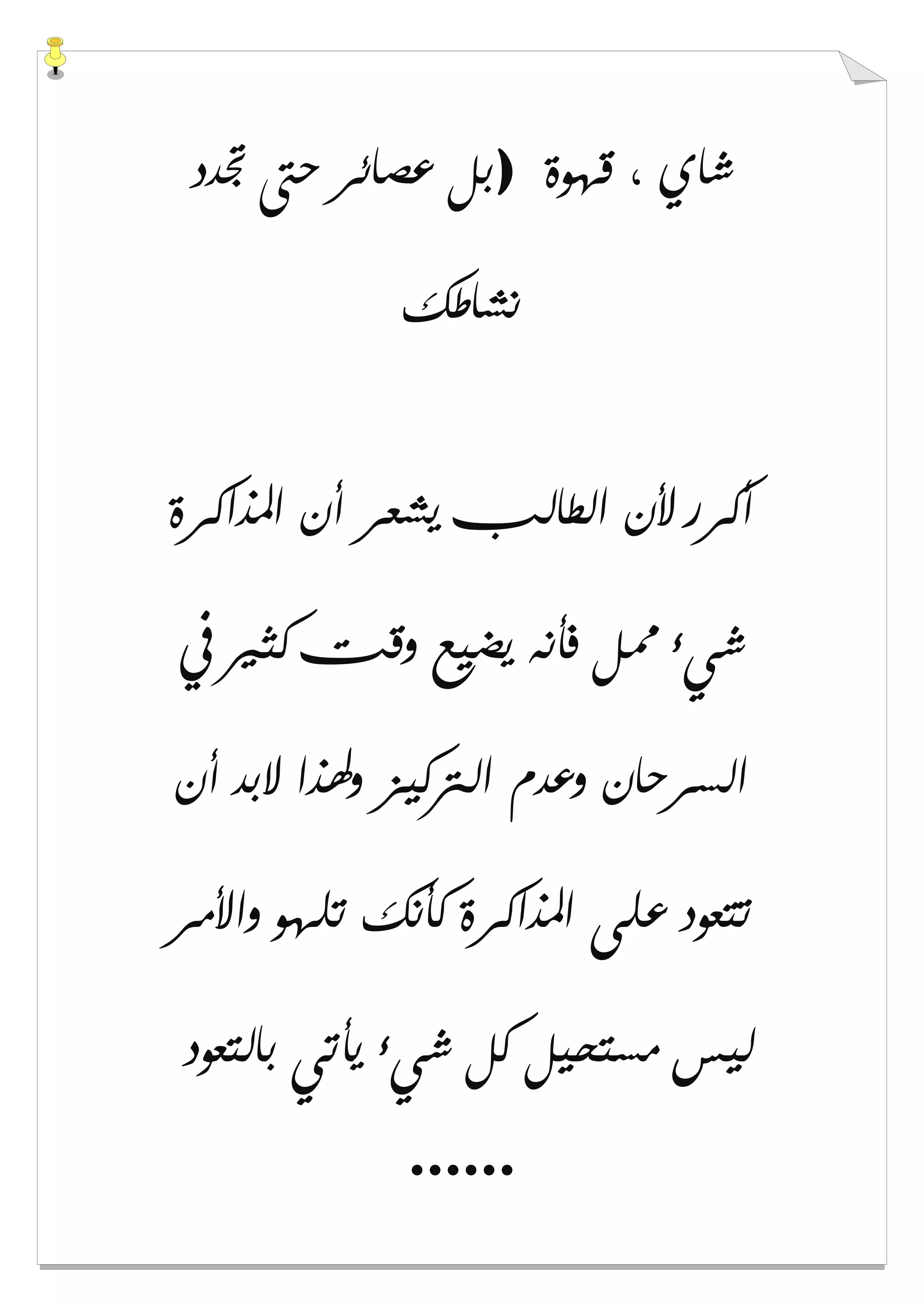 ‫ﻗﻬﻮﺓ‬ ، ‫ﺷﺎﻱ‬)‫ﲡﺪﺩ‬ ‫ﺣﱴ‬ ‫ﻋﺼﺎﺋﺮ‬ ‫ﺑﻞ‬
‫ﻧﺸﺎﻃﻚ‬
‫ﻳﺸﻌﺮ‬ ‫ﺍﻟﻄﺎﻟﺐ‬ ‫ﻷﻥ‬ ‫ﺃﻛﺮﺭ‬‫ﺍﳌﺬﺍﻛﺮﺓ‬ ‫ﺃﻥ‬
‫ﰲ‬ ‫ﻛﺜﲑ‬ ‫ﻭﻗﺖ‬ ‫ﻳﻀﻴﻊ‬ ‫ﻓﺄﻧﻪ‬ ‫ﳑﻞ‬ ‫ﺷﻲء‬
‫ﺃﻥ‬ ‫ﻻﺑﺪ‬ ‫ﻭﳍﺬﺍ‬ ‫ﺍﻟﱰﻛﻴﺰ‬ ‫ﻭﻋﺪﻡ‬ ‫ﺍﻟﺴﺮﺣﺎﻥ‬
‫ﻭﺍﻷﻣﺮ‬ ‫ﺗﻠﻬﻮ‬ ‫ﻛﺄﻧﻚ‬ ‫ﺍﳌﺬﺍﻛﺮﺓ‬ ‫ﻋﻠﻰ‬ ‫ﺗﺘﻌﻮﺩ‬
‫ﺑﺎﻟﺘﻌﻮﺩ‬ ‫ﻳﺄﺗﻲ‬ ‫ﺷﻲء‬ ‫ﻛﻞ‬ ‫ﻣﺴﺘﺤﻴﻞ‬ ‫ﻟﻴﺲ‬
......
 