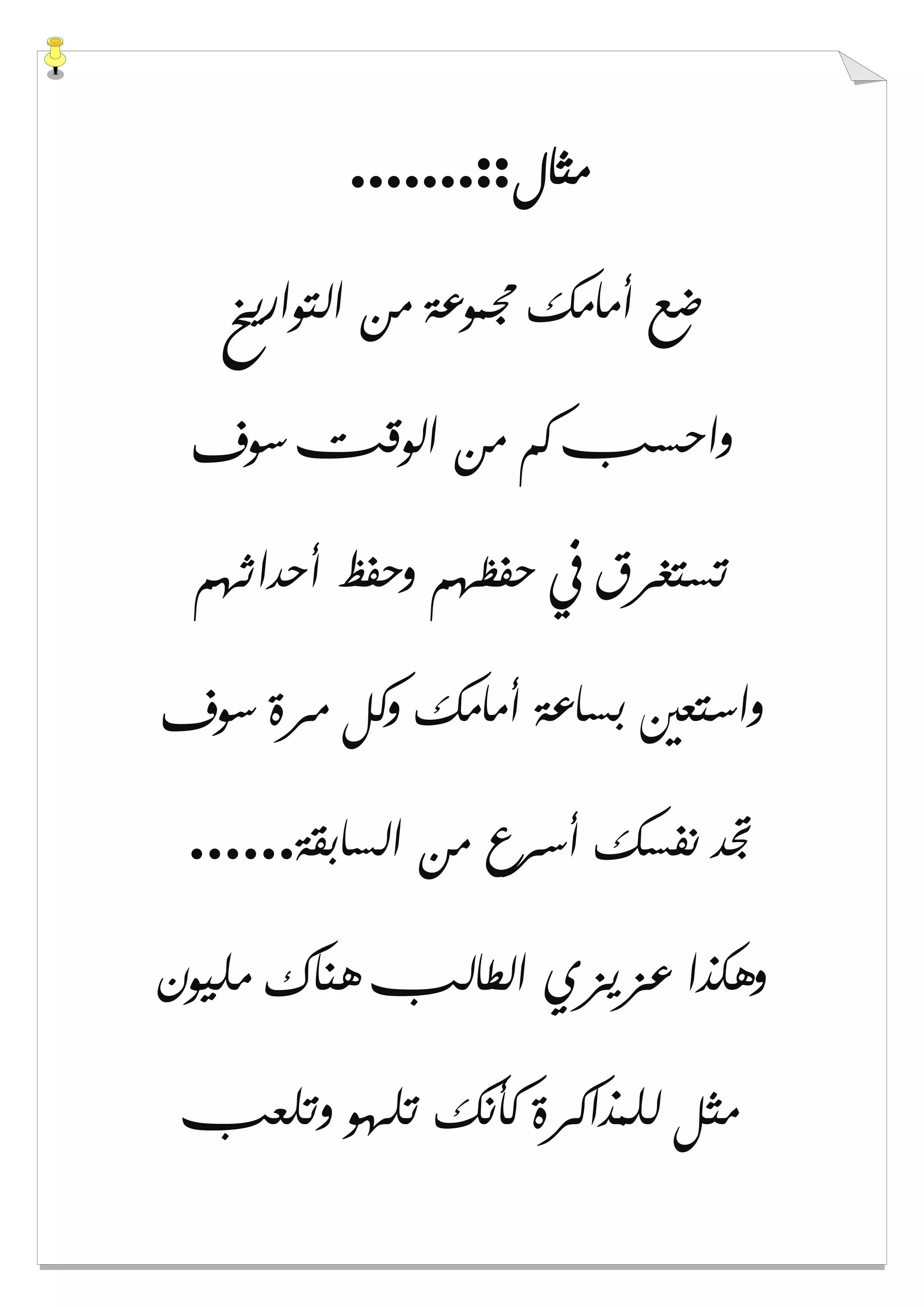 ‫ﻣﺜﺎﻝ‬.......::
‫ﺍﻟﺘﻮﺍﺭﻳﺦ‬ ‫ﻣﻦ‬ ‫ﳎﻤﻮﻋﺔ‬ ‫ﺃﻣﺎﻣﻚ‬ ‫ﺿﻊ‬
‫ﺳﻮﻑ‬ ‫ﺍﻟﻮﻗﺖ‬ ‫ﻣﻦ‬ ‫ﻛﻢ‬ ‫ﻭﺍﺣﺴﺐ‬
‫ﺃﺣﺪﺍﺛﻬﻢ‬ ‫ﻭﺣﻔﻆ‬ ‫ﺣﻔﻈﻬﻢ‬ ‫ﰲ‬ ‫ﺗﺴﺘﻐﺮﻕ‬
‫ﺑﺴ‬ ‫ﻭﺍﺳﺘﻌﲔ‬‫ﺳﻮﻑ‬ ‫ﻣﺮﺓ‬ ‫ﻭﻛﻞ‬ ‫ﺃﻣﺎﻣﻚ‬ ‫ﺎﻋﺔ‬
‫ﺍﻟﺴﺎﺑﻘﺔ‬ ‫ﻣﻦ‬ ‫ﺃﺳﺮﻉ‬ ‫ﻧﻔﺴﻚ‬ ‫ﲡﺪ‬......
‫ﻣﻠﻴﻮﻥ‬ ‫ﻫﻨﺎﻙ‬ ‫ﺍﻟﻄﺎﻟﺐ‬ ‫ﻋﺰﻳﺰﻱ‬ ‫ﻭﻫﻜﺬﺍ‬
‫ﻭﺗﻠﻌﺐ‬ ‫ﺗﻠﻬﻮ‬ ‫ﻛﺄﻧﻚ‬ ‫ﻟﻠﻤﺬﺍﻛﺮﺓ‬ ‫ﻣﺜﻞ‬
 