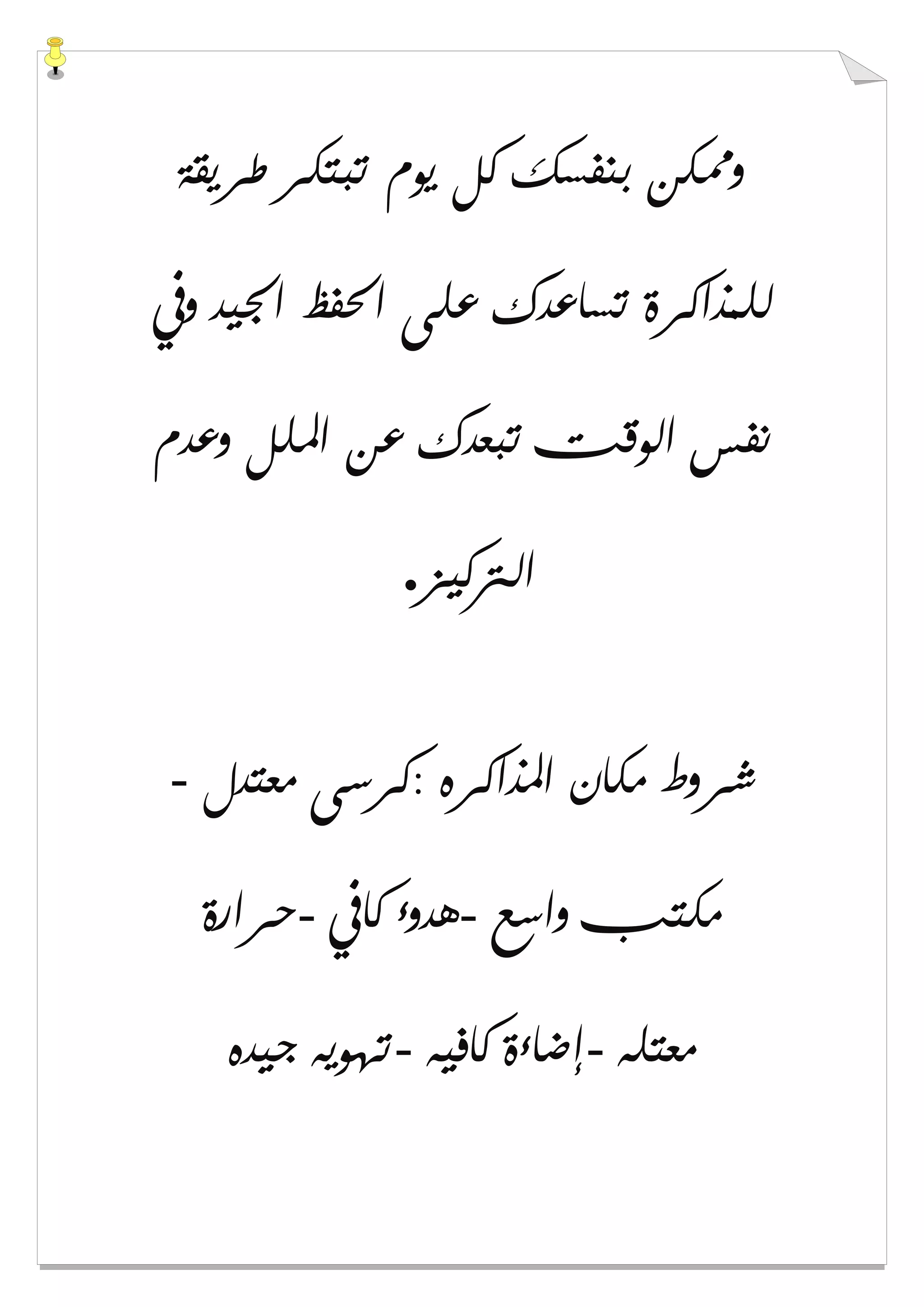 ‫ﻃﺮﻳﻘﺔ‬ ‫ﺗﺒﺘﻜﺮ‬ ‫ﻳﻮﻡ‬ ‫ﻛﻞ‬ ‫ﺑﻨﻔﺴﻚ‬ ‫ﻭﳑﻜﻦ‬
‫ﻭﰲ‬ ‫ﺍﳉﻴﺪ‬ ‫ﺍﳊﻔﻆ‬ ‫ﻋﻠﻰ‬ ‫ﺗﺴﺎﻋﺪﻙ‬ ‫ﻟﻠﻤﺬﺍﻛﺮﺓ‬
‫ﻭﻋﺪﻡ‬ ‫ﺍﳌﻠﻞ‬ ‫ﻋﻦ‬ ‫ﺗﺒﻌﺪﻙ‬ ‫ﺍﻟﻮﻗﺖ‬ ‫ﻧﻔﺲ‬
‫ﺍﻟﱰﻛﻴﺰ‬.
‫ﻣﻌﺘﺪﻝ‬ ‫:ﻛﺮﺳﻰ‬ ‫ﺍﳌﺬﺍﻛﺮﻩ‬ ‫ﻣﻜﺎﻥ‬ ‫ﺷﺮﻭﻁ‬-
‫ﻣﻜ‬‫ﻭﺍﺳﻊ‬ ‫ﺘﺐ‬-‫ﻛﺎﰲ‬ ‫ﻫﺪﻭء‬-‫ﺣﺮﺍﺭﺓ‬
‫ﻣﻌﺘﻠﻪ‬-‫ﻛﺎﻓﻴﻪ‬ ‫ﺇﺿﺎءﺓ‬-‫ﺟﻴﺪﻩ‬ ‫ﺗﻬﻮﻳﻪ‬
 