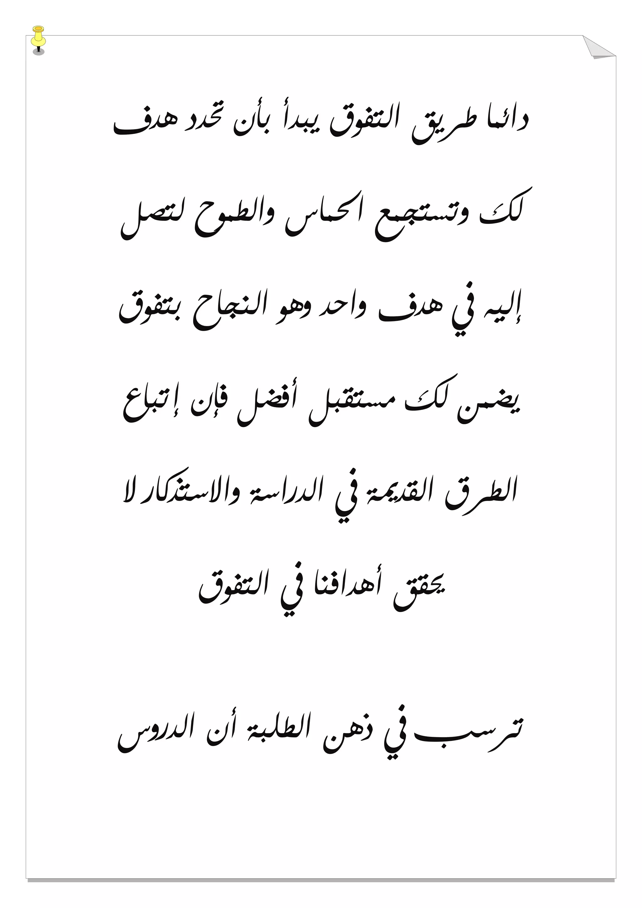 ‫ﻫﺪﻑ‬ ‫ﲢﺪﺩ‬ ‫ﺑﺄﻥ‬ ‫ﻳﺒﺪﺃ‬ ‫ﺍﻟﺘﻔﻮﻕ‬ ‫ﻃﺮﻳﻖ‬ ‫ﺩﺍﺋﻤﺎ‬
‫ﻟﺘﺼﻞ‬ ‫ﻭﺍﻟﻄﻤﻮﺡ‬ ‫ﺍﳊﻤﺎﺱ‬ ‫ﻭﺗﺴﺘﺠﻤﻊ‬ ‫ﻟﻚ‬
‫ﺑﺘﻔﻮﻕ‬ ‫ﺍﻟﻨﺠﺎﺡ‬ ‫ﻭﻫﻮ‬ ‫ﻭﺍﺣﺪ‬ ‫ﻫﺪﻑ‬ ‫ﰲ‬ ‫ﺇﻟﻴﻪ‬
‫ﺇﺗﺒﺎﻉ‬ ‫ﻓﺈﻥ‬ ‫ﺃﻓﻀﻞ‬ ‫ﻣﺴﺘﻘﺒﻞ‬ ‫ﻟﻚ‬ ‫ﻳﻀﻤﻦ‬
‫ﻻ‬ ‫ﻭﺍﻻﺳﺘﺬﻛﺎﺭ‬ ‫ﺍﻟﺪﺭﺍﺳﺔ‬ ‫ﰲ‬ ‫ﺍﻟﻘﺪﳝﺔ‬ ‫ﺍﻟﻄﺮﻕ‬
‫ﺍﻟﺘﻔﻮﻕ‬ ‫ﰲ‬ ‫ﺃﻫﺪﺍﻓﻨﺎ‬ ‫ﳛﻘﻖ‬
‫ﺗﺮﺳﺐ‬‫ﺍﻟﺪﺭﻭﺱ‬ ‫ﺃﻥ‬ ‫ﺍﻟﻄﻠﺒﺔ‬ ‫ﺫﻫﻦ‬ ‫ﰲ‬
 