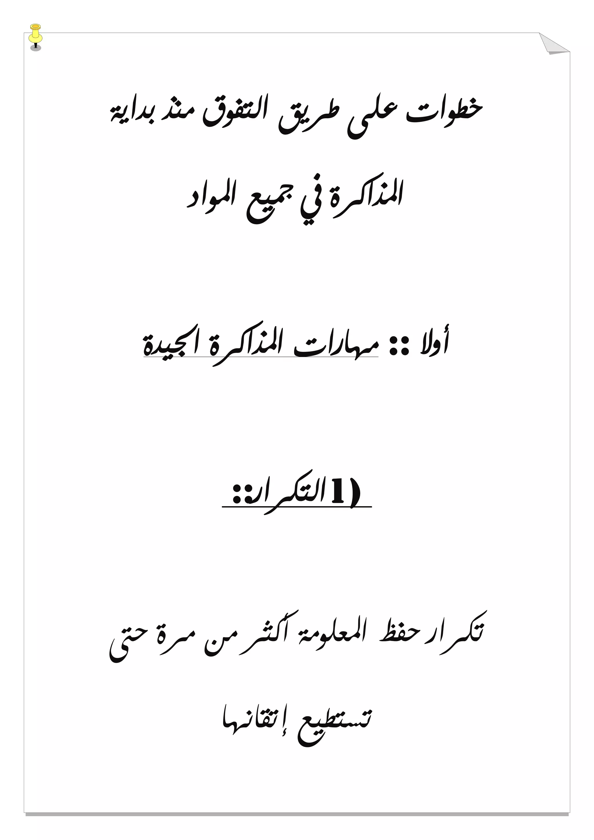 ‫ﺑﺪﺍﻳﺔ‬ ‫ﻣﻨﺬ‬ ‫ﺍﻟﺘﻔﻮﻕ‬ ‫ﻃﺮﻳﻖ‬ ‫ﻋﻠﻰ‬ ‫ﺧﻄﻮﺍﺕ‬
‫ﺍﳌﻮﺍﺩ‬ ‫ﲨﻴﻊ‬ ‫ﰲ‬ ‫ﺍﳌﺬﺍﻛﺮﺓ‬
‫ﺃﻭﻻ‬::‫ﺍﳉﻴﺪﺓ‬ ‫ﺍﳌﺬﺍﻛﺮﺓ‬ ‫ﻣﻬﺎﺭﺍﺕ‬
1)‫ﺍﻟﺘﻜﺮﺍﺭ‬::
‫ﺣﱴ‬ ‫ﻣﺮﺓ‬ ‫ﻣﻦ‬ ‫ﺃﻛﺜﺮ‬ ‫ﺍﳌﻌﻠﻮﻣﺔ‬ ‫ﺣﻔﻆ‬ ‫ﺗﻜﺮﺍﺭ‬
‫ﺇﺗﻘﺎﻧﻬﺎ‬ ‫ﺗﺴﺘﻄﻴﻊ‬
 