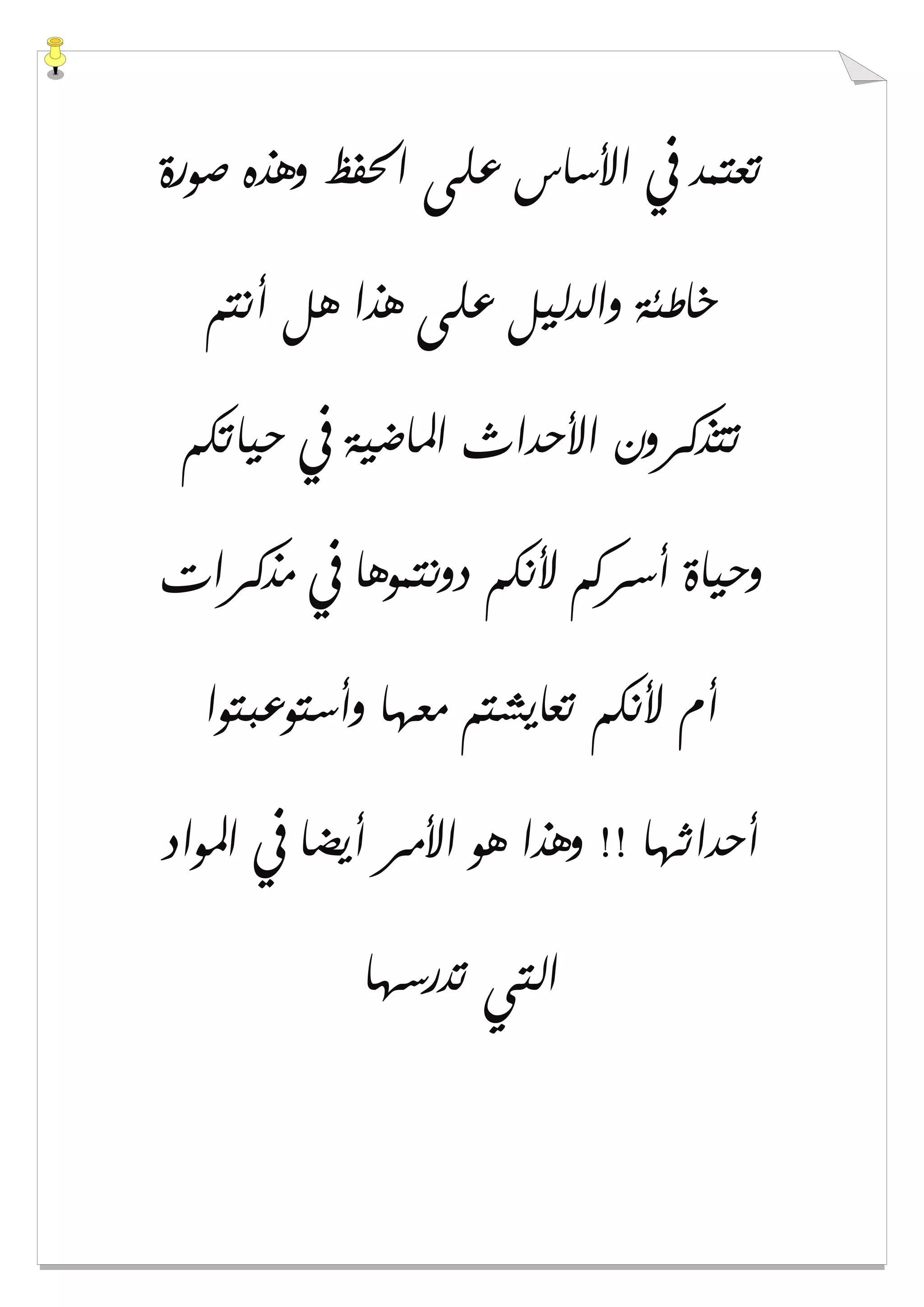 ‫ﺻﻮﺭﺓ‬ ‫ﻭﻫﺬﻩ‬ ‫ﺍﳊﻔﻆ‬ ‫ﻋﻠﻰ‬ ‫ﺍﻷﺳﺎﺱ‬ ‫ﰲ‬ ‫ﺗﻌﺘﻤﺪ‬
‫ﺃﻧﺘﻢ‬ ‫ﻫﻞ‬ ‫ﻫﺬﺍ‬ ‫ﻋﻠﻰ‬ ‫ﻭﺍﻟﺪﻟﻴﻞ‬ ‫ﺧﺎﻃﺌﺔ‬
‫ﺣﻴﺎﺗﻜﻢ‬ ‫ﰲ‬ ‫ﺍﳌﺎﺿﻴﺔ‬ ‫ﺍﻷﺣﺪﺍﺙ‬ ‫ﺗﺘﺬﻛﺮﻭﻥ‬
‫ﻣﺬﻛﺮﺍﺕ‬ ‫ﰲ‬ ‫ﺩﻭﻧﺘﻤﻮﻫﺎ‬ ‫ﻷﻧﻜﻢ‬ ‫ﺃﺳﺮﻛﻢ‬ ‫ﻭﺣﻴﺎﺓ‬
‫ﻭﺃﺳﺘﻮﻋﺒﺘﻮﺍ‬ ‫ﻣﻌﻬﺎ‬ ‫ﺗﻌﺎﻳﺸﺘﻢ‬ ‫ﻷﻧﻜﻢ‬ ‫ﺃﻡ‬
‫ﺍﳌﻮﺍﺩ‬ ‫ﰲ‬ ‫ﺃﻳﻀﺎ‬ ‫ﺍﻷﻣﺮ‬ ‫ﻫﻮ‬ ‫ﻭﻫﺬﺍ‬ !! ‫ﺃﺣﺪﺍﺛﻬﺎ‬
‫ﺗﺪﺭﺳﻬﺎ‬ ‫ﺍﻟﺘﻲ‬
 