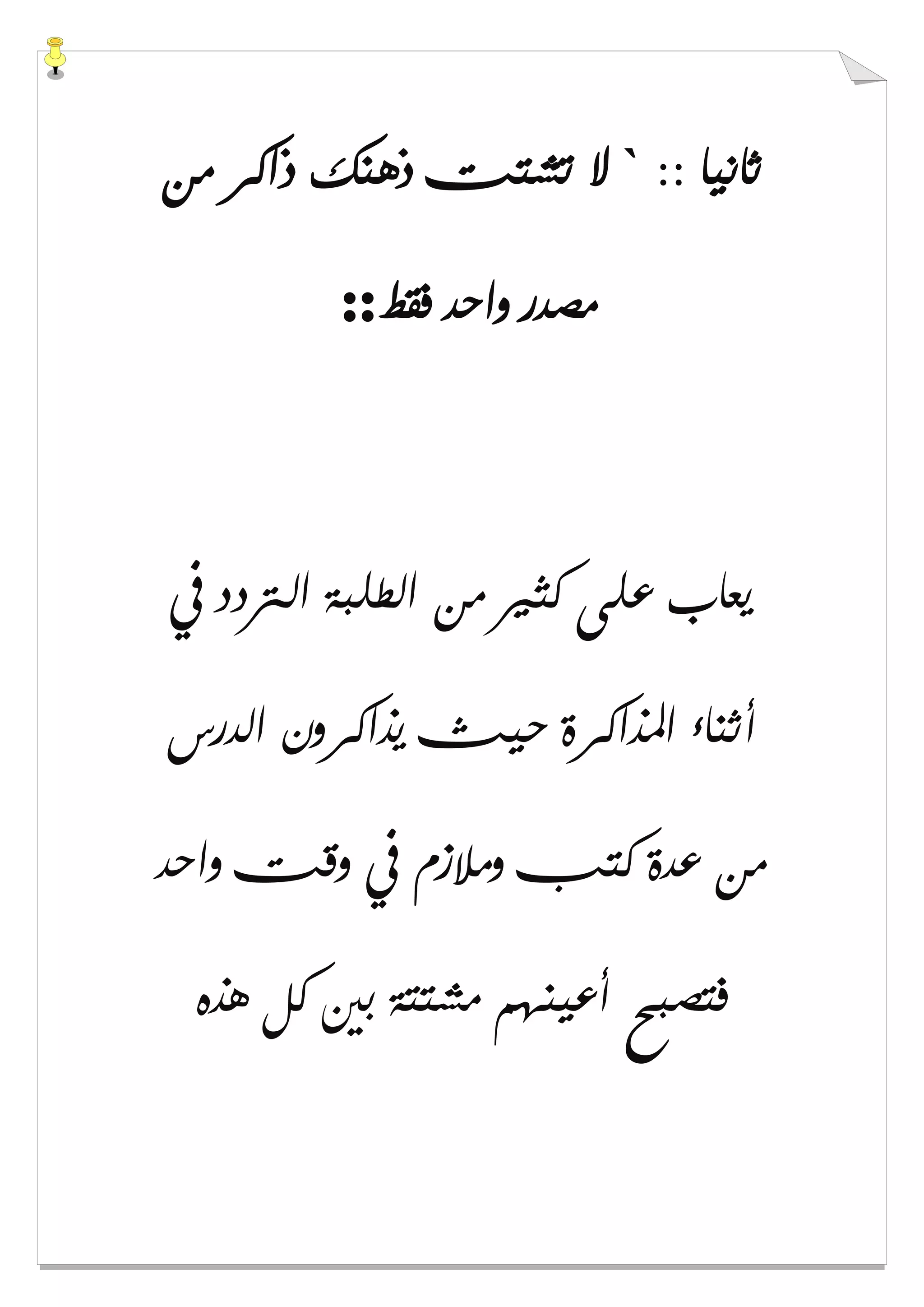 :: ‫ﺛﺎﻧﻴﺎ‬`‫ﻣﻦ‬ ‫ﺫﺍﻛﺮ‬ ‫ﺫﻫﻨﻚ‬ ‫ﺗﺸﺘﺖ‬ ‫ﻻ‬
‫ﻓﻘﻂ‬ ‫ﻭﺍﺣﺪ‬ ‫ﻣﺼﺪﺭ‬::
‫ﰲ‬ ‫ﺍﻟﱰﺩﺩ‬ ‫ﺍﻟﻄﻠﺒﺔ‬ ‫ﻣﻦ‬ ‫ﻛﺜﲑ‬ ‫ﻋﻠﻰ‬ ‫ﻳﻌﺎﺏ‬
‫ﺃﺛﻨﺎء‬‫ﺍﻟﺪﺭﺱ‬ ‫ﻳﺬﺍﻛﺮﻭﻥ‬ ‫ﺣﻴﺚ‬ ‫ﺍﳌﺬﺍﻛﺮﺓ‬
‫ﻭﺍﺣﺪ‬ ‫ﻭﻗﺖ‬ ‫ﰲ‬ ‫ﻭﻣﻼﺯﻡ‬ ‫ﻛﺘﺐ‬ ‫ﻋﺪﺓ‬ ‫ﻣﻦ‬
‫ﻫﺬﻩ‬ ‫ﻛﻞ‬ ‫ﺑﲔ‬ ‫ﻣﺸﺘﺘﺔ‬ ‫ﺃﻋﻴﻨﻬﻢ‬ ‫ﻓﺘﺼﺒﺢ‬
 