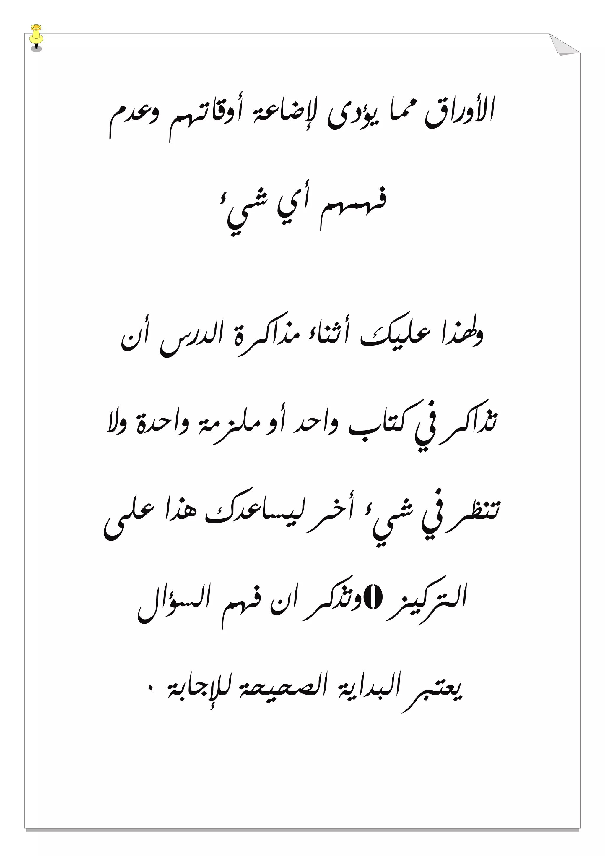 ‫ﻭﻋﺪﻡ‬ ‫ﺃﻭﻗﺎﺗﻬﻢ‬ ‫ﻹﺿﺎﻋﺔ‬ ‫ﻳﺆﺩﻯ‬ ‫ﳑﺎ‬ ‫ﺍﻷﻭﺭﺍﻕ‬
‫ﺷﻲء‬ ‫ﺃﻱ‬ ‫ﻓﻬﻤﻬﻢ‬
‫ﺃﻥ‬ ‫ﺍﻟﺪﺭﺱ‬ ‫ﻣﺬﺍﻛﺮﺓ‬ ‫ﺃﺛﻨﺎء‬ ‫ﻋﻠﻴﻚ‬ ‫ﻭﳍﺬﺍ‬
‫ﻭﻻ‬ ‫ﻭﺍﺣﺪﺓ‬ ‫ﻣﻠﺰﻣﺔ‬ ‫ﺃﻭ‬ ‫ﻭﺍﺣﺪ‬ ‫ﻛﺘﺎﺏ‬ ‫ﰲ‬ ‫ﺗﺬﺍﻛﺮ‬
‫ﻋﻠﻰ‬ ‫ﻫﺬﺍ‬ ‫ﻟﻴﺴﺎﻋﺪﻙ‬ ‫ﺃﺧﺮ‬ ‫ﺷﻲء‬ ‫ﰲ‬ ‫ﺗﻨﻈﺮ‬
‫ﺍﻟﱰﻛﻴﺰ‬0‫ﻭﺗﺬﻛﺮ‬‫ﺍﻟﺴﺆﺍﻝ‬ ‫ﻓﻬﻢ‬ ‫ﺍﻥ‬
‫ﻟﻺﺟﺎﺑﺔ‬ ‫ﺍﻟﺼﺤﻴﺤﺔ‬ ‫ﺍﻟﺒﺪﺍﻳﺔ‬ ‫ﻳﻌﺘﱪ‬٠
 