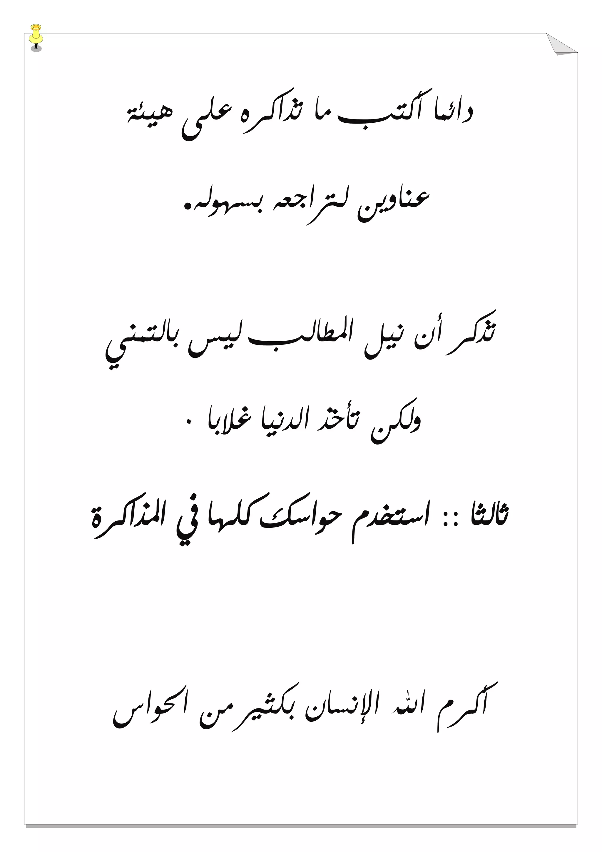 ‫ﻫﻴﺌﺔ‬ ‫ﻋﻠﻰ‬ ‫ﺗﺬﺍﻛﺮﻩ‬ ‫ﻣﺎ‬ ‫ﺃﻛﺘﺐ‬ ‫ﺩﺍﺋﻤﺎ‬
‫ﺑﺴﻬﻮﻟﻪ‬ ‫ﻟﱰﺍﺟﻌﻪ‬ ‫ﻋﻨﺎﻭﻳﻦ‬.
‫ﺑﺎﻟﺘﻤﻨﻲ‬ ‫ﻟﻴﺲ‬ ‫ﺍﳌﻄﺎﻟﺐ‬ ‫ﻧﻴﻞ‬ ‫ﺃﻥ‬ ‫ﺗﺬﻛﺮ‬
‫ﻏﻼﺑﺎ‬ ‫ﺍﻟﺪﻧﻴﺎ‬ ‫ﺗﺄﺧﺬ‬ ‫ﻭﻟﻜﻦ‬٠
‫ﺍﳌﺬﺍﻛﺮﺓ‬ ‫ﰲ‬ ‫ﻛﻠﻬﺎ‬ ‫ﺣﻮﺍﺳﻚ‬ ‫ﺍﺳﺘﺨﺪﻡ‬ :: ‫ﺛﺎﻟﺜﺎ‬
‫ﺍﳊﻮﺍﺱ‬ ‫ﻣﻦ‬ ‫ﺑﻜﺜﲑ‬ ‫ﺍﻹﻧﺴﺎﻥ‬ ‫ﺍﷲ‬ ‫ﺃﻛﺮﻡ‬
 