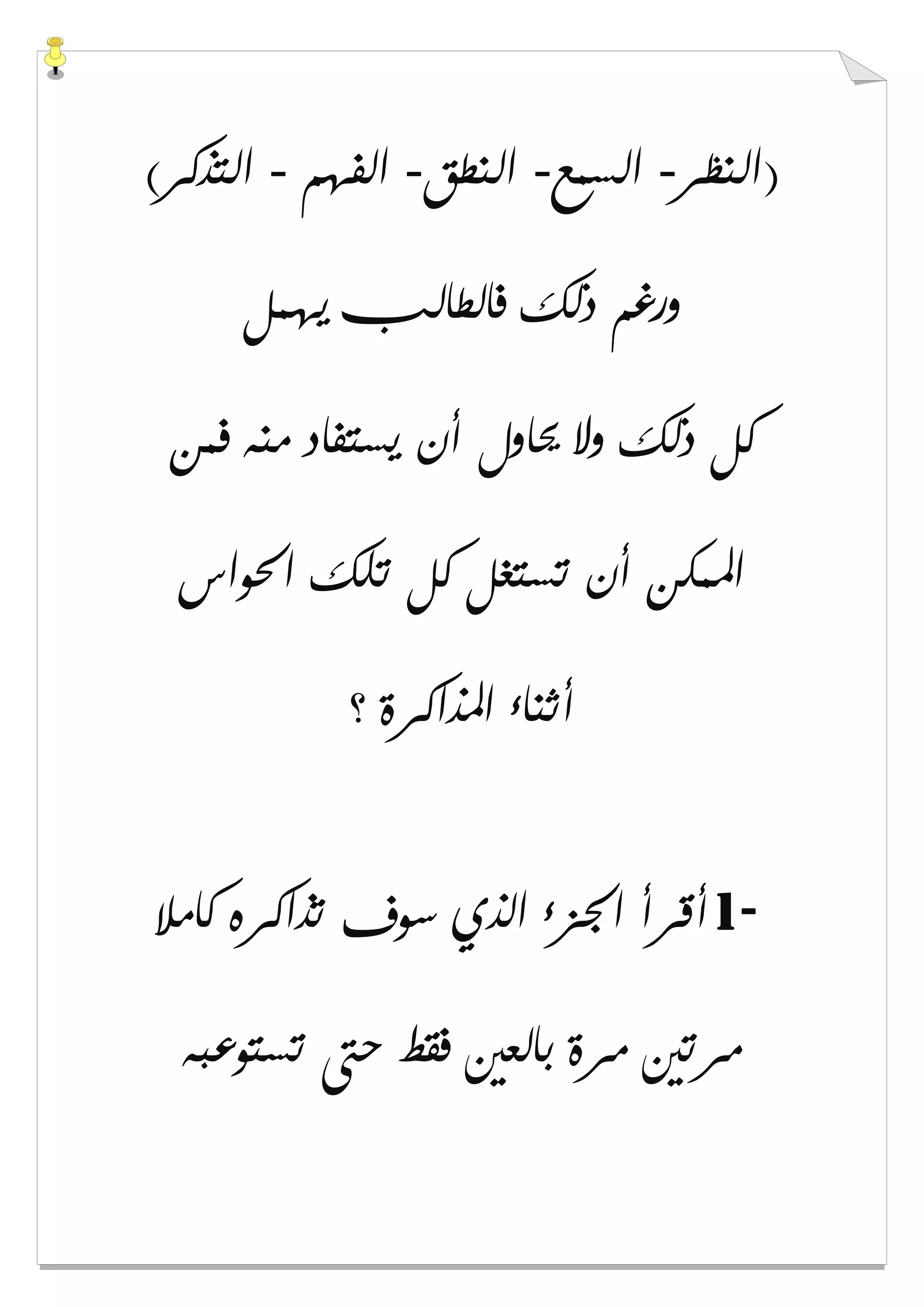 ‫)ﺍﻟﻨﻈﺮ‬-‫ﺍﻟﺴﻤﻊ‬-‫ﺍﻟﻨﻄﻖ‬-‫ﺍﻟﻔﻬﻢ‬-(‫ﺍﻟﺘﺬﻛﺮ‬
‫ﻳﻬﻤﻞ‬ ‫ﻓﺎﻟﻄﺎﻟﺐ‬ ‫ﺫﻟﻚ‬ ‫ﻭﺭﻏﻢ‬
‫ﻓﻤﻦ‬ ‫ﻣﻨﻪ‬ ‫ﻳﺴﺘﻔﺎﺩ‬ ‫ﺃﻥ‬ ‫ﳛﺎﻭﻝ‬ ‫ﻭﻻ‬ ‫ﺫﻟﻚ‬ ‫ﻛﻞ‬
‫ﺍﳊﻮﺍﺱ‬ ‫ﺗﻠﻚ‬ ‫ﻛﻞ‬ ‫ﺗﺴﺘﻐﻞ‬ ‫ﺃﻥ‬ ‫ﺍﳌﻤﻜﻦ‬
‫؟‬ ‫ﺍﳌﺬﺍﻛﺮﺓ‬ ‫ﺃﺛﻨﺎء‬
1-‫ﻛﺎﻣﻼ‬ ‫ﺗﺬﺍﻛﺮﻩ‬ ‫ﺳﻮﻑ‬ ‫ﺍﻟﺬﻱ‬ ‫ﺍﳉﺰء‬ ‫ﺃﻗﺮﺃ‬
‫ﺗﺴﺘﻮﻋﺒﻪ‬ ‫ﺣﱴ‬ ‫ﻓﻘﻂ‬ ‫ﺑﺎﻟﻌﲔ‬ ‫ﻣﺮﺓ‬ ‫ﻣﺮﺗﲔ‬
 